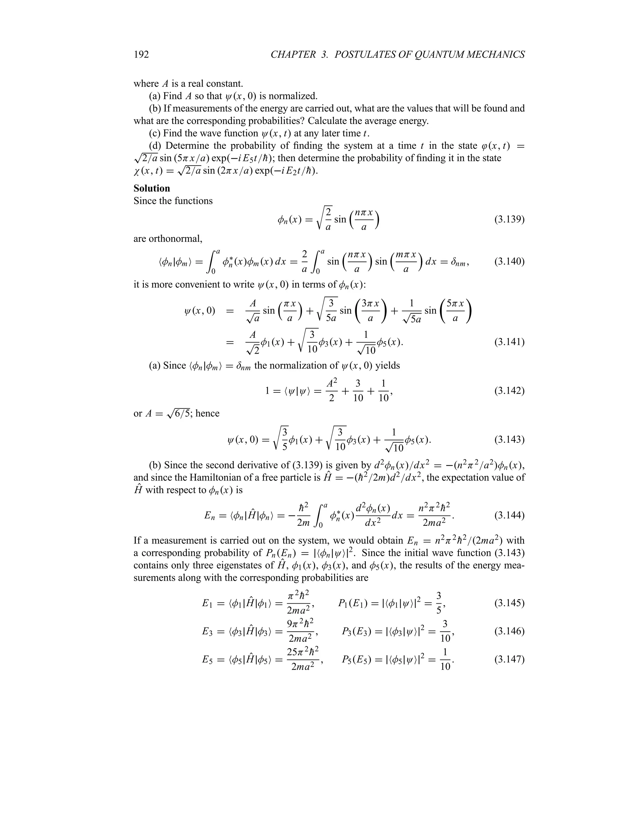 192 CHAPTER 3. POSTULATES OF QUANTUM MECHANICS
where A is a real constant.
(a) Find A so that Ox 0 is normalized.
(b) If measurements of the energy are carried out, what are the values that will be found and
what are the corresponding probabilities? Calculate the average energy.
(c) Find the wave function Ox t at any later time t.
(d) Determine the probability of finding the system at a time t in the state x t 
T
2a sin 5Hxa expi E5t
h; then determine the probability of finding it in the state
Nx t 
T
2a sin 2Hxa expi E2t
h.
Solution
Since the functions
Mnx 
U
2
a
sin
rnHx
a
s
(3.139)
are orthonormal,
NMn MmO 
= a
0
M`
nxMmx dx 
2
a
= a
0
sin
rnHx
a
s
sin
rmHx
a
s
dx  =nm (3.140)
it is more convenient to write Ox 0 in terms of Mnx:
Ox 0 
A
T
a
sin
rHx
a
s

U
3
5a
sin
t
3Hx
a
u

1
T
5a
sin
t
5Hx
a
u

A
T
2
M1x 
U
3
10
M3x 
1
T
10
M5x (3.141)
(a) Since NMn MmO  =nm the normalization of Ox 0 yields
1  NO OO 
A2
2

3
10

1
10
 (3.142)
or A 
T
65; hence
Ox 0 
U
3
5
M1x 
U
3
10
M3x 
1
T
10
M5x (3.143)
(b) Since the second derivative of (3.139) is given by d2Mnxdx2  n2H2a2Mnx,
and since the Hamiltonian of a free particle is H  
h22md2dx2, the expectation value of
H with respect to Mnx is
En  NMn H MnO  

h2
2m
= a
0
M`
nx
d2Mnx
dx2
dx 
n2H2

h2
2ma2
 (3.144)
If a measurement is carried out on the system, we would obtain En  n2H2

h22ma2 with
a corresponding probability of PnEn  NMn OO 2
. Since the initial wave function (3.143)
contains only three eigenstates of H, M1x, M3x, and M5x, the results of the energy mea-
surements along with the corresponding probabilities are
E1  NM1 H M1O 
H2

h2
2ma2
 P1E1  NM1 OO 2

3
5
 (3.145)
E3  NM3 H M3O 
9H2

h2
2ma2
 P3E3  NM3 OO 2

3
10
 (3.146)
E5  NM5 H M5O 
25H2

h2
2ma2
 P5E5  NM5 OO 2

1
10
 (3.147)
 