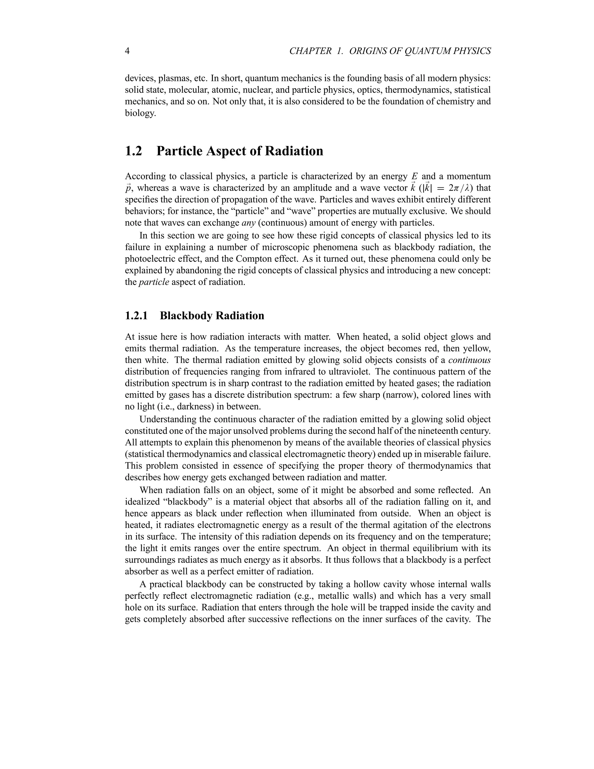 4 CHAPTER 1. ORIGINS OF QUANTUM PHYSICS
devices, plasmas, etc. In short, quantum mechanics is the founding basis of all modern physics:
solid state, molecular, atomic, nuclear, and particle physics, optics, thermodynamics, statistical
mechanics, and so on. Not only that, it is also considered to be the foundation of chemistry and
biology.
1.2 Particle Aspect of Radiation
According to classical physics, a particle is characterized by an energy E and a momentum
;
p, whereas a wave is characterized by an amplitude and a wave vector ;
k ( ;
k  2HD) that
specifies the direction of propagation of the wave. Particles and waves exhibit entirely different
behaviors; for instance, the “particle” and “wave” properties are mutually exclusive. We should
note that waves can exchange any (continuous) amount of energy with particles.
In this section we are going to see how these rigid concepts of classical physics led to its
failure in explaining a number of microscopic phenomena such as blackbody radiation, the
photoelectric effect, and the Compton effect. As it turned out, these phenomena could only be
explained by abandoning the rigid concepts of classical physics and introducing a new concept:
the particle aspect of radiation.
1.2.1 Blackbody Radiation
At issue here is how radiation interacts with matter. When heated, a solid object glows and
emits thermal radiation. As the temperature increases, the object becomes red, then yellow,
then white. The thermal radiation emitted by glowing solid objects consists of a continuous
distribution of frequencies ranging from infrared to ultraviolet. The continuous pattern of the
distribution spectrum is in sharp contrast to the radiation emitted by heated gases; the radiation
emitted by gases has a discrete distribution spectrum: a few sharp (narrow), colored lines with
no light (i.e., darkness) in between.
Understanding the continuous character of the radiation emitted by a glowing solid object
constituted one of the major unsolved problems during the second half of the nineteenth century.
All attempts to explain this phenomenon by means of the available theories of classical physics
(statistical thermodynamics and classical electromagnetic theory) ended up in miserable failure.
This problem consisted in essence of specifying the proper theory of thermodynamics that
describes how energy gets exchanged between radiation and matter.
When radiation falls on an object, some of it might be absorbed and some reflected. An
idealized “blackbody” is a material object that absorbs all of the radiation falling on it, and
hence appears as black under reflection when illuminated from outside. When an object is
heated, it radiates electromagnetic energy as a result of the thermal agitation of the electrons
in its surface. The intensity of this radiation depends on its frequency and on the temperature;
the light it emits ranges over the entire spectrum. An object in thermal equilibrium with its
surroundings radiates as much energy as it absorbs. It thus follows that a blackbody is a perfect
absorber as well as a perfect emitter of radiation.
A practical blackbody can be constructed by taking a hollow cavity whose internal walls
perfectly reflect electromagnetic radiation (e.g., metallic walls) and which has a very small
hole on its surface. Radiation that enters through the hole will be trapped inside the cavity and
gets completely absorbed after successive reflections on the inner surfaces of the cavity. The
 