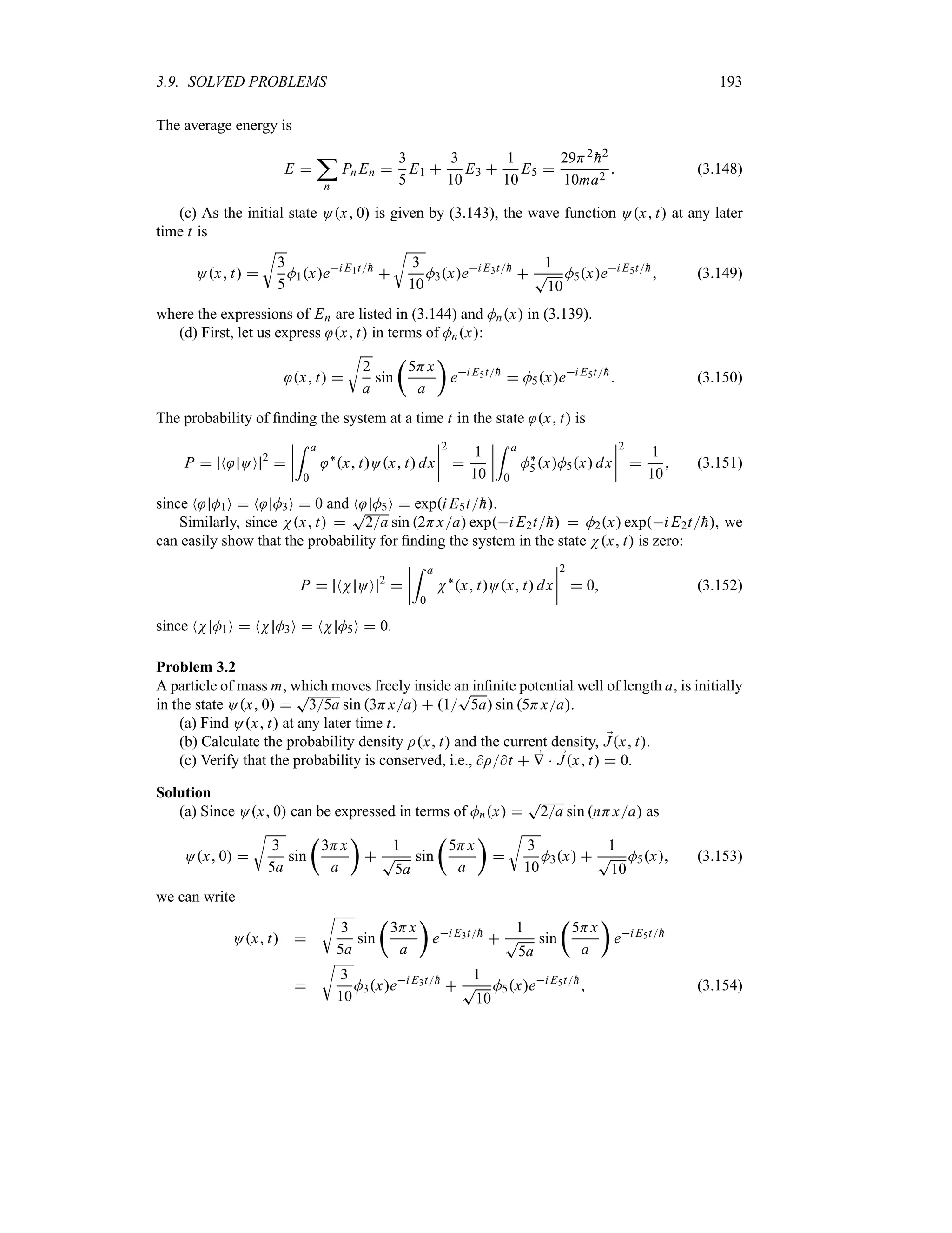 3.9. SOLVED PROBLEMS 193
The average energy is
E 
;
n
Pn En 
3
5
E1 
3
10
E3 
1
10
E5 
29H2

h2
10ma2
 (3.148)
(c) As the initial state Ox 0 is given by (3.143), the wave function Ox t at any later
time t is
Ox t 
U
3
5
M1xei E1t
h

U
3
10
M3xei E3t
h

1
T
10
M5xei E5t
h
 (3.149)
where the expressions of En are listed in (3.144) and Mnx in (3.139).
(d) First, let us express x t in terms of Mnx:
x t 
U
2
a
sin
t
5Hx
a
u
ei E5t
h
 M5xei E5t
h
 (3.150)
The probability of finding the system at a time t in the state x t is
P  N OO 2

n
n
n
n
= a
0
`
x tOx t dx
n
n
n
n
2

1
10
n
n
n
n
= a
0
M`
5xM5x dx
n
n
n
n
2

1
10
 (3.151)
since N M1O  N M3O  0 and N M5O  expi E5t
h.
Similarly, since Nx t 
T
2a sin 2Hxa expi E2t
h  M2x expi E2t
h, we
can easily show that the probability for finding the system in the state Nx t is zero:
P  NN OO 2

n
n
n
n
= a
0
N`
x tOx t dx
n
n
n
n
2
 0 (3.152)
since NN M1O  NN M3O  NN M5O  0.
Problem 3.2
A particle of mass m, which moves freely inside an infinite potential well of length a, is initially
in the state Ox 0 
T
35a sin 3Hxa  1
T
5a sin 5Hxa.
(a) Find Ox t at any later time t.
(b) Calculate the probability density Ix t and the current density, ;
Jx t.
(c) Verify that the probability is conserved, i.e., It  ;
V  ;
Jx t  0.
Solution
(a) Since Ox 0 can be expressed in terms of Mnx 
T
2a sin nHxa as
Ox 0 
U
3
5a
sin
t
3Hx
a
u

1
T
5a
sin
t
5Hx
a
u

U
3
10
M3x 
1
T
10
M5x (3.153)
we can write
Ox t 
U
3
5a
sin
t
3Hx
a
u
ei E3t
h

1
T
5a
sin
t
5Hx
a
u
ei E5t
h

U
3
10
M3xei E3t
h

1
T
10
M5xei E5t
h
 (3.154)
 