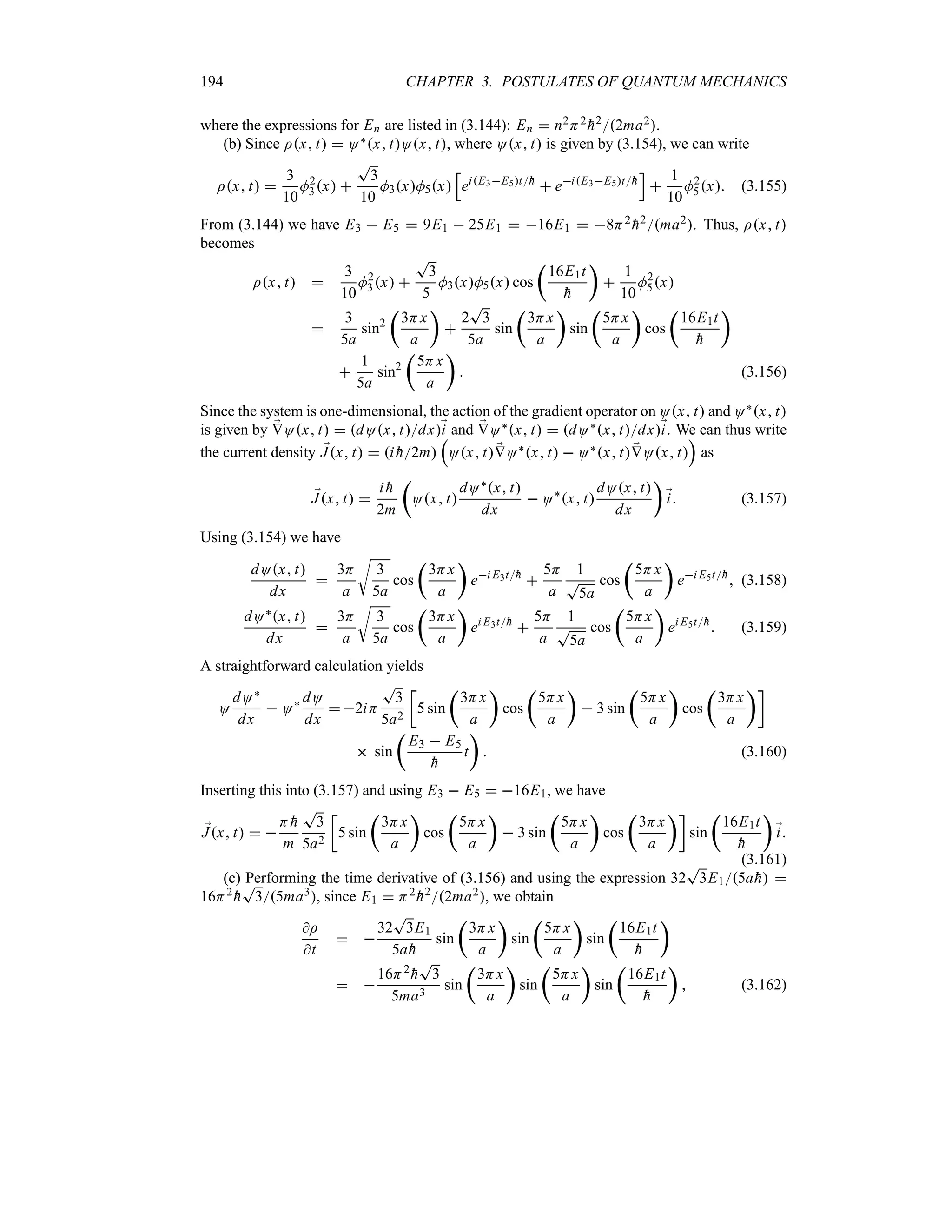 194 CHAPTER 3. POSTULATES OF QUANTUM MECHANICS
where the expressions for En are listed in (3.144): En  n2H2

h22ma2.
(b) Since Ix t  O`x tOx t, where Ox t is given by (3.154), we can write
Ix t 
3
10
M2
3x 
T
3
10
M3xM5x
K
eiE3E5t
h
 eiE3E5t
h
L

1
10
M2
5x (3.155)
From (3.144) we have E3  E5  9E1  25E1  16E1  8H2

h2ma2. Thus, Ix t
becomes
Ix t 
3
10
M2
3x 
T
3
5
M3xM5x cos
t
16E1t

h
u

1
10
M2
5x

3
5a
sin2
t
3Hx
a
u

2
T
3
5a
sin
t
3Hx
a
u
sin
t
5Hx
a
u
cos
t
16E1t

h
u

1
5a
sin2
t
5Hx
a
u
 (3.156)
Since the system is one-dimensional, the action of the gradient operator on Ox t and O`x t
is given by ;
VOx t  dOx tdx;
i and ;
VO`x t  dO`x tdx;
i. We can thus write
the current density ;
Jx t  i 
h2m
r
Ox t ;
VO`x t  O`x t ;
VOx t
s
as
;
Jx t 
i 
h
2m
t
Ox t
dO`x t
dx
 O`
x t
dOx t
dx
u
;
i (3.157)
Using (3.154) we have
dOx t
dx

3H
a
U
3
5a
cos
t
3Hx
a
u
ei E3t
h

5H
a
1
T
5a
cos
t
5Hx
a
u
ei E5t
h
 (3.158)
dO`x t
dx

3H
a
U
3
5a
cos
t
3Hx
a
u
ei E3t
h

5H
a
1
T
5a
cos
t
5Hx
a
u
ei E5t
h
 (3.159)
A straightforward calculation yields
O
dO`
dx
 O` dO
dx
 2iH
T
3
5a2
v
5 sin
t
3Hx
a
u
cos
t
5Hx
a
u
 3 sin
t
5Hx
a
u
cos
t
3Hx
a
uw
 sin
t
E3  E5

h
t
u
 (3.160)
Inserting this into (3.157) and using E3  E5  16E1, we have
;
Jx t  
H 
h
m
T
3
5a2
v
5 sin
t
3Hx
a
u
cos
t
5Hx
a
u
 3 sin
t
5Hx
a
u
cos
t
3Hx
a
uw
sin
t
16E1t

h
u
;
i
(3.161)
(c) Performing the time derivative of (3.156) and using the expression 32
T
3E15a
h 
16H2

h
T
35ma3, since E1  H2

h22ma2, we obtain
I
t
 
32
T
3E1
5a
h
sin
t
3Hx
a
u
sin
t
5Hx
a
u
sin
t
16E1t

h
u
 
16H2

h
T
3
5ma3
sin
t
3Hx
a
u
sin
t
5Hx
a
u
sin
t
16E1t

h
u
 (3.162)
 