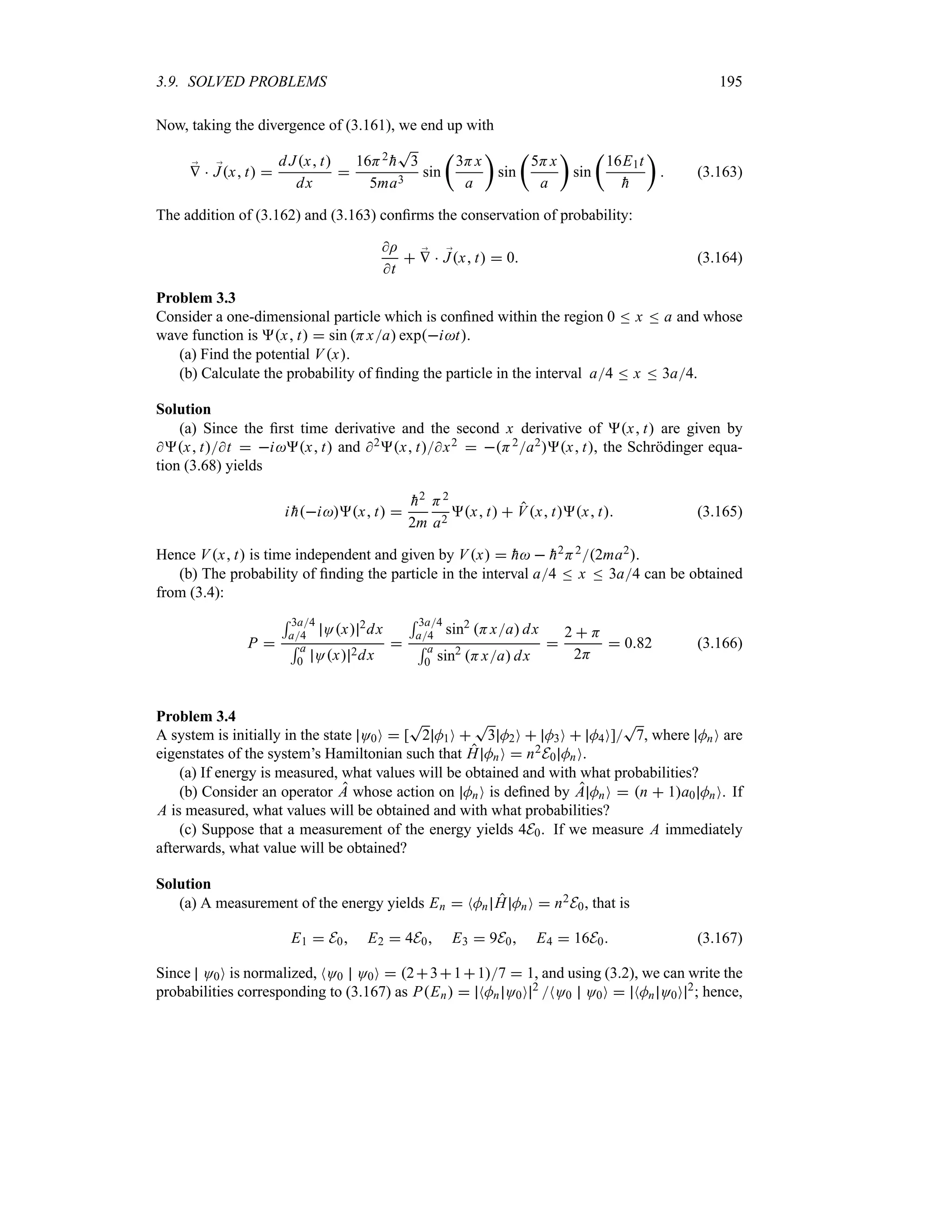 3.9. SOLVED PROBLEMS 195
Now, taking the divergence of (3.161), we end up with
;
V  ;
Jx t 
d Jx t
dx

16H2

h
T
3
5ma3
sin
t
3Hx
a
u
sin
t
5Hx
a
u
sin
t
16E1t

h
u
 (3.163)
The addition of (3.162) and (3.163) confirms the conservation of probability:
I
t
 ;
V  ;
Jx t  0 (3.164)
Problem 3.3
Consider a one-dimensional particle which is confined within the region 0 n x n a and whose
wave function is x t  sin Hxa expit.
(a) Find the potential Vx.
(b) Calculate the probability of finding the particle in the interval a4 n x n 3a4.
Solution
(a) Since the first time derivative and the second x derivative of x t are given by
x tt  ix t and 2x tx2  H2a2x t, the Schrödinger equa-
tion (3.68) yields
i 
hix t 

h2
2m
H2
a2
x t  Vx tx t (3.165)
Hence Vx t is time independent and given by Vx  
h  
h2H22ma2.
(b) The probability of finding the particle in the interval a4 n x n 3a4 can be obtained
from (3.4):
P 
5 3a4
a4 Ox 2dx
5 a
0 Ox 2dx

5 3a4
a4 sin2
Hxa dx
5 a
0 sin2
Hxa dx

2  H
2H
 082 (3.166)
Problem 3.4
A system is initially in the state O0O  [
T
2 M1O 
T
3 M2O  M3O  M4O]
T
7, where MnO are
eigenstates of the system’s Hamiltonian such that H MnO  n2E0 MnO.
(a) If energy is measured, what values will be obtained and with what probabilities?
(b) Consider an operator A whose action on MnO is defined by A MnO  n  1a0 MnO. If
A is measured, what values will be obtained and with what probabilities?
(c) Suppose that a measurement of the energy yields 4E0. If we measure A immediately
afterwards, what value will be obtained?
Solution
(a) A measurement of the energy yields En  NMn H MnO  n2E0, that is
E1  E0 E2  4E0 E3  9E0 E4  16E0 (3.167)
Since O0O is normalized, NO0 O0O  23117  1, and using (3.2), we can write the
probabilities corresponding to (3.167) as PEn  NMn O0O 2
NO0 O0O  NMn O0O 2
; hence,
 