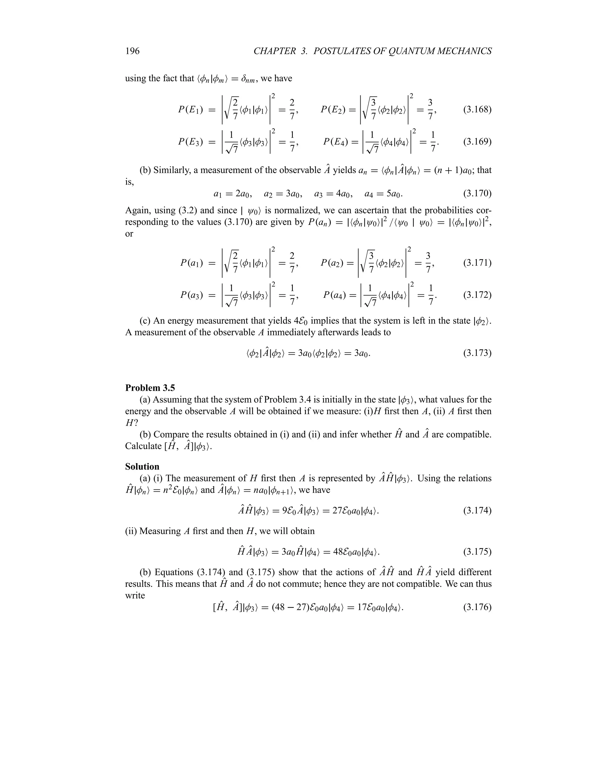 196 CHAPTER 3. POSTULATES OF QUANTUM MECHANICS
using the fact that NMn MmO  =nm, we have
PE1 
n
n
n
n
n
U
2
7
NM1 M1O
n
n
n
n
n
2

2
7
 PE2 
n
n
n
n
n
U
3
7
NM2 M2O
n
n
n
n
n
2

3
7
 (3.168)
PE3 
n
n
n
n
1
T
7
NM3 M3O
n
n
n
n
2

1
7
 PE4 
n
n
n
n
1
T
7
NM4 M4O
n
n
n
n
2

1
7
 (3.169)
(b) Similarly, a measurement of the observable A yields an  NMn A MnO  n  1a0; that
is,
a1  2a0 a2  3a0 a3  4a0 a4  5a0 (3.170)
Again, using (3.2) and since O0O is normalized, we can ascertain that the probabilities cor-
responding to the values (3.170) are given by Pan  NMn O0O 2
NO0 O0O  NMn O0O 2
,
or
Pa1 
n
n
n
n
n
U
2
7
NM1 M1O
n
n
n
n
n
2

2
7
 Pa2 
n
n
n
n
n
U
3
7
NM2 M2O
n
n
n
n
n
2

3
7
 (3.171)
Pa3 
n
n
n
n
1
T
7
NM3 M3O
n
n
n
n
2

1
7
 Pa4 
n
n
n
n
1
T
7
NM4 M4O
n
n
n
n
2

1
7
 (3.172)
(c) An energy measurement that yields 4E0 implies that the system is left in the state M2O.
A measurement of the observable A immediately afterwards leads to
NM2 A M2O  3a0NM2 M2O  3a0 (3.173)
Problem 3.5
(a) Assuming that the system of Problem 3.4 is initially in the state M3O, what values for the
energy and the observable A will be obtained if we measure: (i)H first then A, (ii) A first then
H?
(b) Compare the results obtained in (i) and (ii) and infer whether H and A are compatible.
Calculate [H A] M3O.
Solution
(a) (i) The measurement of H first then A is represented by AH M3O. Using the relations
H MnO  n2E0 MnO and A MnO  na0 Mn1O, we have
AH M3O  9E0 A M3O  27E0a0 M4O (3.174)
(ii) Measuring A first and then H, we will obtain
H A M3O  3a0 H M4O  48E0a0 M4O (3.175)
(b) Equations (3.174) and (3.175) show that the actions of AH and H A yield different
results. This means that H and A do not commute; hence they are not compatible. We can thus
write
[H A] M3O  48  27E0a0 M4O  17E0a0 M4O (3.176)
 