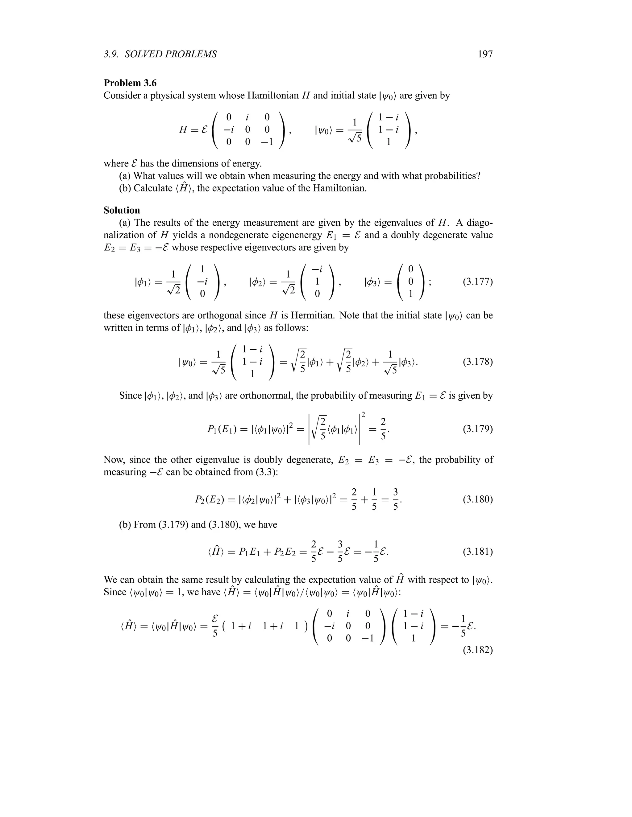 3.9. SOLVED PROBLEMS 197
Problem 3.6
Consider a physical system whose Hamiltonian H and initial state O0O are given by
H  E

#
0 i 0
i 0 0
0 0 1

$  O0O 
1
T
5

#
1  i
1  i
1

$ 
where E has the dimensions of energy.
(a) What values will we obtain when measuring the energy and with what probabilities?
(b) Calculate NHO, the expectation value of the Hamiltonian.
Solution
(a) The results of the energy measurement are given by the eigenvalues of H. A diago-
nalization of H yields a nondegenerate eigenenergy E1  E and a doubly degenerate value
E2  E3  E whose respective eigenvectors are given by
M1O 
1
T
2

#
1
i
0

$  M2O 
1
T
2

#
i
1
0

$  M3O 

#
0
0
1

$  (3.177)
these eigenvectors are orthogonal since H is Hermitian. Note that the initial state O0O can be
written in terms of M1O, M2O, and M3O as follows:
O0O 
1
T
5

#
1  i
1  i
1

$ 
U
2
5
M1O 
U
2
5
M2O 
1
T
5
M3O (3.178)
Since M1O, M2O, and M3O are orthonormal, the probability of measuring E1  E is given by
P1E1  NM1 O0O 2

n
n
n
n
n
U
2
5
NM1 M1O
n
n
n
n
n
2

2
5
 (3.179)
Now, since the other eigenvalue is doubly degenerate, E2  E3  E, the probability of
measuring E can be obtained from (3.3):
P2E2  NM2 O0O 2
 NM3 O0O 2

2
5

1
5

3
5
 (3.180)
(b) From (3.179) and (3.180), we have
NHO  P1 E1  P2 E2 
2
5
E 
3
5
E  
1
5
E (3.181)
We can obtain the same result by calculating the expectation value of H with respect to O0O.
Since NO0 O0O  1, we have NHO  NO0 H O0ONO0 O0O  NO0 H O0O:
NHO  NO0 H O0O 
E
5
b
1  i 1  i 1
c

#
0 i 0
i 0 0
0 0 1

$

#
1  i
1  i
1

$  
1
5
E
(3.182)
 