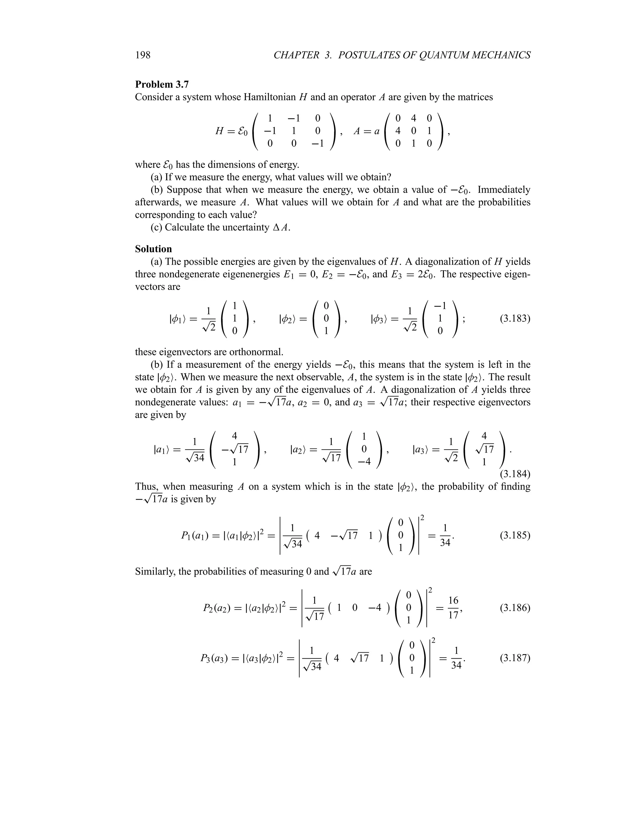 198 CHAPTER 3. POSTULATES OF QUANTUM MECHANICS
Problem 3.7
Consider a system whose Hamiltonian H and an operator A are given by the matrices
H  E0

#
1 1 0
1 1 0
0 0 1

$  A  a

#
0 4 0
4 0 1
0 1 0

$ 
where E0 has the dimensions of energy.
(a) If we measure the energy, what values will we obtain?
(b) Suppose that when we measure the energy, we obtain a value of E0. Immediately
afterwards, we measure A. What values will we obtain for A and what are the probabilities
corresponding to each value?
(c) Calculate the uncertainty A.
Solution
(a) The possible energies are given by the eigenvalues of H. A diagonalization of H yields
three nondegenerate eigenenergies E1  0, E2  E0, and E3  2E0. The respective eigen-
vectors are
M1O 
1
T
2

#
1
1
0

$  M2O 

#
0
0
1

$  M3O 
1
T
2

#
1
1
0

$  (3.183)
these eigenvectors are orthonormal.
(b) If a measurement of the energy yields E0, this means that the system is left in the
state M2O. When we measure the next observable, A, the system is in the state M2O. The result
we obtain for A is given by any of the eigenvalues of A. A diagonalization of A yields three
nondegenerate values: a1  
T
17a, a2  0, and a3 
T
17a; their respective eigenvectors
are given by
a1O 
1
T
34

#
4

T
17
1

$  a2O 
1
T
17

#
1
0
4

$  a3O 
1
T
2

#
4
T
17
1

$ 
(3.184)
Thus, when measuring A on a system which is in the state M2O, the probability of finding

T
17a is given by
P1a1  Na1 M2O 2

n
n
n
n
n
n
1
T
34
b
4 
T
17 1
c

#
0
0
1

$
n
n
n
n
n
n
2

1
34
 (3.185)
Similarly, the probabilities of measuring 0 and
T
17a are
P2a2  Na2 M2O 2

n
n
n
n
n
n
1
T
17
b
1 0 4
c

#
0
0
1

$
n
n
n
n
n
n
2

16
17
 (3.186)
P3a3  Na3 M2O 2

n
n
n
n
n
n
1
T
34
b
4
T
17 1
c

#
0
0
1

$
n
n
n
n
n
n
2

1
34
 (3.187)
 