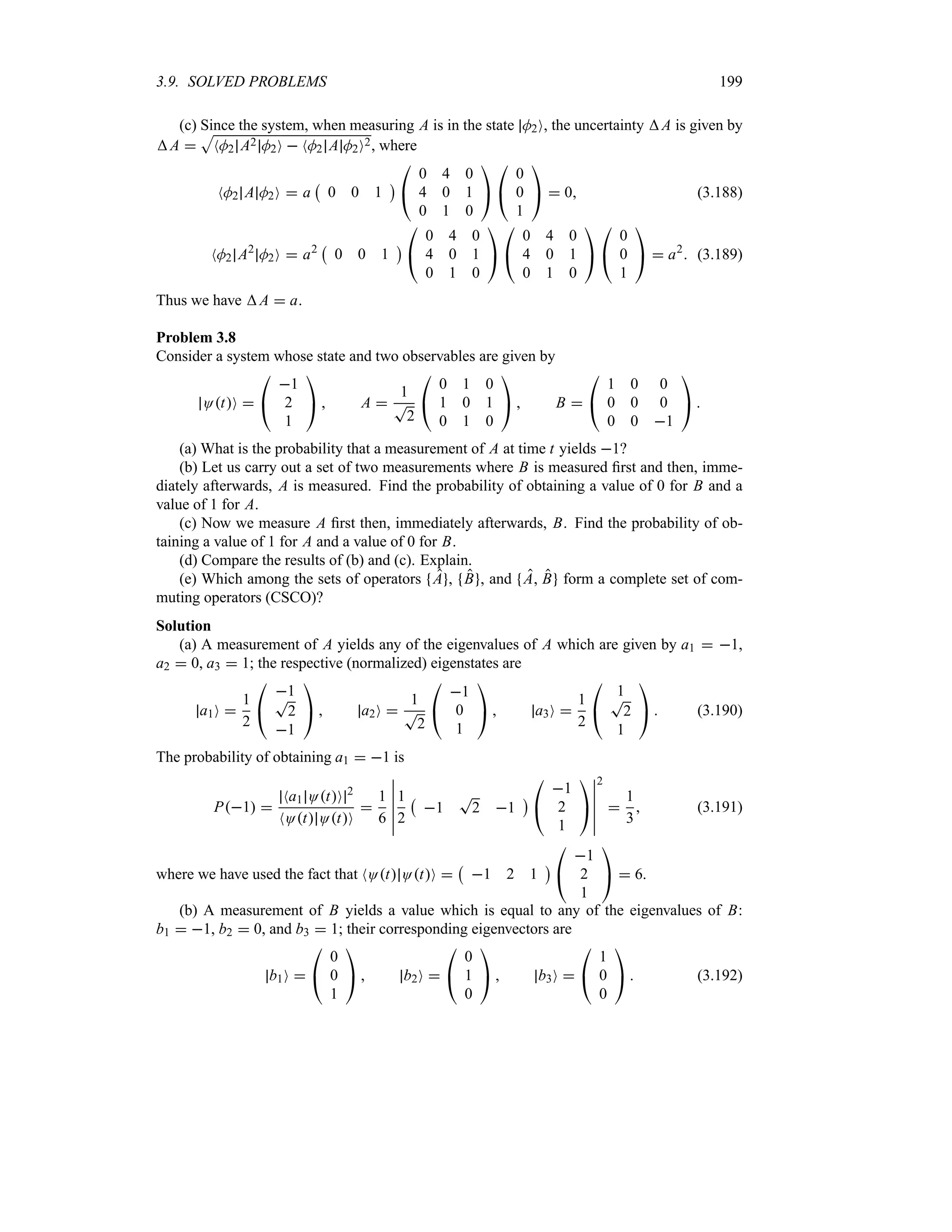 3.9. SOLVED PROBLEMS 199
(c) Since the system, when measuring A is in the state M2O, the uncertainty A is given by
A 
S
NM2 A2 M2O  NM2 A M2O2, where
NM2 A M2O  a
b
0 0 1
c

#
0 4 0
4 0 1
0 1 0

$

#
0
0
1

$  0 (3.188)
NM2 A2
M2O  a2
b
0 0 1
c

#
0 4 0
4 0 1
0 1 0

$

#
0 4 0
4 0 1
0 1 0

$

#
0
0
1

$  a2
 (3.189)
Thus we have A  a.
Problem 3.8
Consider a system whose state and two observables are given by
OtO 

#
1
2
1

$  A 
1
T
2

#
0 1 0
1 0 1
0 1 0

$  B 

#
1 0 0
0 0 0
0 0 1

$ 
(a) What is the probability that a measurement of A at time t yields 1?
(b) Let us carry out a set of two measurements where B is measured first and then, imme-
diately afterwards, A is measured. Find the probability of obtaining a value of 0 for B and a
value of 1 for A.
(c) Now we measure A first then, immediately afterwards, B. Find the probability of ob-
taining a value of 1 for A and a value of 0 for B.
(d) Compare the results of (b) and (c). Explain.
(e) Which among the sets of operators A , B , and A B form a complete set of com-
muting operators (CSCO)?
Solution
(a) A measurement of A yields any of the eigenvalues of A which are given by a1  1,
a2  0, a3  1; the respective (normalized) eigenstates are
a1O 
1
2

#
1
T
2
1

$  a2O 
1
T
2

#
1
0
1

$  a3O 
1
2

#
1
T
2
1

$  (3.190)
The probability of obtaining a1  1 is
P1 
Na1 OtO 2
NOt OtO

1
6
n
n
n
n
n
n
1
2
b
1
T
2 1
c

#
1
2
1

$
n
n
n
n
n
n
2

1
3
 (3.191)
where we have used the fact that NOt OtO 
b
1 2 1
c

#
1
2
1

$  6.
(b) A measurement of B yields a value which is equal to any of the eigenvalues of B:
b1  1, b2  0, and b3  1; their corresponding eigenvectors are
b1O 

#
0
0
1

$  b2O 

#
0
1
0

$  b3O 

#
1
0
0

$  (3.192)
 