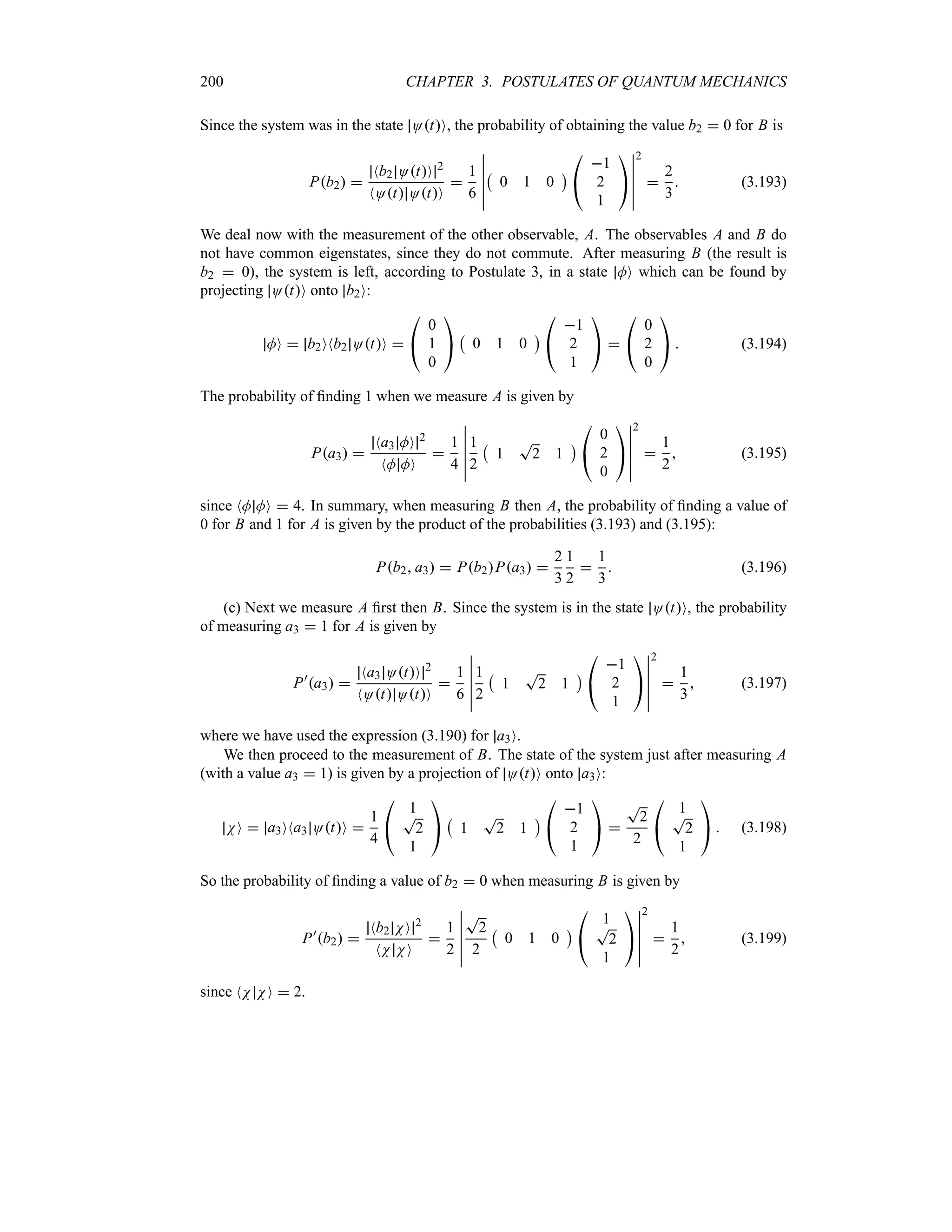 200 CHAPTER 3. POSTULATES OF QUANTUM MECHANICS
Since the system was in the state OtO, the probability of obtaining the value b2  0 for B is
Pb2 
Nb2 OtO 2
NOt OtO

1
6
n
n
n
n
n
n
b
0 1 0
c

#
1
2
1

$
n
n
n
n
n
n
2

2
3
 (3.193)
We deal now with the measurement of the other observable, A. The observables A and B do
not have common eigenstates, since they do not commute. After measuring B (the result is
b2  0), the system is left, according to Postulate 3, in a state MO which can be found by
projecting OtO onto b2O:
MO  b2ONb2 OtO 

#
0
1
0

$
b
0 1 0
c

#
1
2
1

$ 

#
0
2
0

$  (3.194)
The probability of finding 1 when we measure A is given by
Pa3 
Na3 MO 2
NM MO

1
4
n
n
n
n
n
n
1
2
b
1
T
2 1
c

#
0
2
0

$
n
n
n
n
n
n
2

1
2
 (3.195)
since NM MO  4. In summary, when measuring B then A, the probability of finding a value of
0 for B and 1 for A is given by the product of the probabilities (3.193) and (3.195):
Pb2 a3  Pb2Pa3 
2
3
1
2

1
3
 (3.196)
(c) Next we measure A first then B. Since the system is in the state OtO, the probability
of measuring a3  1 for A is given by
P)
a3 
Na3 OtO 2
NOt OtO

1
6
n
n
n
n
n
n
1
2
b
1
T
2 1
c

#
1
2
1

$
n
n
n
n
n
n
2

1
3
 (3.197)
where we have used the expression (3.190) for a3O.
We then proceed to the measurement of B. The state of the system just after measuring A
(with a value a3  1) is given by a projection of OtO onto a3O:
NO  a3ONa3 OtO 
1
4

#
1
T
2
1

$
b
1
T
2 1
c

#
1
2
1

$ 
T
2
2

#
1
T
2
1

$  (3.198)
So the probability of finding a value of b2  0 when measuring B is given by
P)
b2 
Nb2 NO 2
NN NO

1
2
n
n
n
n
n
n
T
2
2
b
0 1 0
c

#
1
T
2
1

$
n
n
n
n
n
n
2

1
2
 (3.199)
since NN NO  2.
 