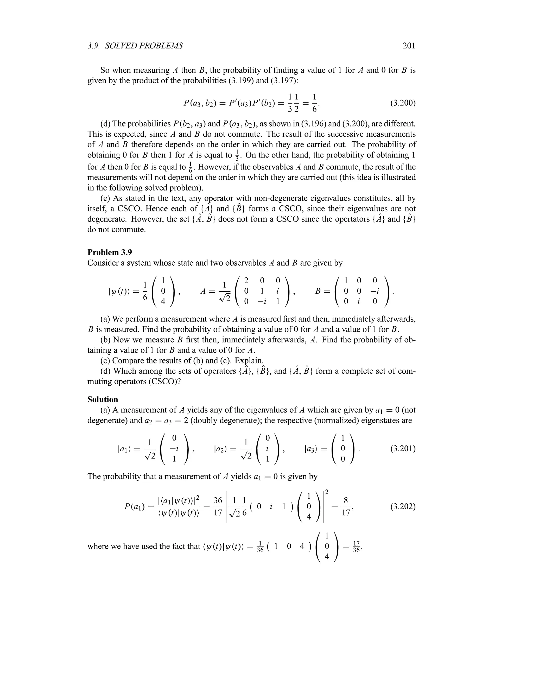3.9. SOLVED PROBLEMS 201
So when measuring A then B, the probability of finding a value of 1 for A and 0 for B is
given by the product of the probabilities (3.199) and (3.197):
Pa3 b2  P)
a3P)
b2 
1
3
1
2

1
6
 (3.200)
(d) The probabilities Pb2 a3 and Pa3 b2, as shown in (3.196) and (3.200), are different.
This is expected, since A and B do not commute. The result of the successive measurements
of A and B therefore depends on the order in which they are carried out. The probability of
obtaining 0 for B then 1 for A is equal to 1
3 . On the other hand, the probability of obtaining 1
for A then 0 for B is equal to 1
6 . However, if the observables A and B commute, the result of the
measurements will not depend on the order in which they are carried out (this idea is illustrated
in the following solved problem).
(e) As stated in the text, any operator with non-degenerate eigenvalues constitutes, all by
itself, a CSCO. Hence each of A and B forms a CSCO, since their eigenvalues are not
degenerate. However, the set A B does not form a CSCO since the opertators A and B
do not commute.
Problem 3.9
Consider a system whose state and two observables A and B are given by
OtO 
1
6

#
1
0
4

$  A 
1
T
2

#
2 0 0
0 1 i
0 i 1

$  B 

#
1 0 0
0 0 i
0 i 0

$ 
(a) We perform a measurement where A is measured first and then, immediately afterwards,
B is measured. Find the probability of obtaining a value of 0 for A and a value of 1 for B.
(b) Now we measure B first then, immediately afterwards, A. Find the probability of ob-
taining a value of 1 for B and a value of 0 for A.
(c) Compare the results of (b) and (c). Explain.
(d) Which among the sets of operators A , B , and A B form a complete set of com-
muting operators (CSCO)?
Solution
(a) A measurement of A yields any of the eigenvalues of A which are given by a1  0 (not
degenerate) and a2  a3  2 (doubly degenerate); the respective (normalized) eigenstates are
a1O 
1
T
2

#
0
i
1

$  a2O 
1
T
2

#
0
i
1

$  a3O 

#
1
0
0

$  (3.201)
The probability that a measurement of A yields a1  0 is given by
Pa1 
Na1 OtO 2
NOt OtO

36
17
n
n
n
n
n
n
1
T
2
1
6
b
0 i 1
c

#
1
0
4

$
n
n
n
n
n
n
2

8
17
 (3.202)
where we have used the fact that NOt OtO  1
36
b
1 0 4
c

#
1
0
4

$  17
36 .
 