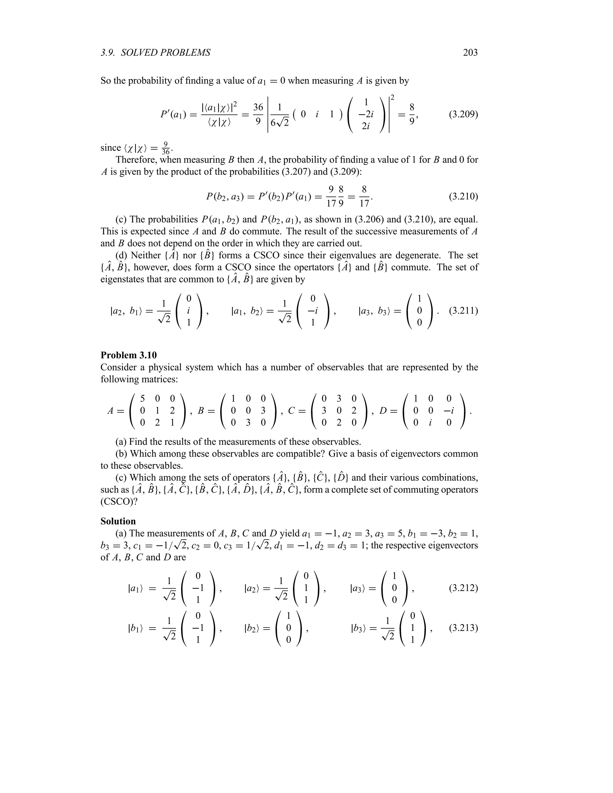 3.9. SOLVED PROBLEMS 203
So the probability of finding a value of a1  0 when measuring A is given by
P)
a1 
Na1 NO 2
NN NO

36
9
n
n
n
n
n
n
1
6
T
2
b
0 i 1
c

#
1
2i
2i

$
n
n
n
n
n
n
2

8
9
 (3.209)
since NN NO  9
36 .
Therefore, when measuring B then A, the probability of finding a value of 1 for B and 0 for
A is given by the product of the probabilities (3.207) and (3.209):
Pb2 a3  P)
b2P)
a1 
9
17
8
9

8
17
 (3.210)
(c) The probabilities Pa1 b2 and Pb2 a1, as shown in (3.206) and (3.210), are equal.
This is expected since A and B do commute. The result of the successive measurements of A
and B does not depend on the order in which they are carried out.
(d) Neither A nor B forms a CSCO since their eigenvalues are degenerate. The set
A B , however, does form a CSCO since the opertators A and B commute. The set of
eigenstates that are common to A B are given by
a2 b1O 
1
T
2

#
0
i
1

$  a1 b2O 
1
T
2

#
0
i
1

$  a3 b3O 

#
1
0
0

$  (3.211)
Problem 3.10
Consider a physical system which has a number of observables that are represented by the
following matrices:
A 

#
5 0 0
0 1 2
0 2 1

$  B 

#
1 0 0
0 0 3
0 3 0

$  C 

#
0 3 0
3 0 2
0 2 0

$  D 

#
1 0 0
0 0 i
0 i 0

$ 
(a) Find the results of the measurements of these observables.
(b) Which among these observables are compatible? Give a basis of eigenvectors common
to these observables.
(c) Which among the sets of operators A , B , C , D and their various combinations,
such as A B , A C , B C , A D , A B C , form a complete set of commuting operators
(CSCO)?
Solution
(a) The measurements of A, B, C and D yield a1  1, a2  3, a3  5, b1  3, b2  1,
b3  3, c1  1
T
2, c2  0, c3  1
T
2, d1  1, d2  d3  1; the respective eigenvectors
of A, B, C and D are
a1O 
1
T
2

#
0
1
1

$  a2O 
1
T
2

#
0
1
1

$  a3O 

#
1
0
0

$  (3.212)
b1O 
1
T
2

#
0
1
1

$  b2O 

#
1
0
0

$  b3O 
1
T
2

#
0
1
1

$  (3.213)
 