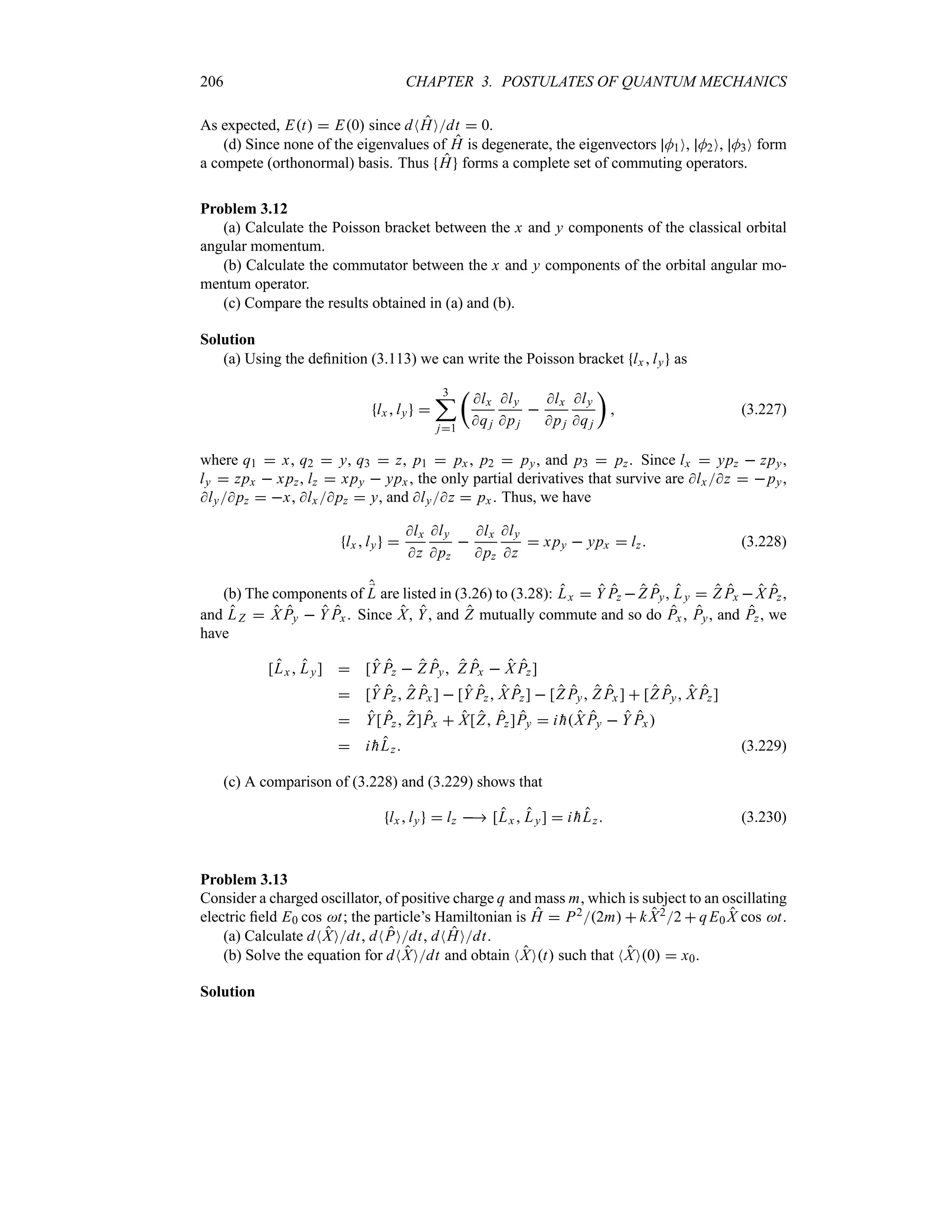 206 CHAPTER 3. POSTULATES OF QUANTUM MECHANICS
As expected, Et  E0 since dNHOdt  0.
(d) Since none of the eigenvalues of H is degenerate, the eigenvectors M1O, M2O, M3O form
a compete (orthonormal) basis. Thus H forms a complete set of commuting operators.
Problem 3.12
(a) Calculate the Poisson bracket between the x and y components of the classical orbital
angular momentum.
(b) Calculate the commutator between the x and y components of the orbital angular mo-
mentum operator.
(c) Compare the results obtained in (a) and (b).
Solution
(a) Using the definition (3.113) we can write the Poisson bracket lx ly as
lxly 
3
;
j1
t
lx
qj
ly
pj

lx
pj
ly
qj
u
 (3.227)
where q1  x, q2  y, q3  z, p1  px , p2  py, and p3  pz. Since lx  ypz  zpy,
ly  zpx  xpz, lz  xpy  ypx , the only partial derivatives that survive are lx z  py,
lypz  x, lx pz  y, and lyz  px. Thus, we have
lx ly 
lx
z
ly
pz

lx
pz
ly
z
 xpy  ypx  lz (3.228)
(b) The components of ;
L are listed in (3.26) to (3.28): Lx  Y Pz Z Py, Ly  Z Px X Pz,
and LZ  X Py  Y Px. Since X, Y, and Z mutually commute and so do Px, Py, and Pz, we
have
[Lx  Ly]  [Y Pz  Z Py Z Px  X Pz]
 [Y Pz Z Px ]  [Y Pz X Pz]  [Z Py Z Px ]  [Z Py X Pz]
 Y[Pz Z]Px  X[Z Pz]Py  i 
hX Py  Y Px 
 i 
hLz (3.229)
(c) A comparison of (3.228) and (3.229) shows that
lxly  lz  [Lx  Ly]  i 
hLz (3.230)
Problem 3.13
Consider a charged oscillator, of positive charge q and mass m, which is subject to an oscillating
electric field E0 cos t; the particle’s Hamiltonian is H  P22m  kX22  qE0 X cos t.
(a) Calculate dNXOdt, dNPOdt, dNHOdt.
(b) Solve the equation for dNXOdt and obtain NXOt such that NXO0  x0.
Solution
 
