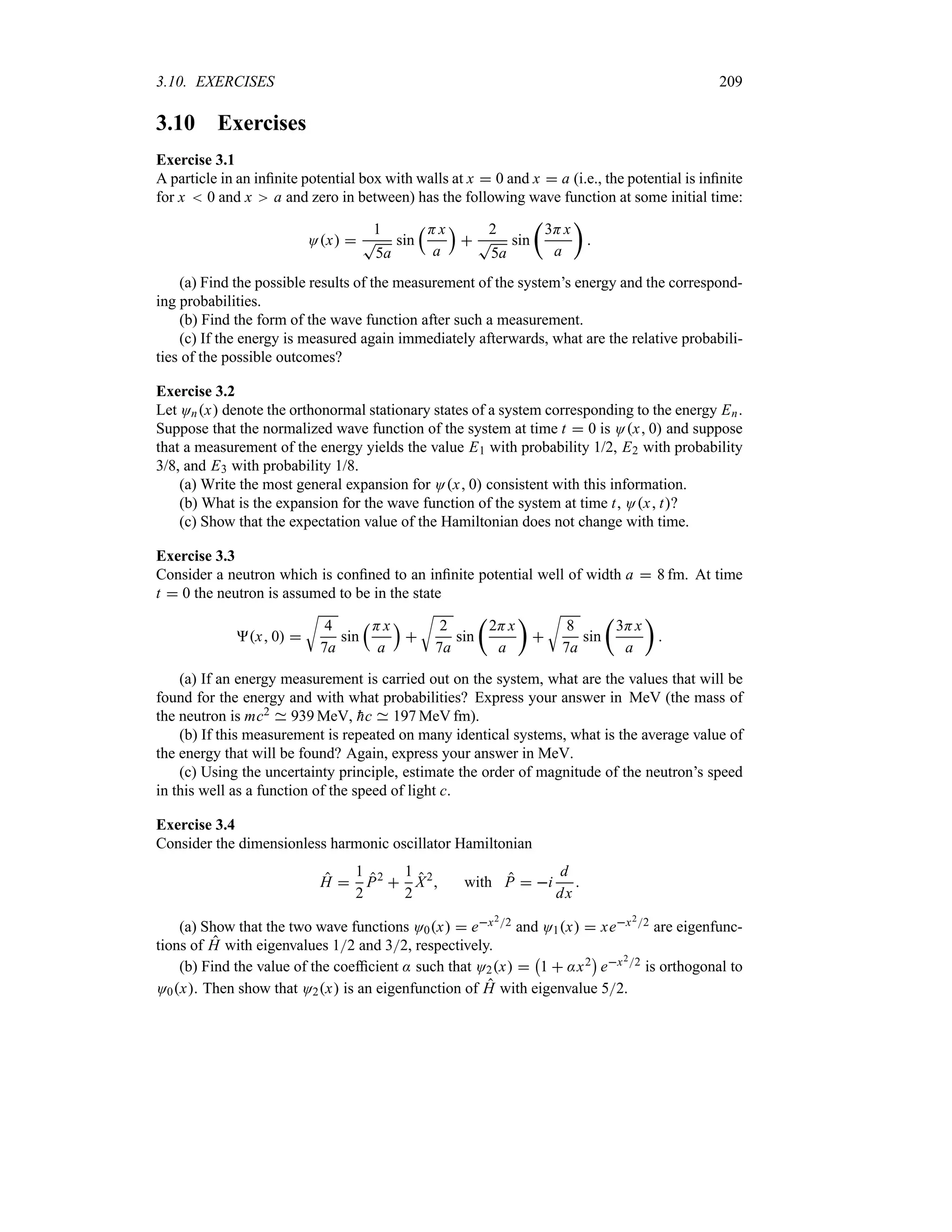 3.10. EXERCISES 209
3.10 Exercises
Exercise 3.1
A particle in an infinite potential box with walls at x  0 and x  a (i.e., the potential is infinite
for x  0 and x a and zero in between) has the following wave function at some initial time:
Ox 
1
T
5a
sin
rHx
a
s

2
T
5a
sin
t
3Hx
a
u

(a) Find the possible results of the measurement of the system’s energy and the correspond-
ing probabilities.
(b) Find the form of the wave function after such a measurement.
(c) If the energy is measured again immediately afterwards, what are the relative probabili-
ties of the possible outcomes?
Exercise 3.2
Let Onx denote the orthonormal stationary states of a system corresponding to the energy En.
Suppose that the normalized wave function of the system at time t  0 is Ox 0 and suppose
that a measurement of the energy yields the value E1 with probability 1/2, E2 with probability
3/8, and E3 with probability 1/8.
(a) Write the most general expansion for Ox 0 consistent with this information.
(b) What is the expansion for the wave function of the system at time t, Ox t?
(c) Show that the expectation value of the Hamiltonian does not change with time.
Exercise 3.3
Consider a neutron which is confined to an infinite potential well of width a  8 fm. At time
t  0 the neutron is assumed to be in the state
x 0 
U
4
7a
sin
rHx
a
s

U
2
7a
sin
t
2Hx
a
u

U
8
7a
sin
t
3Hx
a
u

(a) If an energy measurement is carried out on the system, what are the values that will be
found for the energy and with what probabilities? Express your answer in MeV (the mass of
the neutron is mc2 939 MeV, 
hc 197 MeV fm).
(b) If this measurement is repeated on many identical systems, what is the average value of
the energy that will be found? Again, express your answer in MeV.
(c) Using the uncertainty principle, estimate the order of magnitude of the neutron’s speed
in this well as a function of the speed of light c.
Exercise 3.4
Consider the dimensionless harmonic oscillator Hamiltonian
H 
1
2
P2

1
2
X2
 with P  i
d
dx

(a) Show that the two wave functions O0x  ex22 and O1x  xex22 are eigenfunc-
tions of H with eigenvalues 12 and 32, respectively.
(b) Find the value of the coefficient : such that O2x 
b
1  :x2
c
ex22 is orthogonal to
O0x. Then show that O2x is an eigenfunction of H with eigenvalue 52.
 