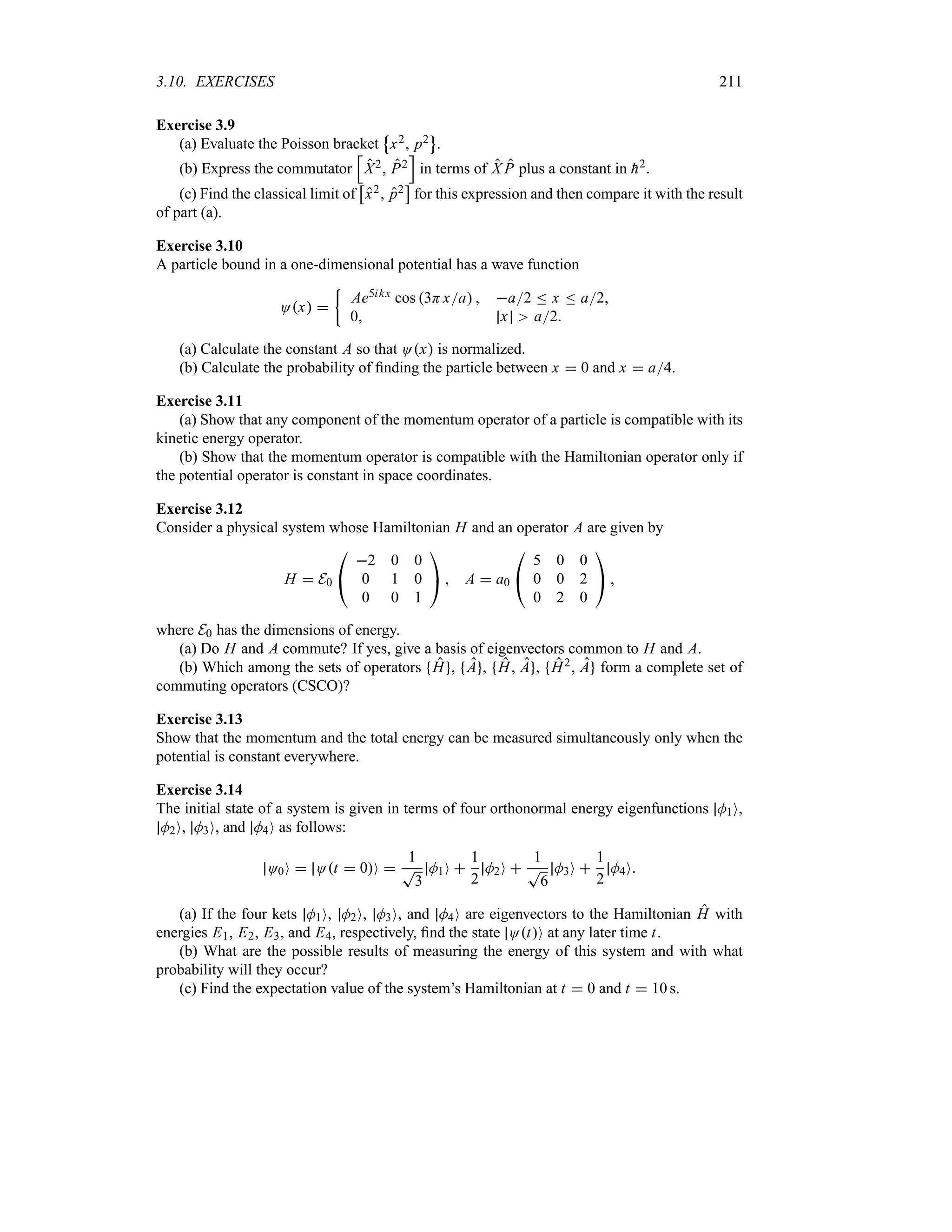 3.10. EXERCISES 211
Exercise 3.9
(a) Evaluate the Poisson bracket
j
x2 p2
k
.
(b) Express the commutator
K
X2 P2
L
in terms of X P plus a constant in 
h2.
(c) Find the classical limit of
d
x2 p2
e
for this expression and then compare it with the result
of part (a).
Exercise 3.10
A particle bound in a one-dimensional potential has a wave function
Ox 
|
Ae5ikx cos 3Hxa  a2 n x n a2
0 x a2
(a) Calculate the constant A so that Ox is normalized.
(b) Calculate the probability of finding the particle between x  0 and x  a4.
Exercise 3.11
(a) Show that any component of the momentum operator of a particle is compatible with its
kinetic energy operator.
(b) Show that the momentum operator is compatible with the Hamiltonian operator only if
the potential operator is constant in space coordinates.
Exercise 3.12
Consider a physical system whose Hamiltonian H and an operator A are given by
H  E0

#
2 0 0
0 1 0
0 0 1

$  A  a0

#
5 0 0
0 0 2
0 2 0

$ 
where E0 has the dimensions of energy.
(a) Do H and A commute? If yes, give a basis of eigenvectors common to H and A.
(b) Which among the sets of operators H , A , H A , H2 A form a complete set of
commuting operators (CSCO)?
Exercise 3.13
Show that the momentum and the total energy can be measured simultaneously only when the
potential is constant everywhere.
Exercise 3.14
The initial state of a system is given in terms of four orthonormal energy eigenfunctions M1O,
M2O, M3O, and M4O as follows:
O0O  Ot  0O 
1
T
3
M1O 
1
2
M2O 
1
T
6
M3O 
1
2
M4O
(a) If the four kets M1O, M2O, M3O, and M4O are eigenvectors to the Hamiltonian H with
energies E1, E2, E3, and E4, respectively, find the state OtO at any later time t.
(b) What are the possible results of measuring the energy of this system and with what
probability will they occur?
(c) Find the expectation value of the system’s Hamiltonian at t  0 and t  10 s.
 
