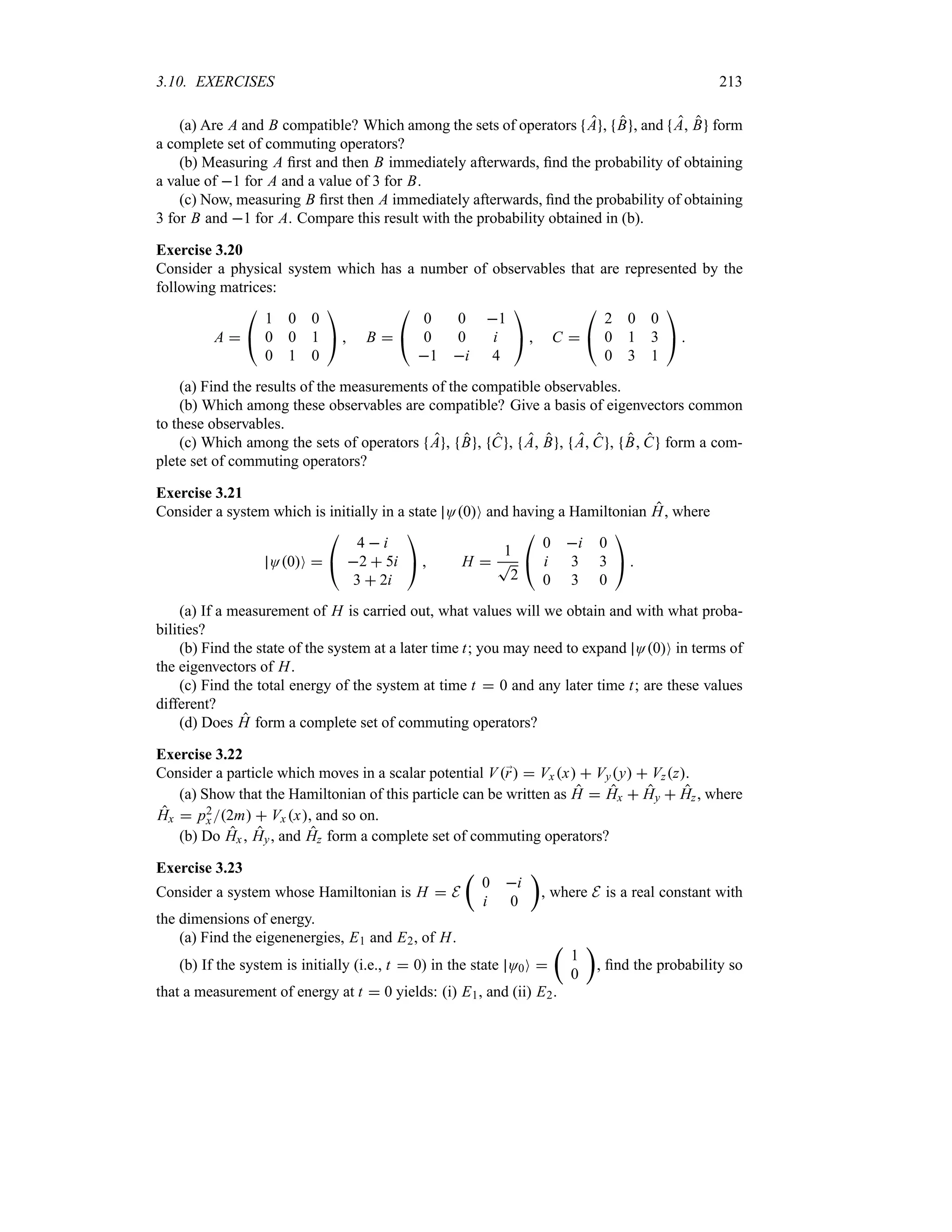 3.10. EXERCISES 213
(a) Are A and B compatible? Which among the sets of operators A , B , and A B form
a complete set of commuting operators?
(b) Measuring A first and then B immediately afterwards, find the probability of obtaining
a value of 1 for A and a value of 3 for B.
(c) Now, measuring B first then A immediately afterwards, find the probability of obtaining
3 for B and 1 for A. Compare this result with the probability obtained in (b).
Exercise 3.20
Consider a physical system which has a number of observables that are represented by the
following matrices:
A 

#
1 0 0
0 0 1
0 1 0

$  B 

#
0 0 1
0 0 i
1 i 4

$  C 

#
2 0 0
0 1 3
0 3 1

$ 
(a) Find the results of the measurements of the compatible observables.
(b) Which among these observables are compatible? Give a basis of eigenvectors common
to these observables.
(c) Which among the sets of operators A , B , C , A B , A C , B C form a com-
plete set of commuting operators?
Exercise 3.21
Consider a system which is initially in a state O0O and having a Hamiltonian H, where
O0O 

#
4  i
2  5i
3  2i

$  H 
1
T
2

#
0 i 0
i 3 3
0 3 0

$ 
(a) If a measurement of H is carried out, what values will we obtain and with what proba-
bilities?
(b) Find the state of the system at a later time t; you may need to expand O0O in terms of
the eigenvectors of H.
(c) Find the total energy of the system at time t  0 and any later time t; are these values
different?
(d) Does H form a complete set of commuting operators?
Exercise 3.22
Consider a particle which moves in a scalar potential V;
r  Vxx  Vyy  Vzz.
(a) Show that the Hamiltonian of this particle can be written as H  Hx  Hy  Hz, where
Hx  p2
x2m  Vx x, and so on.
(b) Do Hx , Hy, and Hz form a complete set of commuting operators?
Exercise 3.23
Consider a system whose Hamiltonian is H  E
t
0 i
i 0
u
, where E is a real constant with
the dimensions of energy.
(a) Find the eigenenergies, E1 and E2, of H.
(b) If the system is initially (i.e., t  0) in the state O0O 
t
1
0
u
, find the probability so
that a measurement of energy at t  0 yields: (i) E1, and (ii) E2.
 
