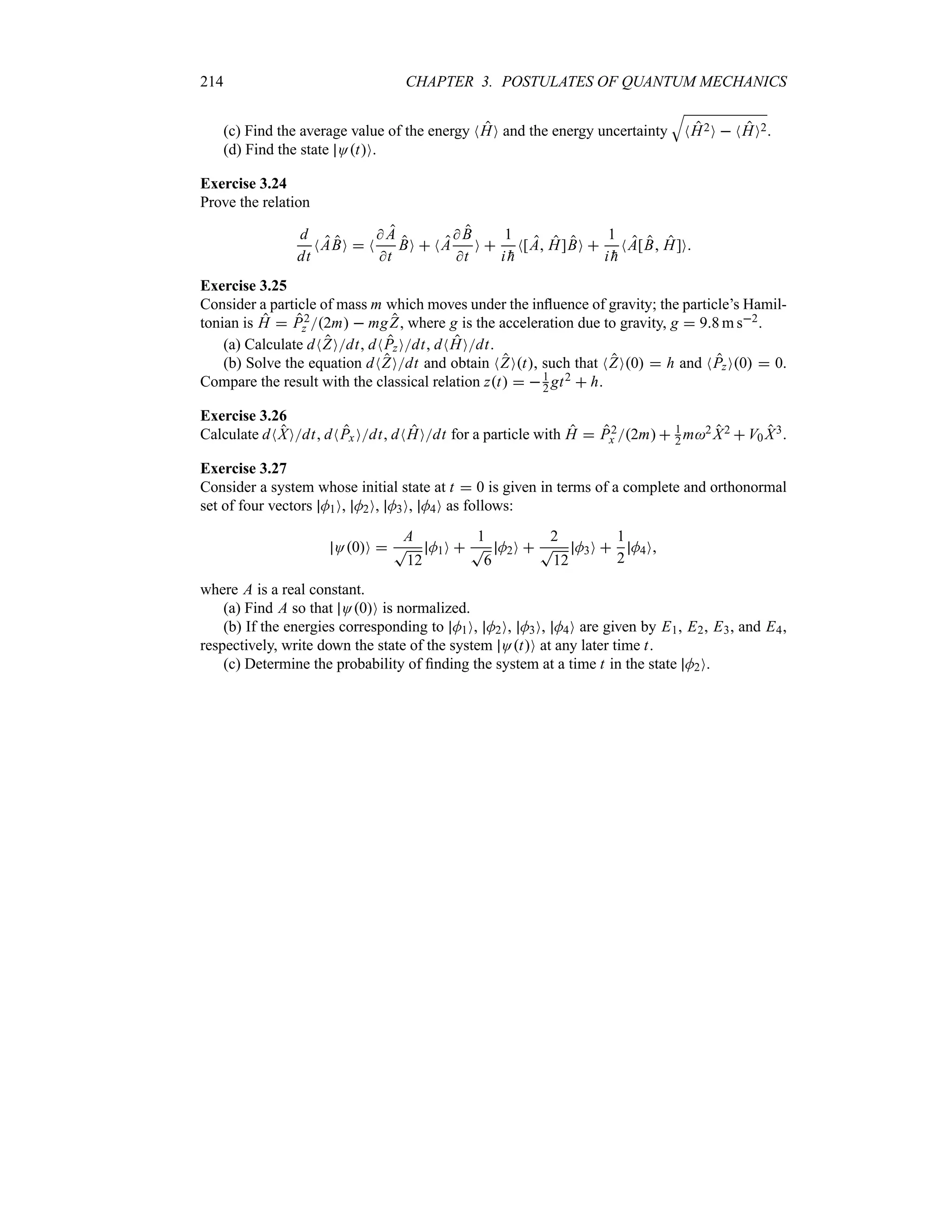 214 CHAPTER 3. POSTULATES OF QUANTUM MECHANICS
(c) Find the average value of the energy NHO and the energy uncertainty
T
NH2O  NHO2.
(d) Find the state OtO.
Exercise 3.24
Prove the relation
d
dt
NABO  N
 A
t
BO  NA
 B
t
O 
1
i 
h
N[A H]BO 
1
i 
h
NA[B H]O
Exercise 3.25
Consider a particle of mass m which moves under the influence of gravity; the particle’s Hamil-
tonian is H  P2
z 2m  mgZ, where g is the acceleration due to gravity, g  98 m s2.
(a) Calculate dNZOdt, dNPzOdt, dNHOdt.
(b) Solve the equation dNZOdt and obtain NZOt, such that NZO0  h and NPzO0  0.
Compare the result with the classical relation zt  1
2 gt2  h.
Exercise 3.26
Calculate dNXOdt, dNPxOdt, dNHOdt for a particle with H  P2
x 2m 1
2 m2 X2  V0 X3.
Exercise 3.27
Consider a system whose initial state at t  0 is given in terms of a complete and orthonormal
set of four vectors M1O, M2O, M3O, M4O as follows:
O0O 
A
T
12
M1O 
1
T
6
M2O 
2
T
12
M3O 
1
2
M4O
where A is a real constant.
(a) Find A so that O0O is normalized.
(b) If the energies corresponding to M1O, M2O, M3O, M4O are given by E1, E2, E3, and E4,
respectively, write down the state of the system OtO at any later time t.
(c) Determine the probability of finding the system at a time t in the state M2O.
 