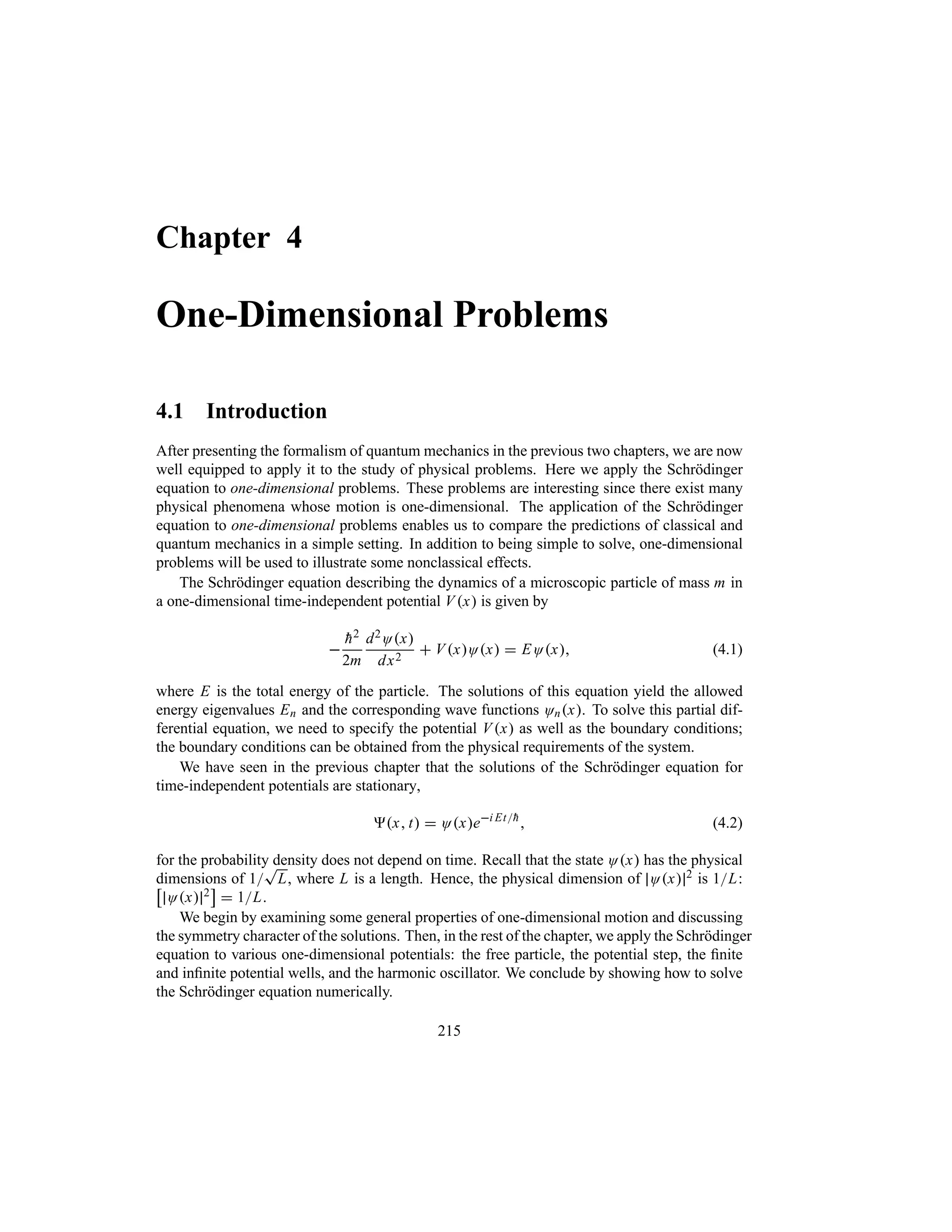 Chapter 4
One-Dimensional Problems
4.1 Introduction
After presenting the formalism of quantum mechanics in the previous two chapters, we are now
well equipped to apply it to the study of physical problems. Here we apply the Schrödinger
equation to one-dimensional problems. These problems are interesting since there exist many
physical phenomena whose motion is one-dimensional. The application of the Schrödinger
equation to one-dimensional problems enables us to compare the predictions of classical and
quantum mechanics in a simple setting. In addition to being simple to solve, one-dimensional
problems will be used to illustrate some nonclassical effects.
The Schrödinger equation describing the dynamics of a microscopic particle of mass m in
a one-dimensional time-independent potential Vx is given by


h2
2m
d2Ox
dx2
 VxOx  EOx (4.1)
where E is the total energy of the particle. The solutions of this equation yield the allowed
energy eigenvalues En and the corresponding wave functions Onx. To solve this partial dif-
ferential equation, we need to specify the potential Vx as well as the boundary conditions;
the boundary conditions can be obtained from the physical requirements of the system.
We have seen in the previous chapter that the solutions of the Schrödinger equation for
time-independent potentials are stationary,
x t  Oxei Et
h
 (4.2)
for the probability density does not depend on time. Recall that the state Ox has the physical
dimensions of 1
T
L, where L is a length. Hence, the physical dimension of Ox 2 is 1L:
d
Ox 2
e
 1L.
We begin by examining some general properties of one-dimensional motion and discussing
the symmetry character of the solutions. Then, in the rest of the chapter, we apply the Schrödinger
equation to various one-dimensional potentials: the free particle, the potential step, the finite
and infinite potential wells, and the harmonic oscillator. We conclude by showing how to solve
the Schrödinger equation numerically.
215
 