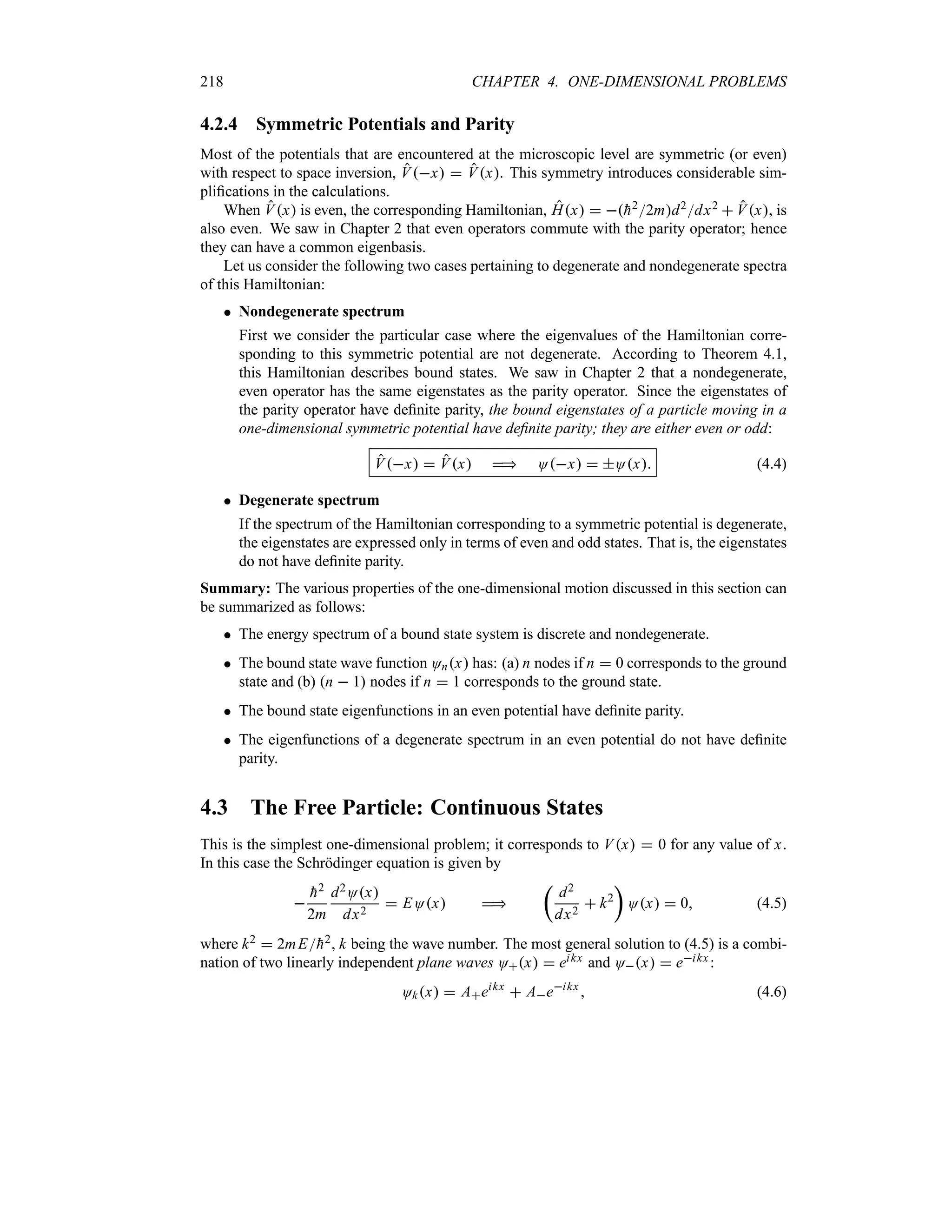 218 CHAPTER 4. ONE-DIMENSIONAL PROBLEMS
4.2.4 Symmetric Potentials and Parity
Most of the potentials that are encountered at the microscopic level are symmetric (or even)
with respect to space inversion, Vx  Vx. This symmetry introduces considerable sim-
plifications in the calculations.
When Vx is even, the corresponding Hamiltonian, Hx  
h22md2dx2  Vx, is
also even. We saw in Chapter 2 that even operators commute with the parity operator; hence
they can have a common eigenbasis.
Let us consider the following two cases pertaining to degenerate and nondegenerate spectra
of this Hamiltonian:
 Nondegenerate spectrum
First we consider the particular case where the eigenvalues of the Hamiltonian corre-
sponding to this symmetric potential are not degenerate. According to Theorem 4.1,
this Hamiltonian describes bound states. We saw in Chapter 2 that a nondegenerate,
even operator has the same eigenstates as the parity operator. Since the eigenstates of
the parity operator have definite parity, the bound eigenstates of a particle moving in a
one-dimensional symmetric potential have definite parity; they are either even or odd:
Vx  Vx  Ox  Ox (4.4)
 Degenerate spectrum
If the spectrum of the Hamiltonian corresponding to a symmetric potential is degenerate,
the eigenstates are expressed only in terms of even and odd states. That is, the eigenstates
do not have definite parity.
Summary: The various properties of the one-dimensional motion discussed in this section can
be summarized as follows:
 The energy spectrum of a bound state system is discrete and nondegenerate.
 The bound state wave function Onx has: (a) n nodes if n  0 corresponds to the ground
state and (b) n  1 nodes if n  1 corresponds to the ground state.
 The bound state eigenfunctions in an even potential have definite parity.
 The eigenfunctions of a degenerate spectrum in an even potential do not have definite
parity.
4.3 The Free Particle: Continuous States
This is the simplest one-dimensional problem; it corresponds to Vx  0 for any value of x.
In this case the Schrödinger equation is given by


h2
2m
d2Ox
dx2
 EOx 
t
d2
dx2
 k2
u
Ox  0 (4.5)
where k2  2mE
h2, k being the wave number. The most general solution to (4.5) is a combi-
nation of two linearly independent plane waves Ox  eikx and Ox  eikx :
Okx  Aeikx
 Aeikx
 (4.6)
 