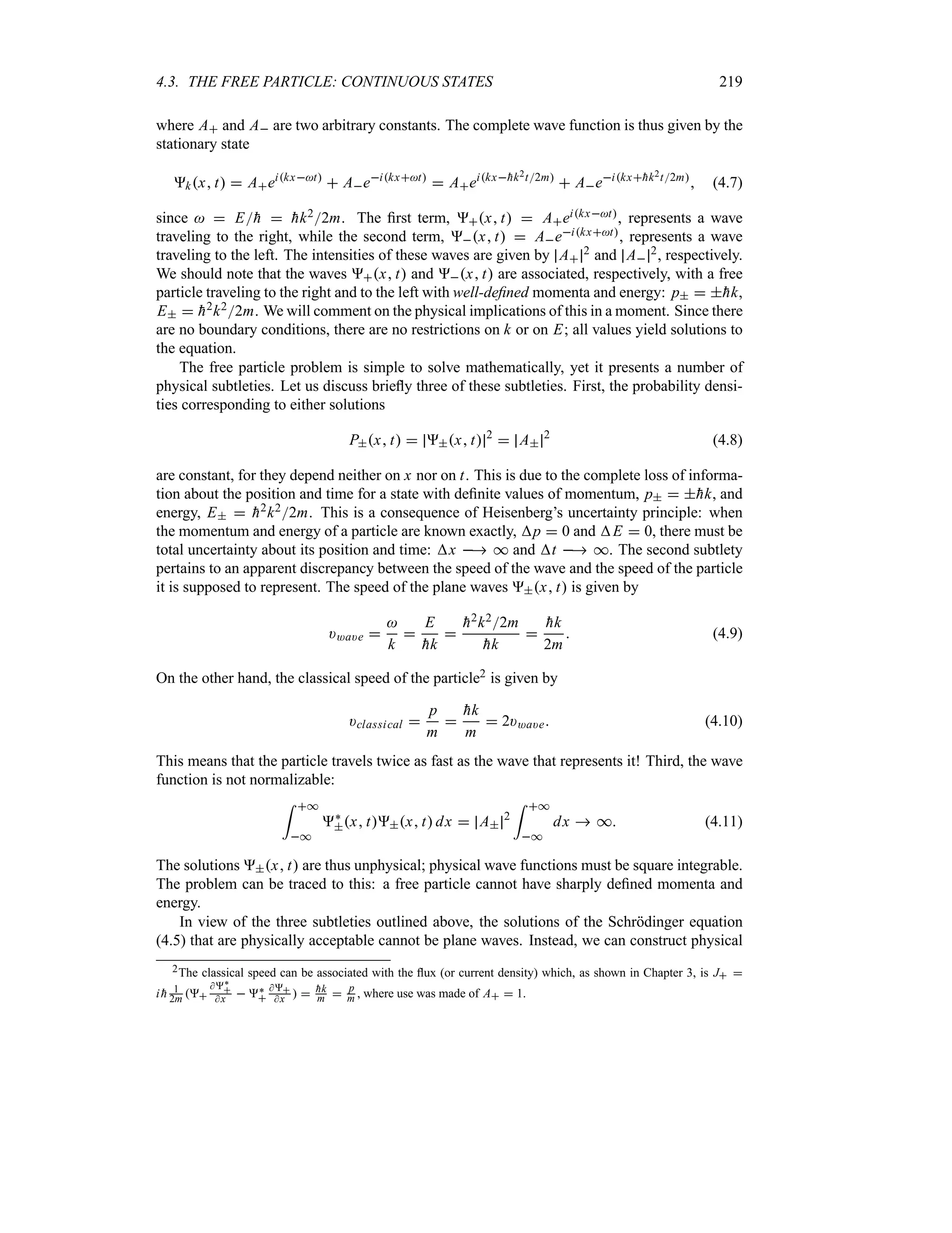 4.3. THE FREE PARTICLE: CONTINUOUS STATES 219
where A and A are two arbitrary constants. The complete wave function is thus given by the
stationary state
kx t  Aeikxt
 Aeikxt
 Aeikx
hk2t2m
 Aeikx
hk2t2m
 (4.7)
since   E
h  
hk22m. The first term, x t  Aeikxt, represents a wave
traveling to the right, while the second term, x t  Aeikxt, represents a wave
traveling to the left. The intensities of these waves are given by A
2 and A
2, respectively.
We should note that the waves x t and x t are associated, respectively, with a free
particle traveling to the right and to the left with well-defined momenta and energy: p  
hk,
E  
h2k22m. We will comment on the physical implications of this in a moment. Since there
are no boundary conditions, there are no restrictions on k or on E; all values yield solutions to
the equation.
The free particle problem is simple to solve mathematically, yet it presents a number of
physical subtleties. Let us discuss briefly three of these subtleties. First, the probability densi-
ties corresponding to either solutions
Px t  x t 2
 A
2
(4.8)
are constant, for they depend neither on x nor on t. This is due to the complete loss of informa-
tion about the position and time for a state with definite values of momentum, p  
hk, and
energy, E  
h2k22m. This is a consequence of Heisenberg’s uncertainty principle: when
the momentum and energy of a particle are known exactly, p  0 and E  0, there must be
total uncertainty about its position and time: x  * and t  *. The second subtlety
pertains to an apparent discrepancy between the speed of the wave and the speed of the particle
it is supposed to represent. The speed of the plane waves x t is given by
)*a)e 

k

E

hk


h2k22m

hk


hk
2m
 (4.9)
On the other hand, the classical speed of the particle2 is given by
)classical 
p
m


hk
m
 2)*a)e (4.10)
This means that the particle travels twice as fast as the wave that represents it! Third, the wave
function is not normalizable:
= *
*
`
x tx t dx  A
2
= *
*
dx  * (4.11)
The solutions x t are thus unphysical; physical wave functions must be square integrable.
The problem can be traced to this: a free particle cannot have sharply defined momenta and
energy.
In view of the three subtleties outlined above, the solutions of the Schrödinger equation
(4.5) that are physically acceptable cannot be plane waves. Instead, we can construct physical
2The classical speed can be associated with the flux (or current density) which, as shown in Chapter 3, is J 
i 
h 1
2m 
`

x  `


x   
hk
m  p
m , where use was made of A  1.
 