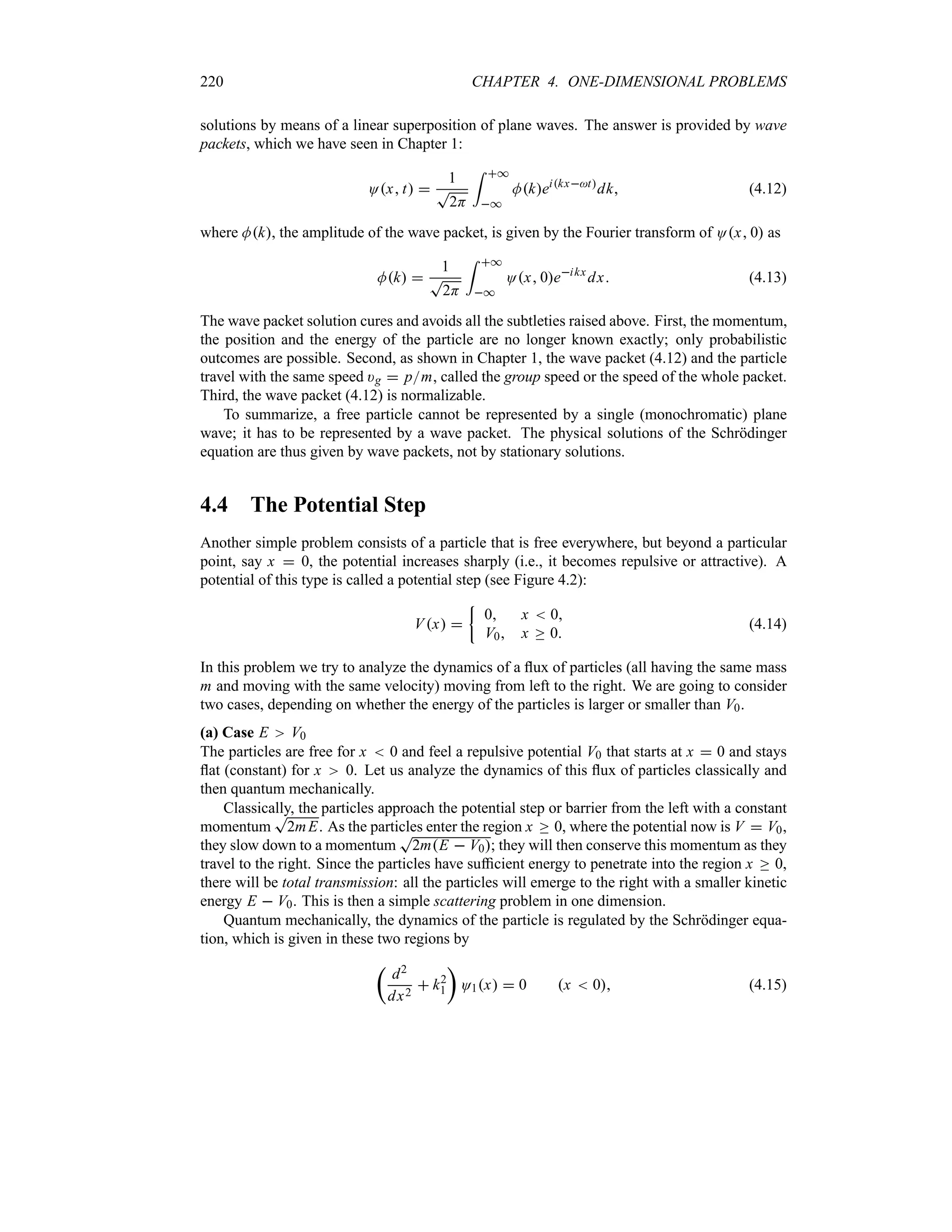 220 CHAPTER 4. ONE-DIMENSIONAL PROBLEMS
solutions by means of a linear superposition of plane waves. The answer is provided by wave
packets, which we have seen in Chapter 1:
Ox t 
1
T
2H
= *
*
Mkeikxt
dk (4.12)
where Mk, the amplitude of the wave packet, is given by the Fourier transform of Ox 0 as
Mk 
1
T
2H
= *
*
Ox 0eikx
dx (4.13)
The wave packet solution cures and avoids all the subtleties raised above. First, the momentum,
the position and the energy of the particle are no longer known exactly; only probabilistic
outcomes are possible. Second, as shown in Chapter 1, the wave packet (4.12) and the particle
travel with the same speed )g  pm, called the group speed or the speed of the whole packet.
Third, the wave packet (4.12) is normalizable.
To summarize, a free particle cannot be represented by a single (monochromatic) plane
wave; it has to be represented by a wave packet. The physical solutions of the Schrödinger
equation are thus given by wave packets, not by stationary solutions.
4.4 The Potential Step
Another simple problem consists of a particle that is free everywhere, but beyond a particular
point, say x  0, the potential increases sharply (i.e., it becomes repulsive or attractive). A
potential of this type is called a potential step (see Figure 4.2):
Vx 
|
0 x  0
V0 x o 0
(4.14)
In this problem we try to analyze the dynamics of a flux of particles (all having the same mass
m and moving with the same velocity) moving from left to the right. We are going to consider
two cases, depending on whether the energy of the particles is larger or smaller than V0.
(a) Case E V0
The particles are free for x  0 and feel a repulsive potential V0 that starts at x  0 and stays
flat (constant) for x 0. Let us analyze the dynamics of this flux of particles classically and
then quantum mechanically.
Classically, the particles approach the potential step or barrier from the left with a constant
momentum
T
2mE. As the particles enter the region x o 0, where the potential now is V  V0,
they slow down to a momentum
T
2mE  V0; they will then conserve this momentum as they
travel to the right. Since the particles have sufficient energy to penetrate into the region x o 0,
there will be total transmission: all the particles will emerge to the right with a smaller kinetic
energy E  V0. This is then a simple scattering problem in one dimension.
Quantum mechanically, the dynamics of the particle is regulated by the Schrödinger equa-
tion, which is given in these two regions by
t
d2
dx2
 k2
1
u
O1x  0 x  0 (4.15)
 