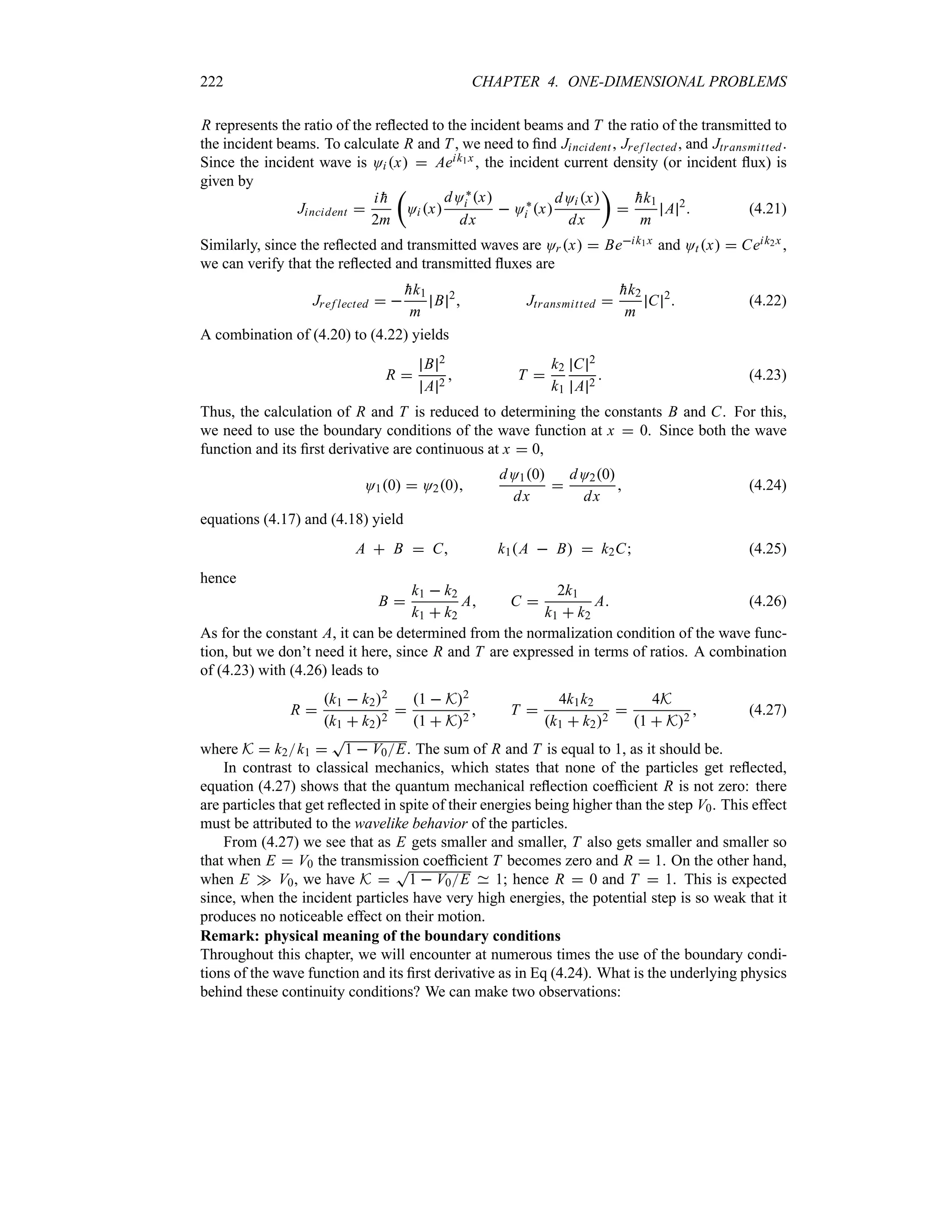 222 CHAPTER 4. ONE-DIMENSIONAL PROBLEMS
R represents the ratio of the reflected to the incident beams and T the ratio of the transmitted to
the incident beams. To calculate R and T , we need to find Jincident , Jref lected, and Jtransmitted.
Since the incident wave is Oi x  Aeik1x , the incident current density (or incident flux) is
given by
Jincident 
i 
h
2m
t
Oi x
dO`
i x
dx
 O`
i x
dOi x
dx
u


hk1
m
A 2
 (4.21)
Similarly, since the reflected and transmitted waves are Or x  Beik1x and Otx  Ceik2x ,
we can verify that the reflected and transmitted fluxes are
Jref lected  

hk1
m
B 2
 Jtransmitted 

hk2
m
C 2
 (4.22)
A combination of (4.20) to (4.22) yields
R 
B 2
A 2
 T 
k2
k1
C 2
A 2
 (4.23)
Thus, the calculation of R and T is reduced to determining the constants B and C. For this,
we need to use the boundary conditions of the wave function at x  0. Since both the wave
function and its first derivative are continuous at x  0,
O10  O20
dO10
dx

dO20
dx
 (4.24)
equations (4.17) and (4.18) yield
A  B  C k1A  B  k2C (4.25)
hence
B 
k1  k2
k1  k2
A C 
2k1
k1  k2
A (4.26)
As for the constant A, it can be determined from the normalization condition of the wave func-
tion, but we don’t need it here, since R and T are expressed in terms of ratios. A combination
of (4.23) with (4.26) leads to
R 
k1  k22
k1  k22

1  K2
1  K2
 T 
4k1k2
k1  k22

4K
1  K2
 (4.27)
where K  k2k1 
T
1  V0E. The sum of R and T is equal to 1, as it should be.
In contrast to classical mechanics, which states that none of the particles get reflected,
equation (4.27) shows that the quantum mechanical reflection coefficient R is not zero: there
are particles that get reflected in spite of their energies being higher than the step V0. This effect
must be attributed to the wavelike behavior of the particles.
From (4.27) we see that as E gets smaller and smaller, T also gets smaller and smaller so
that when E  V0 the transmission coefficient T becomes zero and R  1. On the other hand,
when E w V0, we have K 
T
1  V0E 1; hence R  0 and T  1. This is expected
since, when the incident particles have very high energies, the potential step is so weak that it
produces no noticeable effect on their motion.
Remark: physical meaning of the boundary conditions
Throughout this chapter, we will encounter at numerous times the use of the boundary condi-
tions of the wave function and its first derivative as in Eq (4.24). What is the underlying physics
behind these continuity conditions? We can make two observations:
 