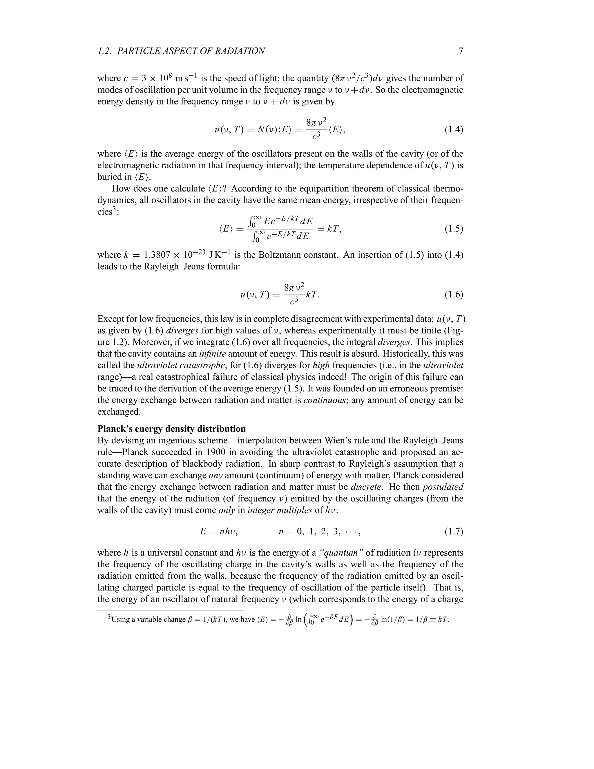 1.2. PARTICLE ASPECT OF RADIATION 7
where c  3  108 m s1 is the speed of light; the quantity 8HF2c3dF gives the number of
modes of oscillation per unit volume in the frequency range F to F dF. So the electromagnetic
energy density in the frequency range F to F  dF is given by
uF T   NFNEO 
8HF2
c3
NEO (1.4)
where NEO is the average energy of the oscillators present on the walls of the cavity (or of the
electromagnetic radiation in that frequency interval); the temperature dependence of uF T  is
buried in NEO.
How does one calculate NEO? According to the equipartition theorem of classical thermo-
dynamics, all oscillators in the cavity have the same mean energy, irrespective of their frequen-
cies3:
NEO 
5 *
0 EeEkT dE
5 *
0 eEkT dE
 kT (1.5)
where k  13807  1023 J K1 is the Boltzmann constant. An insertion of (1.5) into (1.4)
leads to the Rayleigh–Jeans formula:
uF T 
8HF2
c3
kT (1.6)
Except for low frequencies, this law is in complete disagreement with experimental data: uF T
as given by (1.6) diverges for high values of F, whereas experimentally it must be finite (Fig-
ure 1.2). Moreover, if we integrate (1.6) over all frequencies, the integral diverges. This implies
that the cavity contains an infinite amount of energy. This result is absurd. Historically, this was
called the ultraviolet catastrophe, for (1.6) diverges for high frequencies (i.e., in the ultraviolet
range)—a real catastrophical failure of classical physics indeed! The origin of this failure can
be traced to the derivation of the average energy (1.5). It was founded on an erroneous premise:
the energy exchange between radiation and matter is continuous; any amount of energy can be
exchanged.
Planck’s energy density distribution
By devising an ingenious scheme—interpolation between Wien’s rule and the Rayleigh–Jeans
rule—Planck succeeded in 1900 in avoiding the ultraviolet catastrophe and proposed an ac-
curate description of blackbody radiation. In sharp contrast to Rayleigh’s assumption that a
standing wave can exchange any amount (continuum) of energy with matter, Planck considered
that the energy exchange between radiation and matter must be discrete. He then postulated
that the energy of the radiation (of frequency F) emitted by the oscillating charges (from the
walls of the cavity) must come only in integer multiples of hF:
E  nhF n  0 1 2 3     (1.7)
where h is a universal constant and hF is the energy of a “quantum” of radiation (F represents
the frequency of the oscillating charge in the cavity’s walls as well as the frequency of the
radiation emitted from the walls, because the frequency of the radiation emitted by an oscil-
lating charged particle is equal to the frequency of oscillation of the particle itself). That is,
the energy of an oscillator of natural frequency F (which corresponds to the energy of a charge
3Using a variable change ;  1kT, we have NEO   
; ln
r5 *
0 e;E dE
s
  
; ln1;  1; k kT.
 