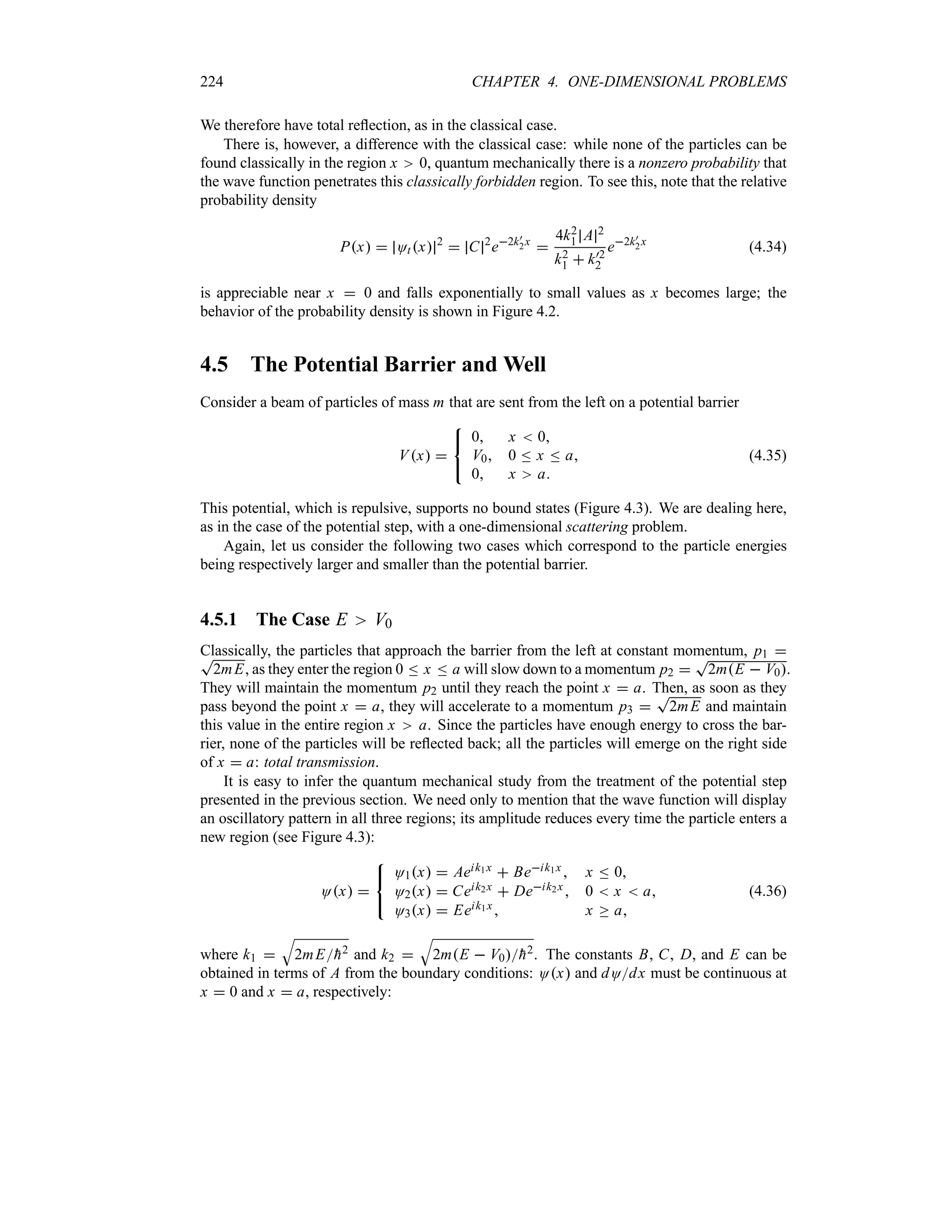 224 CHAPTER 4. ONE-DIMENSIONAL PROBLEMS
We therefore have total reflection, as in the classical case.
There is, however, a difference with the classical case: while none of the particles can be
found classically in the region x 0, quantum mechanically there is a nonzero probability that
the wave function penetrates this classically forbidden region. To see this, note that the relative
probability density
Px  Otx 2
 C 2
e2k)
2x

4k2
1 A 2
k2
1  k)2
2
e2k)
2x
(4.34)
is appreciable near x  0 and falls exponentially to small values as x becomes large; the
behavior of the probability density is shown in Figure 4.2.
4.5 The Potential Barrier and Well
Consider a beam of particles of mass m that are sent from the left on a potential barrier
Vx 



0 x  0
V0 0 n x n a
0 x a
(4.35)
This potential, which is repulsive, supports no bound states (Figure 4.3). We are dealing here,
as in the case of the potential step, with a one-dimensional scattering problem.
Again, let us consider the following two cases which correspond to the particle energies
being respectively larger and smaller than the potential barrier.
4.5.1 The Case E V0
Classically, the particles that approach the barrier from the left at constant momentum, p1 
T
2mE, as they enter the region 0 n x n a will slow down to a momentum p2 
T
2mE  V0.
They will maintain the momentum p2 until they reach the point x  a. Then, as soon as they
pass beyond the point x  a, they will accelerate to a momentum p3 
T
2mE and maintain
this value in the entire region x a. Since the particles have enough energy to cross the bar-
rier, none of the particles will be reflected back; all the particles will emerge on the right side
of x  a: total transmission.
It is easy to infer the quantum mechanical study from the treatment of the potential step
presented in the previous section. We need only to mention that the wave function will display
an oscillatory pattern in all three regions; its amplitude reduces every time the particle enters a
new region (see Figure 4.3):
Ox 



O1x  Aeik1x  Beik1x  x n 0
O2x  Ceik2x  Deik2x 0  x  a
O3x  Eeik1x x o a
(4.36)
where k1 
T
2mE
h2 and k2 
T
2mE  V0
h2. The constants B, C, D, and E can be
obtained in terms of A from the boundary conditions: Ox and dOdx must be continuous at
x  0 and x  a, respectively:
 