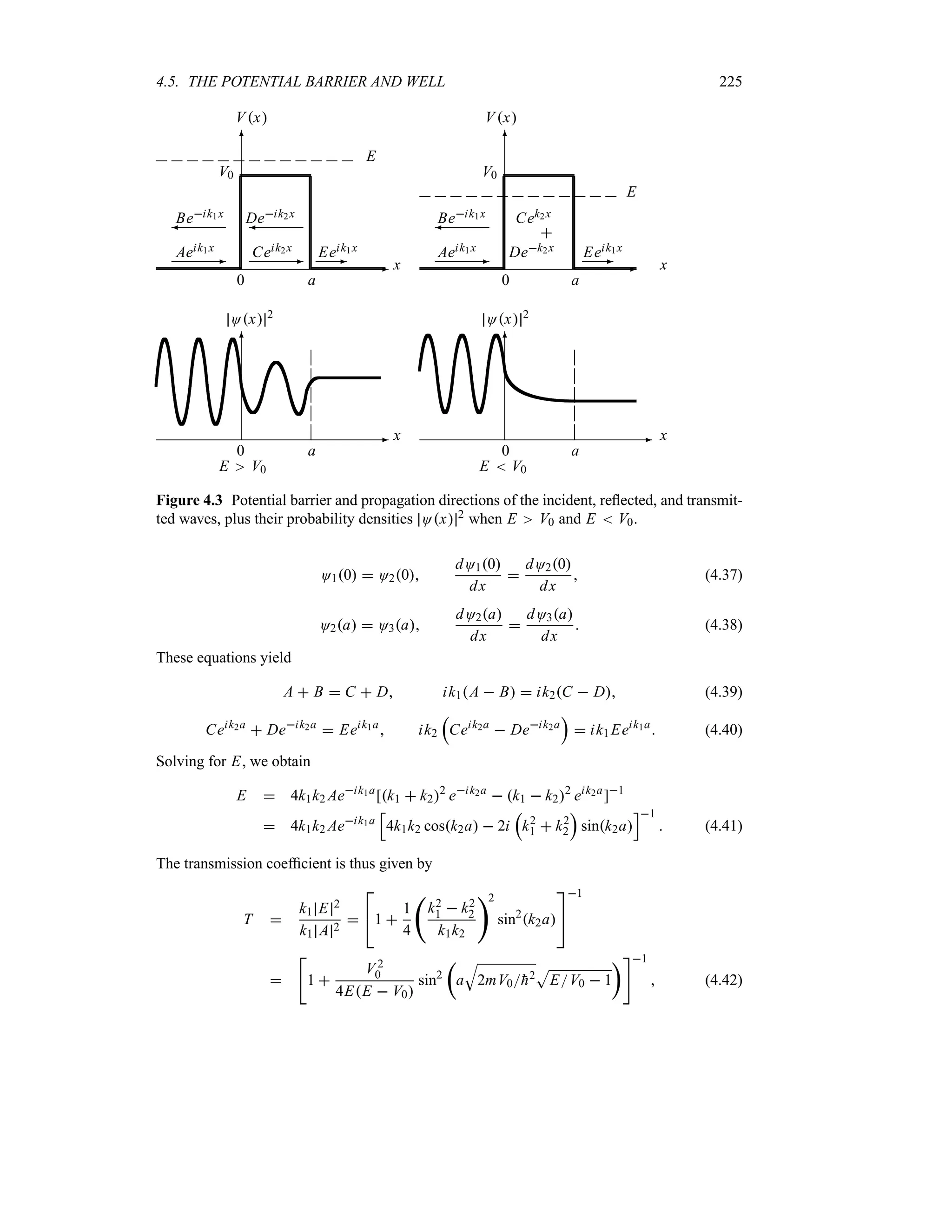 4.5. THE POTENTIAL BARRIER AND WELL 225
-
6
0 a
x
Ox 2
E V0
-
6
0 a
x
Ox 2
E  V0
-
6
0 a
x
Vx
V0
Aeik1x
-
Beik1x
¾
Ceik2x
-
Deik2x
¾
Eeik1x
-
E
-
6
0 a
x
Vx
V0
Aeik1x
-
Beik1x
¾
Dek2x

Cek2x
Eeik1x
-
E
Figure 4.3 Potential barrier and propagation directions of the incident, reflected, and transmit-
ted waves, plus their probability densities Ox 2 when E V0 and E  V0.
O10  O20
dO10
dx

dO20
dx
 (4.37)
O2a  O3a
dO2a
dx

dO3a
dx
 (4.38)
These equations yield
A  B  C  D ik1A  B  ik2C  D (4.39)
Ceik2a
 Deik2a
 Eeik1a
 ik2
r
Ceik2a
 Deik2a
s
 ik1Eeik1a
 (4.40)
Solving for E, we obtain
E  4k1k2 Aeik1a
[k1  k22
eik2a
 k1  k22
eik2a
]1
 4k1k2 Aeik1a
K
4k1k2 cosk2a  2i
r
k2
1  k2
2
s
sink2a
L1
 (4.41)
The transmission coefficient is thus given by
T 
k1 E 2
k1 A 2


1 
1
4
‚
k2
1  k2
2
k1k2
2
sin2
k2a


1


1 
V2
0
4EE  V0
sin2
t
a
T
2mV0
h2
S
EV0  1
u1
 (4.42)
 
