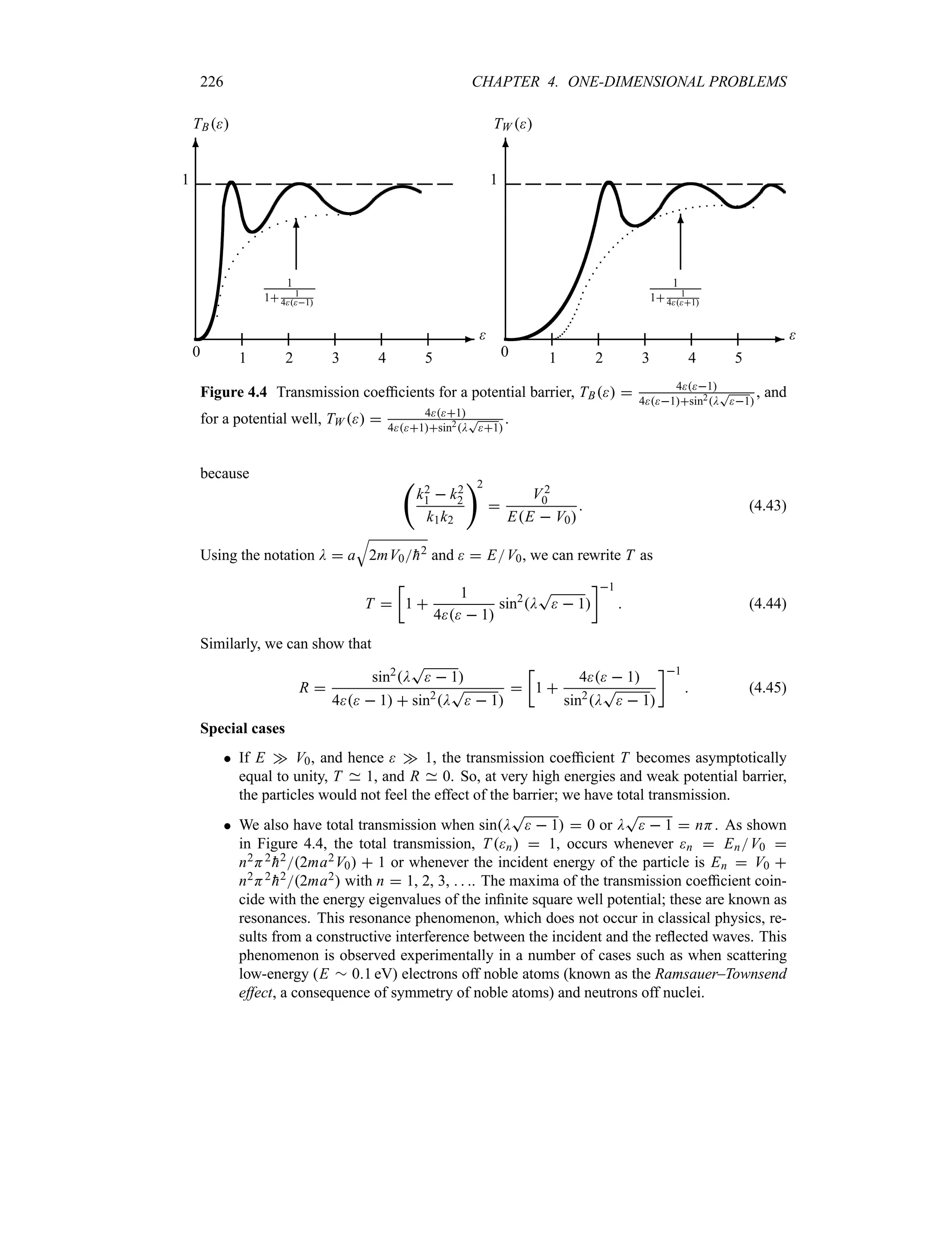 226 CHAPTER 4. ONE-DIMENSIONAL PROBLEMS
-
6
1
0

TB
1 2 3 4 5
1
1 1
41
6
-
6
1
0

TW 
1 2 3 4 5
1
1 1
41
6
Figure 4.4 Transmission coefficients for a potential barrier, TB  41
41sin2D
T
1
, and
for a potential well, TW   41
41sin2D
T
1
.
because ‚
k2
1  k2
2
k1k2
2

V2
0
EE  V0
 (4.43)
Using the notation D  a
T
2mV0
h2 and   EV0, we can rewrite T as
T 
v
1 
1
4  1
sin2
D
T
  1
w1
 (4.44)
Similarly, we can show that
R 
sin2
D
T
  1
4  1  sin2
D
T
  1

v
1 
4  1
sin2
D
T
  1
w1
 (4.45)
Special cases
 If E w V0, and hence  w 1, the transmission coefficient T becomes asymptotically
equal to unity, T 1, and R 0. So, at very high energies and weak potential barrier,
the particles would not feel the effect of the barrier; we have total transmission.
 We also have total transmission when sinD
T
  1  0 or D
T
  1  nH. As shown
in Figure 4.4, the total transmission, Tn  1, occurs whenever n  EnV0 
n2H2

h22ma2V0  1 or whenever the incident energy of the particle is En  V0 
n2H2

h22ma2 with n  1, 2, 3,   . The maxima of the transmission coefficient coin-
cide with the energy eigenvalues of the infinite square well potential; these are known as
resonances. This resonance phenomenon, which does not occur in classical physics, re-
sults from a constructive interference between the incident and the reflected waves. This
phenomenon is observed experimentally in a number of cases such as when scattering
low-energy (E r 01 eV) electrons off noble atoms (known as the Ramsauer–Townsend
effect, a consequence of symmetry of noble atoms) and neutrons off nuclei.
 