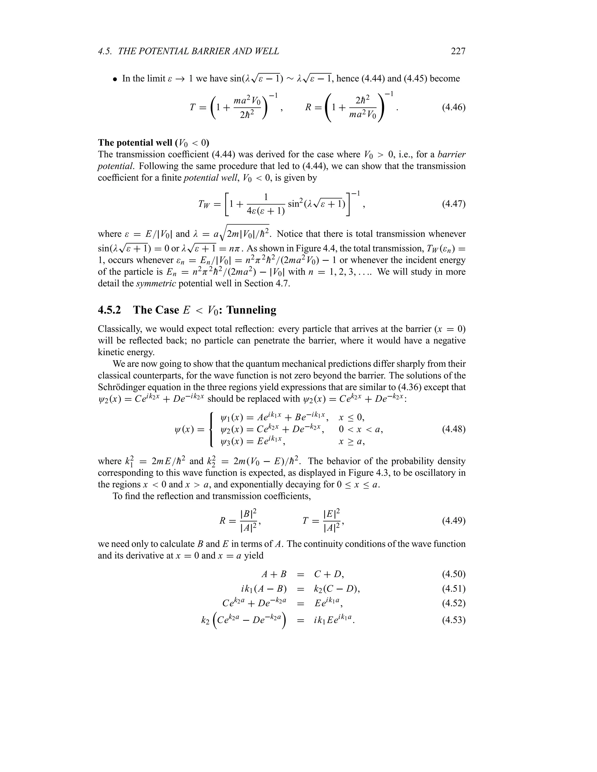 4.5. THE POTENTIAL BARRIER AND WELL 227
 In the limit   1 we have sinD
T
  1 r D
T
  1, hence (4.44) and (4.45) become
T 
t
1 
ma2V0
2
h2
u1
 R 
‚
1 
2
h2
ma2V0
1
 (4.46)
The potential well (V0  0)
The transmission coefficient (4.44) was derived for the case where V0 0, i.e., for a barrier
potential. Following the same procedure that led to (4.44), we can show that the transmission
coefficient for a finite potential well, V0  0, is given by
TW 
v
1 
1
4  1
sin2
D
T
  1
w1
 (4.47)
where   E V0 and D  a
T
2m V0 
h2. Notice that there is total transmission whenever
sinD
T
  1  0 or D
T
  1  nH. As shown in Figure 4.4, the total transmission, TW n 
1, occurs whenever n  En V0  n2H2

h22ma2V0  1 or whenever the incident energy
of the particle is En  n2H2

h22ma2  V0 with n  1 2 3   . We will study in more
detail the symmetric potential well in Section 4.7.
4.5.2 The Case E  V0: Tunneling
Classically, we would expect total reflection: every particle that arrives at the barrier (x  0)
will be reflected back; no particle can penetrate the barrier, where it would have a negative
kinetic energy.
We are now going to show that the quantum mechanical predictions differ sharply from their
classical counterparts, for the wave function is not zero beyond the barrier. The solutions of the
Schrödinger equation in the three regions yield expressions that are similar to (4.36) except that
O2x  Ceik2x  Deik2x should be replaced with O2x  Cek2x  Dek2x:
Ox 



O1x  Aeik1x  Beik1x  x n 0
O2x  Cek2x  Dek2x  0  x  a
O3x  Eeik1x  x o a
(4.48)
where k2
1  2mE
h2 and k2
2  2mV0  E
h2. The behavior of the probability density
corresponding to this wave function is expected, as displayed in Figure 4.3, to be oscillatory in
the regions x  0 and x a, and exponentially decaying for 0 n x n a.
To find the reflection and transmission coefficients,
R 
B 2
A 2
 T 
E 2
A 2
 (4.49)
we need only to calculate B and E in terms of A. The continuity conditions of the wave function
and its derivative at x  0 and x  a yield
A  B  C  D (4.50)
ik1A  B  k2C  D (4.51)
Cek2a
 Dek2a
 Eeik1a
 (4.52)
k2
r
Cek2a
 Dek2a
s
 ik1 Eeik1a
 (4.53)
 