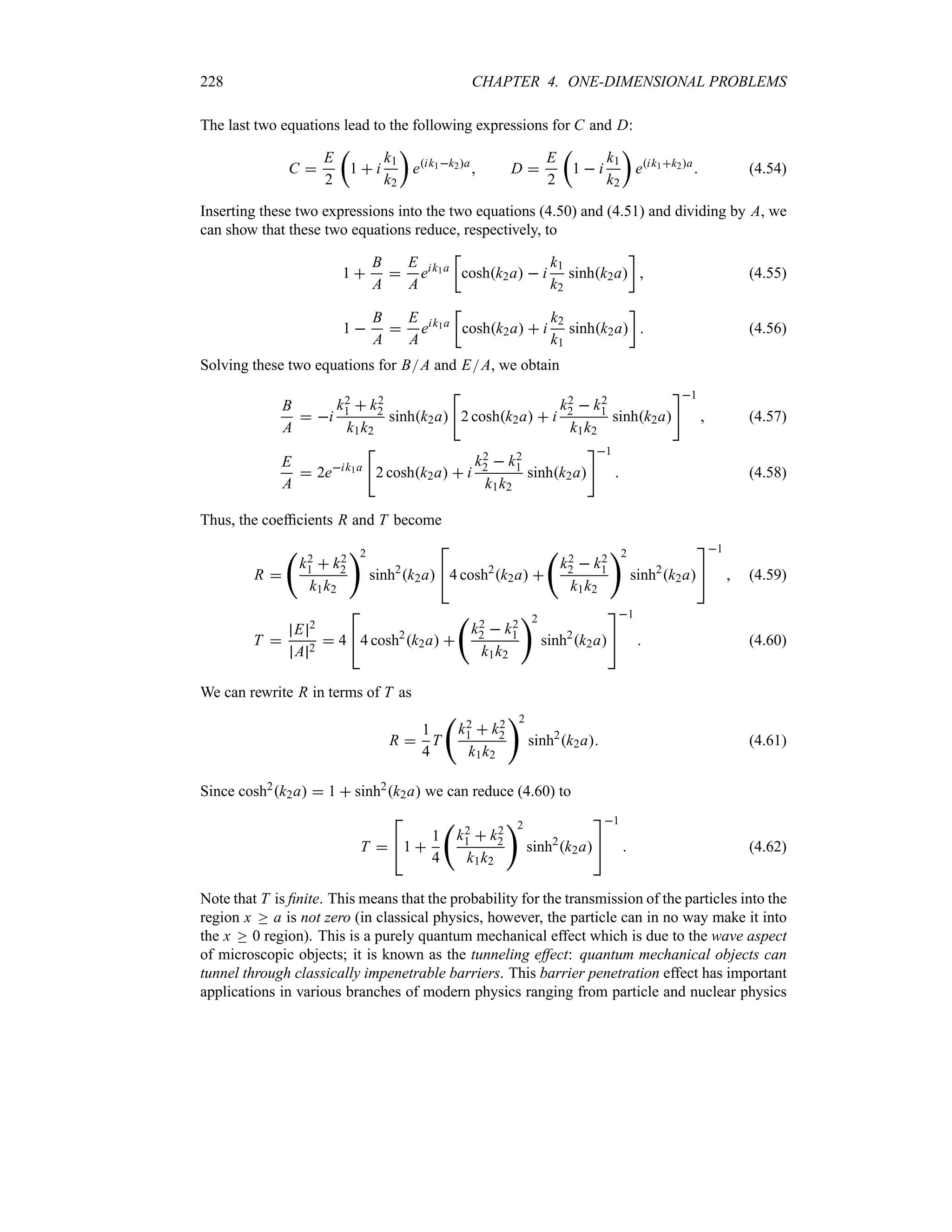 228 CHAPTER 4. ONE-DIMENSIONAL PROBLEMS
The last two equations lead to the following expressions for C and D:
C 
E
2
t
1  i
k1
k2
u
eik1k2a
 D 
E
2
t
1  i
k1
k2
u
eik1k2a
 (4.54)
Inserting these two expressions into the two equations (4.50) and (4.51) and dividing by A, we
can show that these two equations reduce, respectively, to
1 
B
A

E
A
eik1a
v
coshk2a  i
k1
k2
sinhk2a
w
 (4.55)
1 
B
A

E
A
eik1a
v
coshk2a  i
k2
k1
sinhk2a
w
 (4.56)
Solving these two equations for BA and EA, we obtain
B
A
 i
k2
1  k2
2
k1k2
sinhk2a

2 coshk2a  i
k2
2  k2
1
k1k2
sinhk2a
1
 (4.57)
E
A
 2eik1a

2 coshk2a  i
k2
2  k2
1
k1k2
sinhk2a
1
 (4.58)
Thus, the coefficients R and T become
R 
‚
k2
1  k2
2
k1k2
2
sinh2
k2a

4 cosh2
k2a 
‚
k2
2  k2
1
k1k2
2
sinh2
k2a


1
 (4.59)
T 
E 2
A 2
 4

4 cosh2
k2a 
‚
k2
2  k2
1
k1k2
2
sinh2
k2a


1
 (4.60)
We can rewrite R in terms of T as
R 
1
4
T
‚
k2
1  k2
2
k1k2
2
sinh2
k2a (4.61)
Since cosh2
k2a  1  sinh2
k2a we can reduce (4.60) to
T 

1 
1
4
‚
k2
1  k2
2
k1k2
2
sinh2
k2a


1
 (4.62)
Note that T is finite. This means that the probability for the transmission of the particles into the
region x o a is not zero (in classical physics, however, the particle can in no way make it into
the x o 0 region). This is a purely quantum mechanical effect which is due to the wave aspect
of microscopic objects; it is known as the tunneling effect: quantum mechanical objects can
tunnel through classically impenetrable barriers. This barrier penetration effect has important
applications in various branches of modern physics ranging from particle and nuclear physics
 