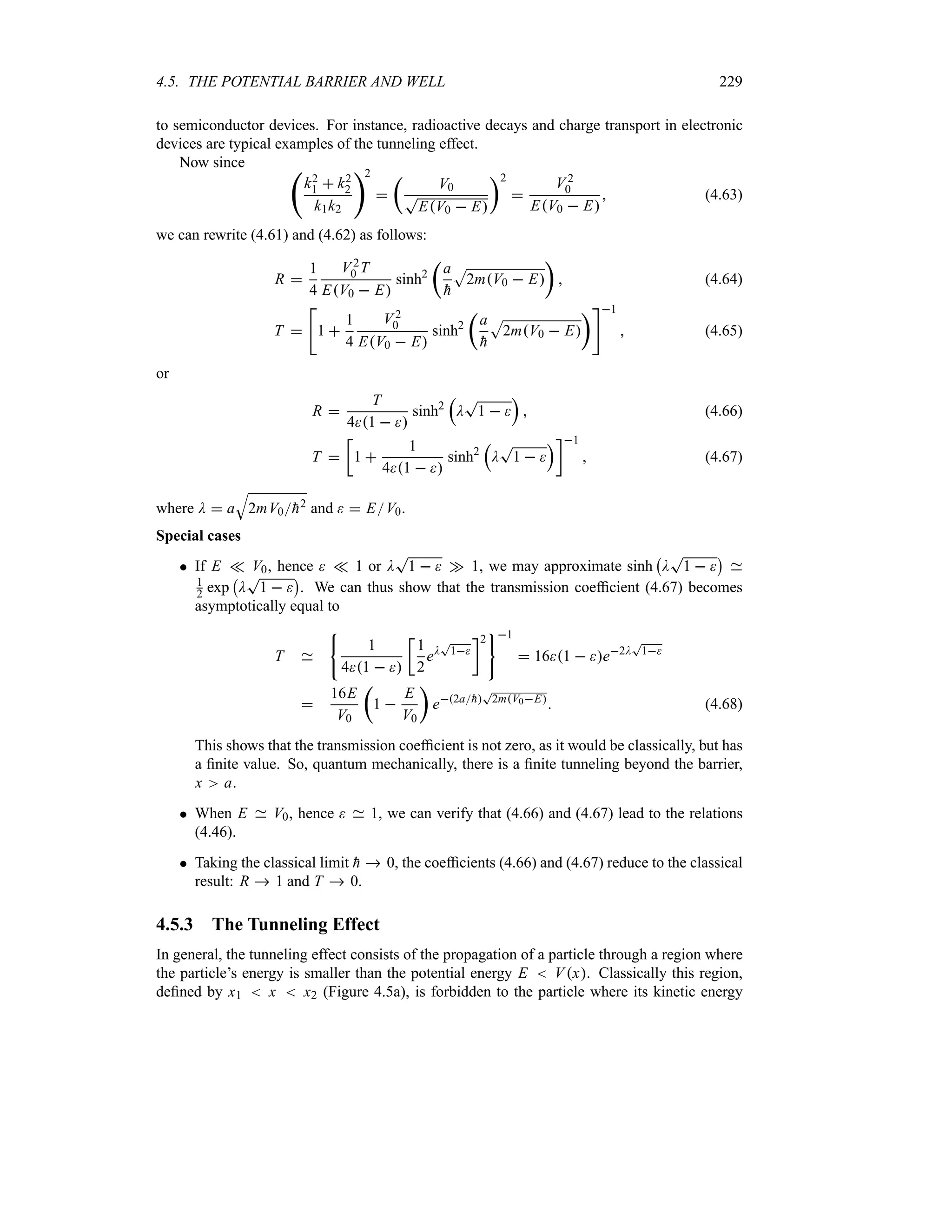 4.5. THE POTENTIAL BARRIER AND WELL 229
to semiconductor devices. For instance, radioactive decays and charge transport in electronic
devices are typical examples of the tunneling effect.
Now since ‚
k2
1  k2
2
k1k2
2

t
V0
T
EV0  E
u2

V2
0
EV0  E
 (4.63)
we can rewrite (4.61) and (4.62) as follows:
R 
1
4
V2
0 T
EV0  E
sinh2
t
a

h
S
2mV0  E
u
 (4.64)
T 

1 
1
4
V2
0
EV0  E
sinh2
t
a

h
S
2mV0  E
u1
 (4.65)
or
R 
T
41  
sinh2
r
D
T
1  
s
 (4.66)
T 
v
1 
1
41  
sinh2
r
D
T
1  
sw1
 (4.67)
where D  a
T
2mV0
h2 and   EV0.
Special cases
 If E v V0, hence  v 1 or D
T
1   w 1, we may approximate sinh
b
D
T
1  
c
1
2 exp
b
D
T
1  
c
. We can thus show that the transmission coefficient (4.67) becomes
asymptotically equal to
T
1
41  
v
1
2
eD
T
1
w2 1
 161  e2D
T
1

16E
V0
t
1 
E
V0
u
e2a
h
T
2mV0E
 (4.68)
This shows that the transmission coefficient is not zero, as it would be classically, but has
a finite value. So, quantum mechanically, there is a finite tunneling beyond the barrier,
x a.
 When E V0, hence  1, we can verify that (4.66) and (4.67) lead to the relations
(4.46).
 Taking the classical limit 
h  0, the coefficients (4.66) and (4.67) reduce to the classical
result: R  1 and T  0.
4.5.3 The Tunneling Effect
In general, the tunneling effect consists of the propagation of a particle through a region where
the particle’s energy is smaller than the potential energy E  Vx. Classically this region,
defined by x1  x  x2 (Figure 4.5a), is forbidden to the particle where its kinetic energy
 