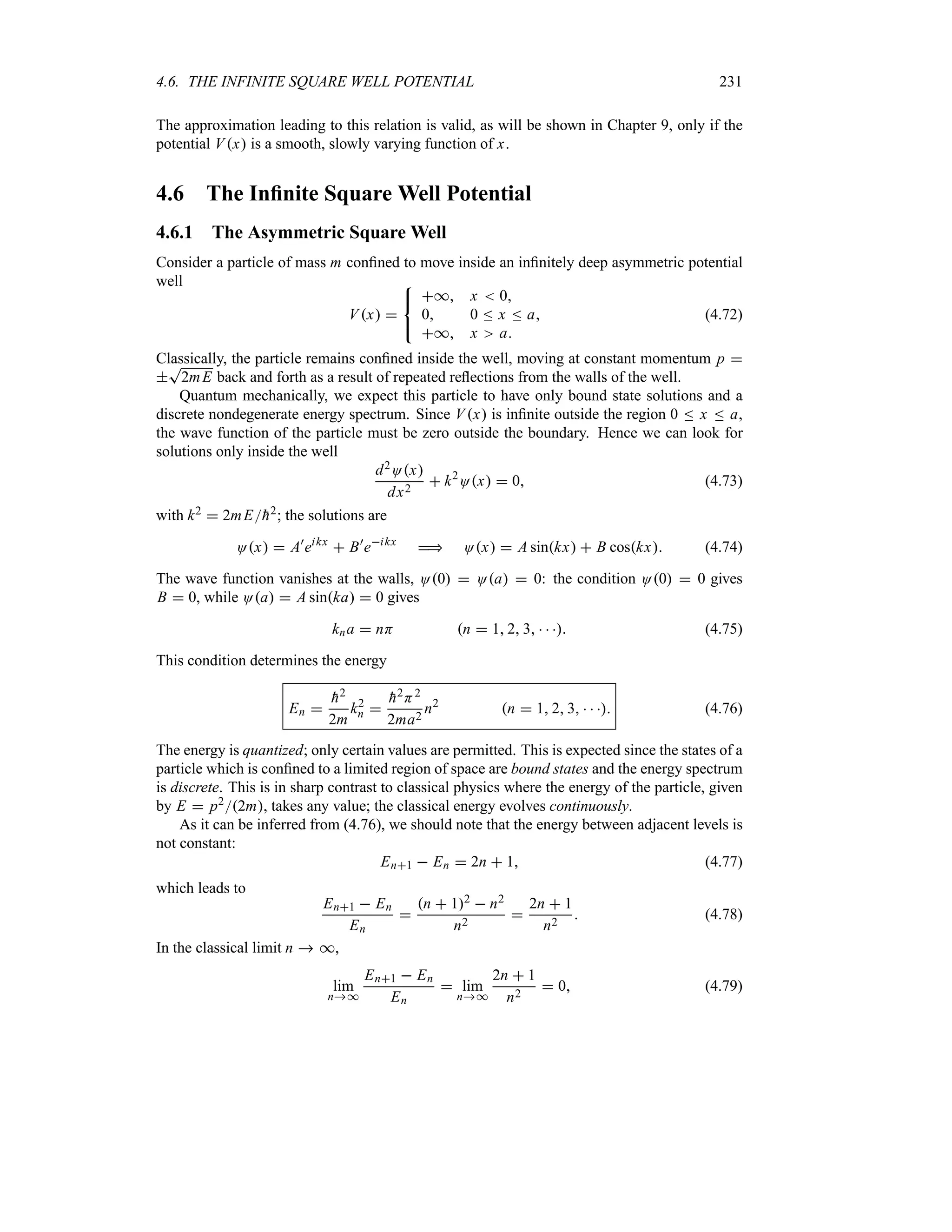 4.6. THE INFINITE SQUARE WELL POTENTIAL 231
The approximation leading to this relation is valid, as will be shown in Chapter 9, only if the
potential Vx is a smooth, slowly varying function of x.
4.6 The Infinite Square Well Potential
4.6.1 The Asymmetric Square Well
Consider a particle of mass m confined to move inside an infinitely deep asymmetric potential
well
Vx 



* x  0
0 0 n x n a
* x a
(4.72)
Classically, the particle remains confined inside the well, moving at constant momentum p 

T
2mE back and forth as a result of repeated reflections from the walls of the well.
Quantum mechanically, we expect this particle to have only bound state solutions and a
discrete nondegenerate energy spectrum. Since Vx is infinite outside the region 0 n x n a,
the wave function of the particle must be zero outside the boundary. Hence we can look for
solutions only inside the well
d2Ox
dx2
 k2
Ox  0 (4.73)
with k2  2mE
h2; the solutions are
Ox  A)
eikx
 B)
eikx
 Ox  A sinkx  B coskx (4.74)
The wave function vanishes at the walls, O0  Oa  0: the condition O0  0 gives
B  0, while Oa  A sinka  0 gives
kna  nH n  1 2 3    (4.75)
This condition determines the energy
En 

h2
2m
k2
n 

h2H2
2ma2
n2
n  1 2 3    (4.76)
The energy is quantized; only certain values are permitted. This is expected since the states of a
particle which is confined to a limited region of space are bound states and the energy spectrum
is discrete. This is in sharp contrast to classical physics where the energy of the particle, given
by E  p22m, takes any value; the classical energy evolves continuously.
As it can be inferred from (4.76), we should note that the energy between adjacent levels is
not constant:
En1  En  2n  1 (4.77)
which leads to
En1  En
En

n  12  n2
n2

2n  1
n2
 (4.78)
In the classical limit n  *,
lim
n*
En1  En
En
 lim
n*
2n  1
n2
 0 (4.79)
 
