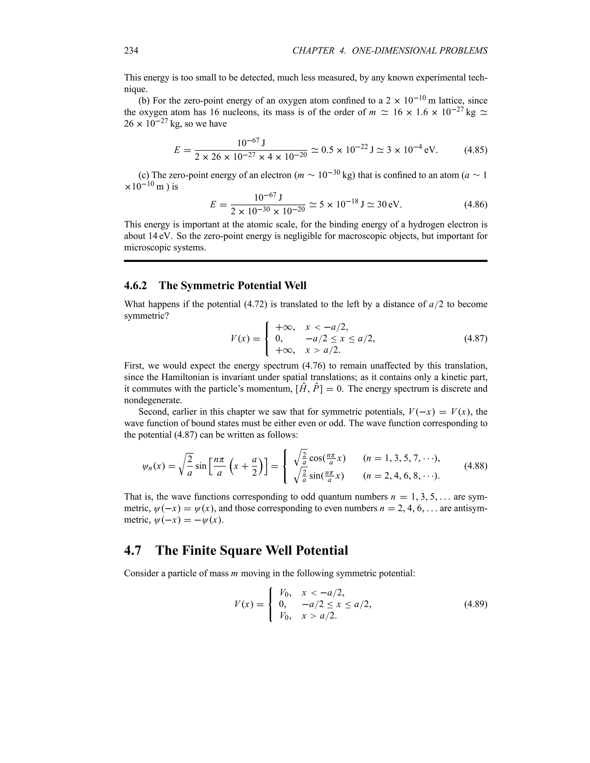 234 CHAPTER 4. ONE-DIMENSIONAL PROBLEMS
This energy is too small to be detected, much less measured, by any known experimental tech-
nique.
(b) For the zero-point energy of an oxygen atom confined to a 2  1010 m lattice, since
the oxygen atom has 16 nucleons, its mass is of the order of m 16  16  1027 kg
26  1027 kg, so we have
E 
1067 J
2  26  1027  4  1020
05  1022
J 3  104
eV (4.85)
(c) The zero-point energy of an electron m r 1030 kg that is confined to an atom (a r 1
1010 m ) is
E 
1067 J
2  1030  1020
5  1018
J 30 eV (4.86)
This energy is important at the atomic scale, for the binding energy of a hydrogen electron is
about 14 eV. So the zero-point energy is negligible for macroscopic objects, but important for
microscopic systems.
4.6.2 The Symmetric Potential Well
What happens if the potential (4.72) is translated to the left by a distance of a2 to become
symmetric?
Vx 



* x  a2
0 a2 n x n a2
* x a2
(4.87)
First, we would expect the energy spectrum (4.76) to remain unaffected by this translation,
since the Hamiltonian is invariant under spatial translations; as it contains only a kinetic part,
it commutes with the particle’s momentum, [H P]  0. The energy spectrum is discrete and
nondegenerate.
Second, earlier in this chapter we saw that for symmetric potentials, Vx  Vx, the
wave function of bound states must be either even or odd. The wave function corresponding to
the potential (4.87) can be written as follows:
Onx 
U
2
a
sin
KnH
a
r
x 
a
2
sL




T
2
a cosnH
a x n  1 3 5 7   
T
2
a sinnH
a x n  2 4 6 8   
(4.88)
That is, the wave functions corresponding to odd quantum numbers n  1 3 5    are sym-
metric, Ox  Ox, and those corresponding to even numbers n  2 4 6    are antisym-
metric, Ox  Ox.
4.7 The Finite Square Well Potential
Consider a particle of mass m moving in the following symmetric potential:
Vx 



V0 x  a2
0 a2 n x n a2
V0 x a2
(4.89)
 