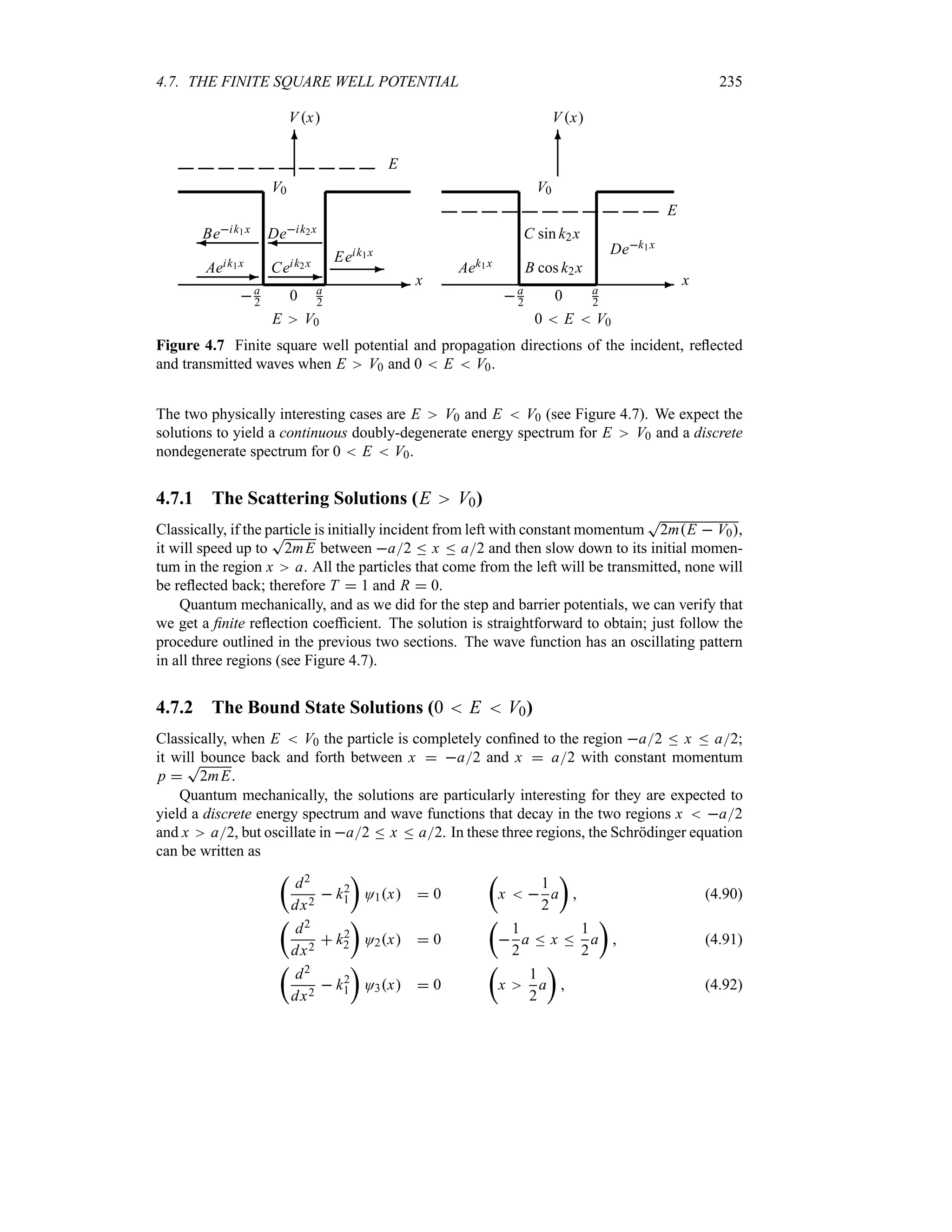 4.7. THE FINITE SQUARE WELL POTENTIAL 235
-
6
0
x
Vx
V0
E V0
a
2
a
2
Aeik1x
-
Beik1x
¾
Ceik2x
-
Deik2x
¾
Eeik1x
-
E
-
6
0
x
Vx
V0
0  E  V0
a
2
a
2
Aek1x B cos k2x
C sin k2x
Dek1x
E
Figure 4.7 Finite square well potential and propagation directions of the incident, reflected
and transmitted waves when E V0 and 0  E  V0.
The two physically interesting cases are E V0 and E  V0 (see Figure 4.7). We expect the
solutions to yield a continuous doubly-degenerate energy spectrum for E V0 and a discrete
nondegenerate spectrum for 0  E  V0.
4.7.1 The Scattering Solutions (E V0)
Classically, if the particle is initially incident from left with constant momentum
T
2mE  V0,
it will speed up to
T
2mE between a2 n x n a2 and then slow down to its initial momen-
tum in the region x a. All the particles that come from the left will be transmitted, none will
be reflected back; therefore T  1 and R  0.
Quantum mechanically, and as we did for the step and barrier potentials, we can verify that
we get a finite reflection coefficient. The solution is straightforward to obtain; just follow the
procedure outlined in the previous two sections. The wave function has an oscillating pattern
in all three regions (see Figure 4.7).
4.7.2 The Bound State Solutions (0  E  V0)
Classically, when E  V0 the particle is completely confined to the region a2 n x n a2;
it will bounce back and forth between x  a2 and x  a2 with constant momentum
p 
T
2mE.
Quantum mechanically, the solutions are particularly interesting for they are expected to
yield a discrete energy spectrum and wave functions that decay in the two regions x  a2
and x a2, but oscillate in a2 n x n a2. In these three regions, the Schrödinger equation
can be written as
t
d2
dx2
 k2
1
u
O1x  0
t
x  
1
2
a
u
 (4.90)
t
d2
dx2
 k2
2
u
O2x  0
t

1
2
a n x n
1
2
a
u
 (4.91)
t
d2
dx2
 k2
1
u
O3x  0
t
x
1
2
a
u
 (4.92)
 