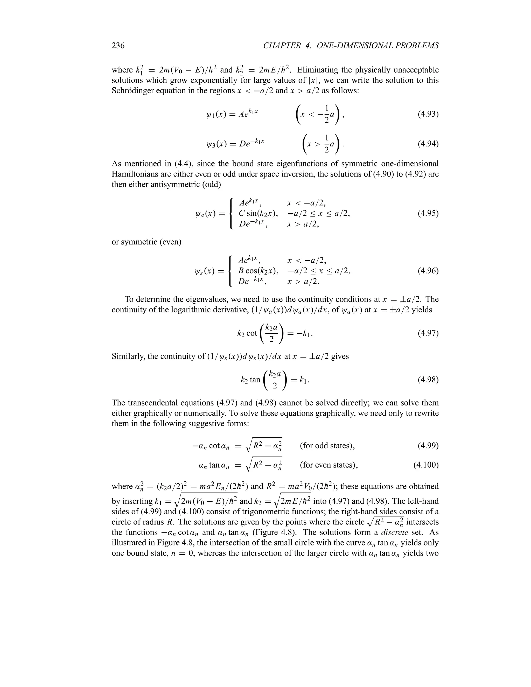 236 CHAPTER 4. ONE-DIMENSIONAL PROBLEMS
where k2
1  2mV0  E
h2 and k2
2  2mE
h2. Eliminating the physically unacceptable
solutions which grow exponentially for large values of x , we can write the solution to this
Schrödinger equation in the regions x  a2 and x a2 as follows:
O1x  Aek1x
t
x  
1
2
a
u
 (4.93)
O3x  Dek1x
t
x
1
2
a
u
 (4.94)
As mentioned in (4.4), since the bound state eigenfunctions of symmetric one-dimensional
Hamiltonians are either even or odd under space inversion, the solutions of (4.90) to (4.92) are
then either antisymmetric (odd)
Oax 



Aek1x  x  a2
C sink2x a2 n x n a2
Dek1x x a2
(4.95)
or symmetric (even)
Osx 



Aek1x  x  a2
B cosk2x a2 n x n a2
Dek1x  x a2
(4.96)
To determine the eigenvalues, we need to use the continuity conditions at x  a2. The
continuity of the logarithmic derivative, 1OaxdOaxdx, of Oax at x  a2 yields
k2 cot
t
k2a
2
u
 k1 (4.97)
Similarly, the continuity of 1OsxdOsxdx at x  a2 gives
k2 tan
t
k2a
2
u
 k1 (4.98)
The transcendental equations (4.97) and (4.98) cannot be solved directly; we can solve them
either graphically or numerically. To solve these equations graphically, we need only to rewrite
them in the following suggestive forms:
:n cot :n 
T
R2  :2
n for odd states (4.99)
:n tan :n 
T
R2  :2
n for even states (4.100)
where :2
n  k2a22
 ma2 En2
h2 and R2  ma2V02
h2; these equations are obtained
by inserting k1 
T
2mV0  E
h2 and k2 
T
2mE
h2 into (4.97) and (4.98). The left-hand
sides of (4.99) and (4.100) consist of trigonometric functions; the right-hand sides consist of a
circle of radius R. The solutions are given by the points where the circle
S
R2  :2
n intersects
the functions :n cot :n and :n tan :n (Figure 4.8). The solutions form a discrete set. As
illustrated in Figure 4.8, the intersection of the small circle with the curve :n tan :n yields only
one bound state, n  0, whereas the intersection of the larger circle with :n tan :n yields two
 