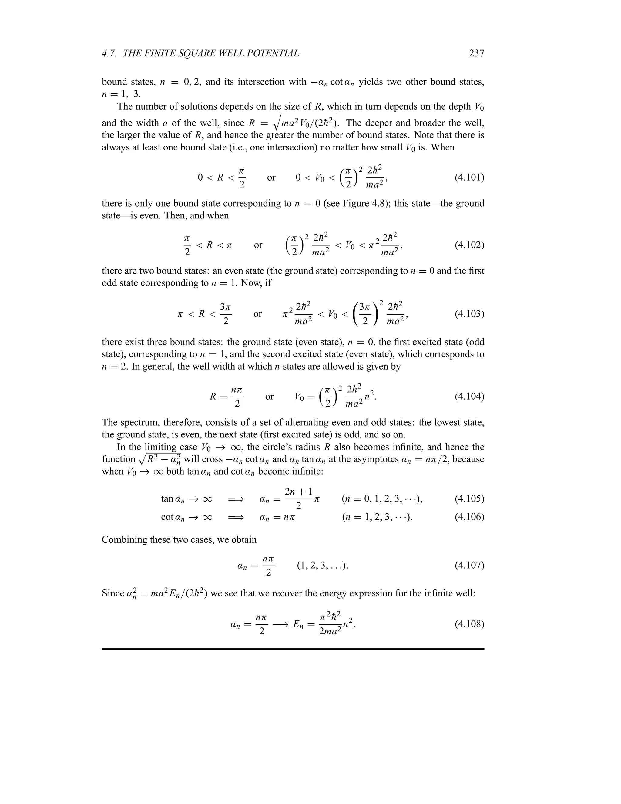4.7. THE FINITE SQUARE WELL POTENTIAL 237
bound states, n  0 2, and its intersection with :n cot :n yields two other bound states,
n  1 3.
The number of solutions depends on the size of R, which in turn depends on the depth V0
and the width a of the well, since R 
T
ma2V02
h2. The deeper and broader the well,
the larger the value of R, and hence the greater the number of bound states. Note that there is
always at least one bound state (i.e., one intersection) no matter how small V0 is. When
0  R 
H
2
or 0  V0 
rH
2
s2 2
h2
ma2
 (4.101)
there is only one bound state corresponding to n  0 (see Figure 4.8); this state—the ground
state—is even. Then, and when
H
2
 R  H or
rH
2
s2 2
h2
ma2
 V0  H2 2
h2
ma2
 (4.102)
there are two bound states: an even state (the ground state) corresponding to n  0 and the first
odd state corresponding to n  1. Now, if
H  R 
3H
2
or H2 2
h2
ma2
 V0 
t
3H
2
u2
2
h2
ma2
 (4.103)
there exist three bound states: the ground state (even state), n  0, the first excited state (odd
state), corresponding to n  1, and the second excited state (even state), which corresponds to
n  2. In general, the well width at which n states are allowed is given by
R 
nH
2
or V0 
rH
2
s2 2
h2
ma2
n2
 (4.104)
The spectrum, therefore, consists of a set of alternating even and odd states: the lowest state,
the ground state, is even, the next state (first excited sate) is odd, and so on.
In the limiting case V0  *, the circle’s radius R also becomes infinite, and hence the
function
S
R2  :2
n will cross :n cot :n and :n tan :n at the asymptotes :n  nH2, because
when V0  * both tan :n and cot :n become infinite:
tan :n  *  :n 
2n  1
2
H n  0 1 2 3    (4.105)
cot :n  *  :n  nH n  1 2 3    (4.106)
Combining these two cases, we obtain
:n 
nH
2
1 2 3    (4.107)
Since :2
n  ma2 En2
h2 we see that we recover the energy expression for the infinite well:
:n 
nH
2
 En 
H2

h2
2ma2
n2
 (4.108)
 