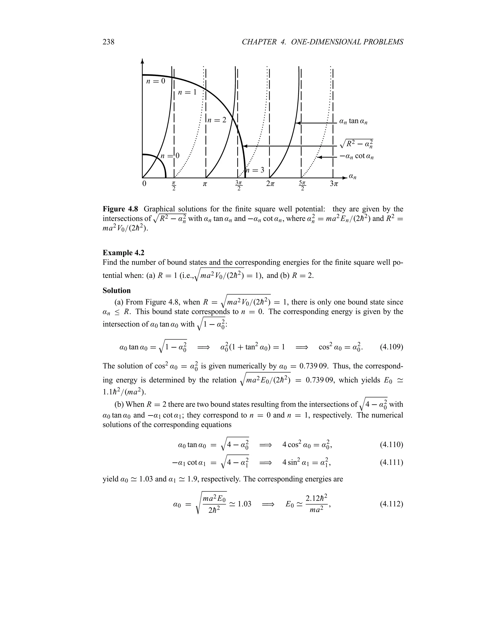 238 CHAPTER 4. ONE-DIMENSIONAL PROBLEMS
-
6
¾ :n cot :n
¾
S
R2  :2
n
¾ :n tan :n
n  0
n  0
n  1
n  2
n  3
0
:n
H
2
H 3H
2
2H 5H
2
3H
Figure 4.8 Graphical solutions for the finite square well potential: they are given by the
intersections of
S
R2  :2
n with :n tan :n and :n cot :n, where :2
n  ma2 En2
h2 and R2 
ma2V02
h2.
Example 4.2
Find the number of bound states and the corresponding energies for the finite square well po-
tential when: (a) R  1 (i.e.,
T
ma2V02
h2  1), and (b) R  2.
Solution
(a) From Figure 4.8, when R 
T
ma2V02
h2  1, there is only one bound state since
:n n R. This bound state corresponds to n  0. The corresponding energy is given by the
intersection of :0 tan :0 with
T
1  :2
0:
:0 tan :0 
T
1  :2
0  :2
01  tan2
:0  1  cos2
:0  :2
0 (4.109)
The solution of cos2 :0  :2
0 is given numerically by :0  0739 09. Thus, the correspond-
ing energy is determined by the relation
T
ma2 E02
h2  0739 09, which yields E0
11
h2ma2.
(b) When R  2 there are two bound states resulting from the intersections of
T
4  :2
0 with
:0 tan :0 and :1 cot :1; they correspond to n  0 and n  1, respectively. The numerical
solutions of the corresponding equations
:0 tan :0 
T
4  :2
0  4 cos2
:0  :2
0 (4.110)
:1 cot :1 
T
4  :2
1  4 sin2
:1  :2
1 (4.111)
yield :0 103 and :1 19, respectively. The corresponding energies are
:0 
V
ma2 E0
2
h2
103  E0
212
h2
ma2
 (4.112)
 