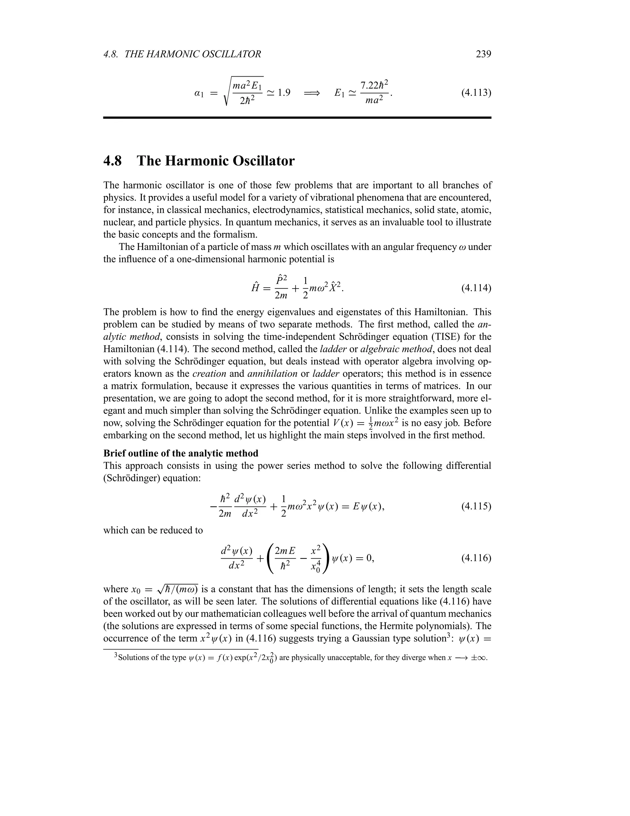 4.8. THE HARMONIC OSCILLATOR 239
:1 
V
ma2 E1
2
h2
19  E1
722
h2
ma2
 (4.113)
4.8 The Harmonic Oscillator
The harmonic oscillator is one of those few problems that are important to all branches of
physics. It provides a useful model for a variety of vibrational phenomena that are encountered,
for instance, in classical mechanics, electrodynamics, statistical mechanics, solid state, atomic,
nuclear, and particle physics. In quantum mechanics, it serves as an invaluable tool to illustrate
the basic concepts and the formalism.
The Hamiltonian of a particle of mass m which oscillates with an angular frequency  under
the influence of a one-dimensional harmonic potential is
H 
P2
2m

1
2
m2
X2
 (4.114)
The problem is how to find the energy eigenvalues and eigenstates of this Hamiltonian. This
problem can be studied by means of two separate methods. The first method, called the an-
alytic method, consists in solving the time-independent Schrödinger equation (TISE) for the
Hamiltonian (4.114). The second method, called the ladder or algebraic method, does not deal
with solving the Schrödinger equation, but deals instead with operator algebra involving op-
erators known as the creation and annihilation or ladder operators; this method is in essence
a matrix formulation, because it expresses the various quantities in terms of matrices. In our
presentation, we are going to adopt the second method, for it is more straightforward, more el-
egant and much simpler than solving the Schrödinger equation. Unlike the examples seen up to
now, solving the Schrödinger equation for the potential Vx  1
2 mx2 is no easy job. Before
embarking on the second method, let us highlight the main steps involved in the first method.
Brief outline of the analytic method
This approach consists in using the power series method to solve the following differential
(Schrödinger) equation:


h2
2m
d2Ox
dx2

1
2
m2
x2
Ox  EOx (4.115)
which can be reduced to
d2Ox
dx2

‚
2mE

h2

x2
x4
0

Ox  0 (4.116)
where x0 
T

hm is a constant that has the dimensions of length; it sets the length scale
of the oscillator, as will be seen later. The solutions of differential equations like (4.116) have
been worked out by our mathematician colleagues well before the arrival of quantum mechanics
(the solutions are expressed in terms of some special functions, the Hermite polynomials). The
occurrence of the term x2Ox in (4.116) suggests trying a Gaussian type solution3: Ox 
3Solutions of the type Ox  f x expx22x2
0 are physically unacceptable, for they diverge when x  *.
 