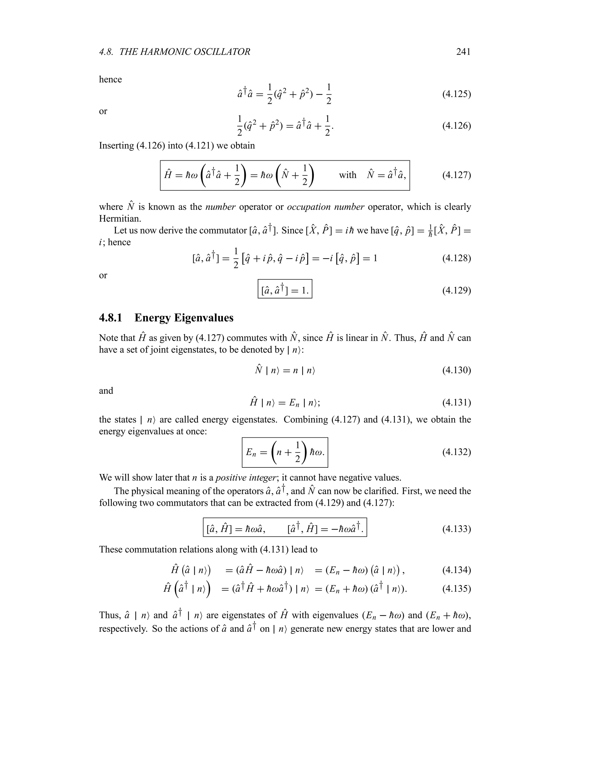 4.8. THE HARMONIC OSCILLATOR 241
hence
a†a 
1
2
q2
 p2
 
1
2
(4.125)
or
1
2
q2
 p2
  a†a 
1
2
 (4.126)
Inserting (4.126) into (4.121) we obtain
H  
h
t
a†a 
1
2
u
 
h
t
N 
1
2
u
with N  a†a (4.127)
where N is known as the number operator or occupation number operator, which is clearly
Hermitian.
Let us now derive the commutator [a a†]. Since [X P]  i 
h we have [q p]  1

h [X P] 
i; hence
[a a†] 
1
2
d
q  i p q  i p
e
 i
d
q p
e
 1 (4.128)
or
[a a†]  1 (4.129)
4.8.1 Energy Eigenvalues
Note that H as given by (4.127) commutes with N, since H is linear in N. Thus, H and N can
have a set of joint eigenstates, to be denoted by nO:
N nO  n nO (4.130)
and
H nO  En nO (4.131)
the states nO are called energy eigenstates. Combining (4.127) and (4.131), we obtain the
energy eigenvalues at once:
En 
t
n 
1
2
u

h (4.132)
We will show later that n is a positive integer; it cannot have negative values.
The physical meaning of the operators a, a†, and N can now be clarified. First, we need the
following two commutators that can be extracted from (4.129) and (4.127):
[a H]  
ha [a† H]  
ha† (4.133)
These commutation relations along with (4.131) lead to
H
b
a nO
c
 aH  
ha nO  En  
h
b
a nO
c
 (4.134)
H
r
a† nO
s
 a†H  
ha† nO  En  
h a† nO (4.135)
Thus, a nO and a† nO are eigenstates of H with eigenvalues En  
h and En  
h,
respectively. So the actions of a and a† on nO generate new energy states that are lower and
 