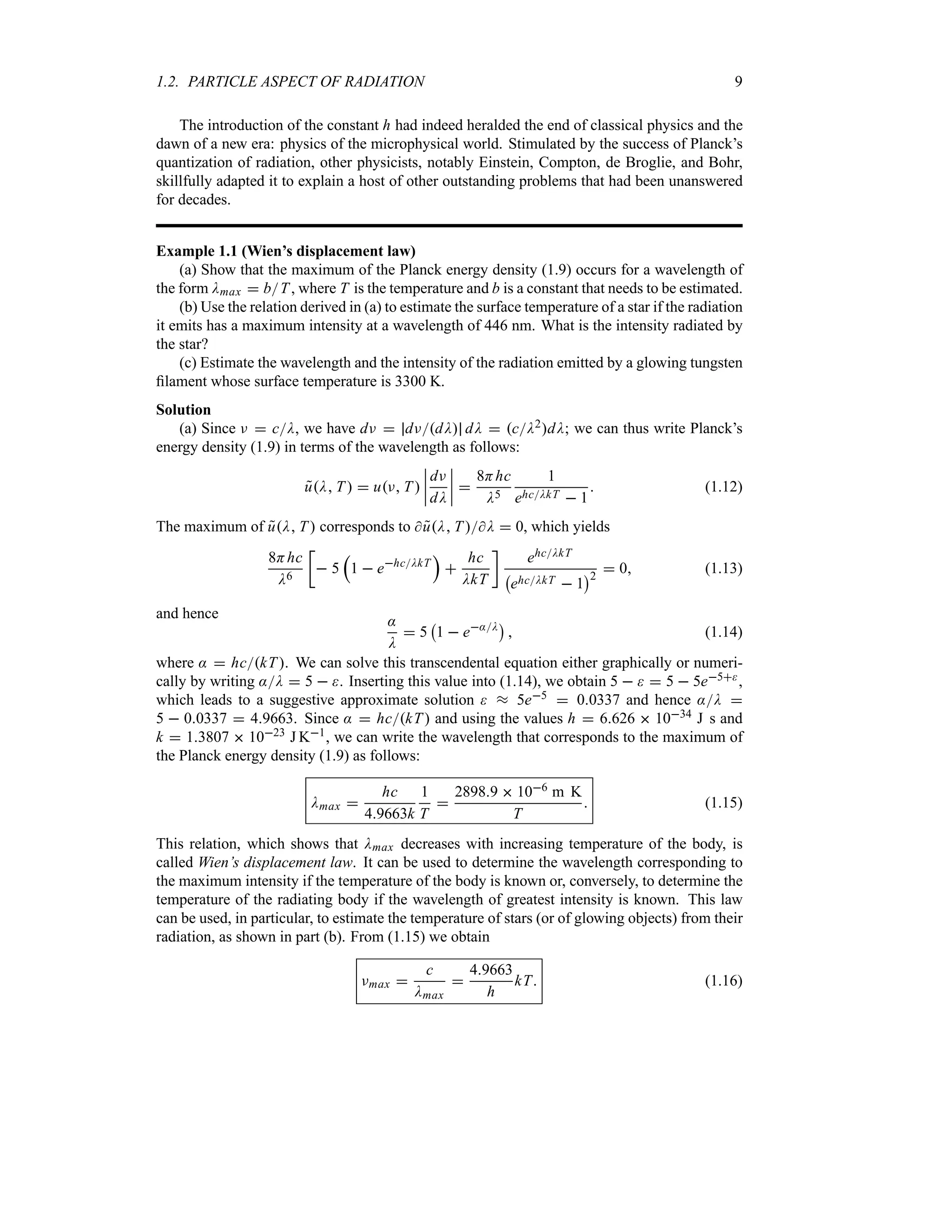 1.2. PARTICLE ASPECT OF RADIATION 9
The introduction of the constant h had indeed heralded the end of classical physics and the
dawn of a new era: physics of the microphysical world. Stimulated by the success of Planck’s
quantization of radiation, other physicists, notably Einstein, Compton, de Broglie, and Bohr,
skillfully adapted it to explain a host of other outstanding problems that had been unanswered
for decades.
Example 1.1 (Wien’s displacement law)
(a) Show that the maximum of the Planck energy density (1.9) occurs for a wavelength of
the form Dmax  bT, where T is the temperature and b is a constant that needs to be estimated.
(b) Use the relation derived in (a) to estimate the surface temperature of a star if the radiation
it emits has a maximum intensity at a wavelength of 446 nm. What is the intensity radiated by
the star?
(c) Estimate the wavelength and the intensity of the radiation emitted by a glowing tungsten
filament whose surface temperature is 3300 K.
Solution
(a) Since F  cD, we have dF  dFdD dD  cD2dD; we can thus write Planck’s
energy density (1.9) in terms of the wavelength as follows:

uD T   uF T 
n
n
n
n
dF
dD
n
n
n
n 
8Hhc
D5
1
ehcDkT  1
 (1.12)
The maximum of 
uD T corresponds to  
uD T D  0, which yields
8Hhc
D6
v
 5
r
1  ehcDkT
s

hc
DkT
w
ehcDkT
b
ehcDkT  1
c2
 0 (1.13)
and hence :
D
 5
b
1  e:D
c
 (1.14)
where :  hckT. We can solve this transcendental equation either graphically or numeri-
cally by writing :D  5  . Inserting this value into (1.14), we obtain 5    5  5e5,
which leads to a suggestive approximate solution  s 5e5  00337 and hence :D 
5  00337  49663. Since :  hckT and using the values h  6626  1034 J s and
k  13807  1023 J K1, we can write the wavelength that corresponds to the maximum of
the Planck energy density (1.9) as follows:
Dmax 
hc
49663k
1
T

28989  106 m K
T
 (1.15)
This relation, which shows that Dmax decreases with increasing temperature of the body, is
called Wien’s displacement law. It can be used to determine the wavelength corresponding to
the maximum intensity if the temperature of the body is known or, conversely, to determine the
temperature of the radiating body if the wavelength of greatest intensity is known. This law
can be used, in particular, to estimate the temperature of stars (or of glowing objects) from their
radiation, as shown in part (b). From (1.15) we obtain
Fmax 
c
Dmax

49663
h
kT (1.16)
 