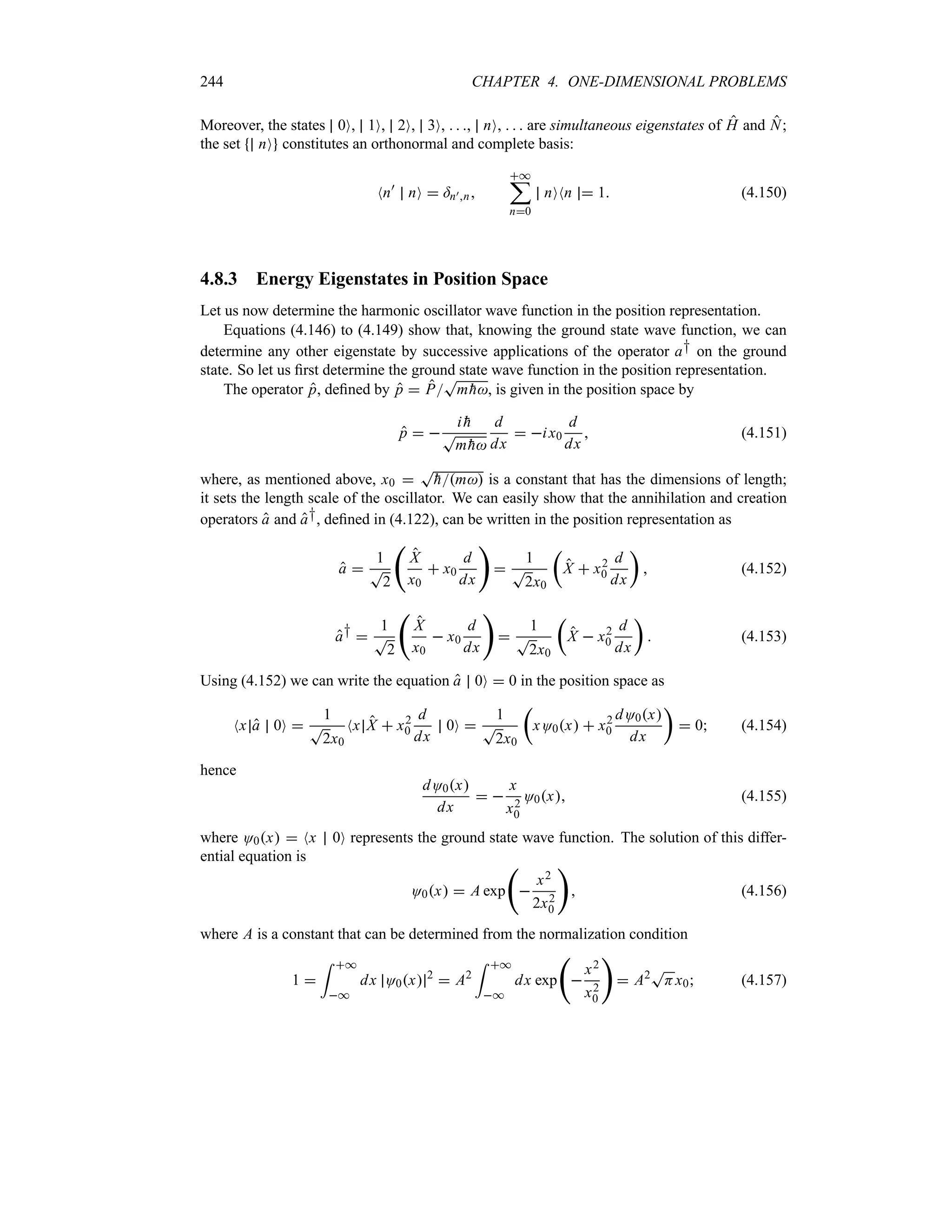 244 CHAPTER 4. ONE-DIMENSIONAL PROBLEMS
Moreover, the states 0O, 1O, 2O, 3O,   , nO,    are simultaneous eigenstates of H and N;
the set nO constitutes an orthonormal and complete basis:
Nn)
nO  =n)n
*
;
n0
nONn  1 (4.150)
4.8.3 Energy Eigenstates in Position Space
Let us now determine the harmonic oscillator wave function in the position representation.
Equations (4.146) to (4.149) show that, knowing the ground state wave function, we can
determine any other eigenstate by successive applications of the operator a† on the ground
state. So let us first determine the ground state wave function in the position representation.
The operator p, defined by p  P
T
m 
h, is given in the position space by
p  
i 
h
T
m 
h
d
dx
 ix0
d
dx
 (4.151)
where, as mentioned above, x0 
T

hm is a constant that has the dimensions of length;
it sets the length scale of the oscillator. We can easily show that the annihilation and creation
operators a and a†, defined in (4.122), can be written in the position representation as
a 
1
T
2
‚
X
x0
 x0
d
dx


1
T
2x0
t
X  x2
0
d
dx
u
 (4.152)
a† 
1
T
2
‚
X
x0
 x0
d
dx


1
T
2x0
t
X  x2
0
d
dx
u
 (4.153)
Using (4.152) we can write the equation a 0O  0 in the position space as
Nx a 0O 
1
T
2x0
Nx X  x2
0
d
dx
0O 
1
T
2x0
t
xO0x  x2
0
dO0x
dx
u
 0 (4.154)
hence
dO0x
dx
 
x
x2
0
O0x (4.155)
where O0x  Nx 0O represents the ground state wave function. The solution of this differ-
ential equation is
O0x  A exp
‚

x2
2x2
0

 (4.156)
where A is a constant that can be determined from the normalization condition
1 
= *
*
dx O0x 2
 A2
= *
*
dx exp
‚

x2
x2
0

 A2T
Hx0 (4.157)
 