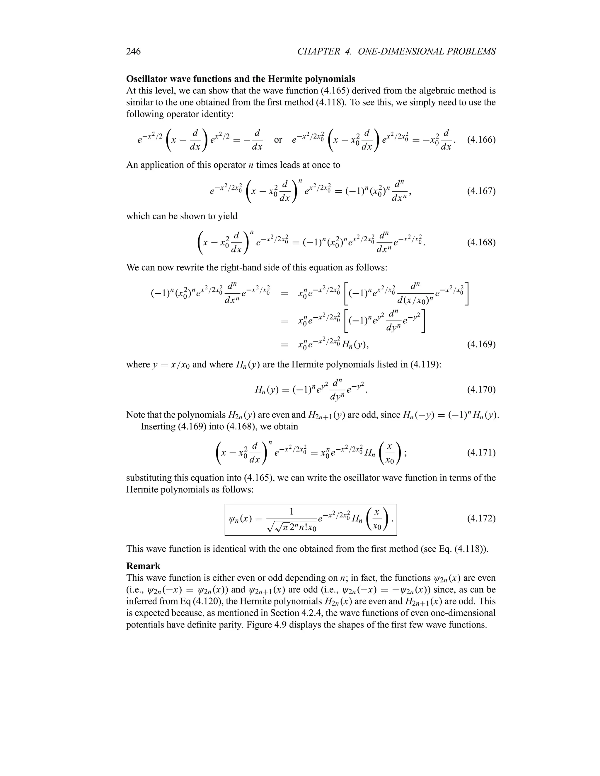 246 CHAPTER 4. ONE-DIMENSIONAL PROBLEMS
Oscillator wave functions and the Hermite polynomials
At this level, we can show that the wave function (4.165) derived from the algebraic method is
similar to the one obtained from the first method (4.118). To see this, we simply need to use the
following operator identity:
ex22
t
x 
d
dx
u
ex22
 
d
dx
or ex22x2
0
t
x  x2
0
d
dx
u
ex22x2
0  x2
0
d
dx
 (4.166)
An application of this operator n times leads at once to
ex22x2
0
t
x  x2
0
d
dx
un
ex22x2
0  1n
x2
0n dn
dxn
 (4.167)
which can be shown to yield
t
x  x2
0
d
dx
un
ex22x2
0  1n
x2
0n
ex22x2
0
dn
dxn
ex2x2
0  (4.168)
We can now rewrite the right-hand side of this equation as follows:
1n
x2
0n
ex22x2
0
dn
dxn
ex2x2
0  xn
0 ex22x2
0
v
1n
ex2x2
0
dn
dxx0n
ex2x2
0
w
 xn
0 ex22x2
0
v
1n
ey2 dn
dyn
ey2
w
 xn
0 ex22x2
0 Hny (4.169)
where y  xx0 and where Hny are the Hermite polynomials listed in (4.119):
Hny  1n
ey2 dn
dyn
ey2
 (4.170)
Note that the polynomials H2ny are even and H2n1y are odd, since Hny  1n Hny.
Inserting (4.169) into (4.168), we obtain
t
x  x2
0
d
dx
un
ex22x2
0  xn
0 ex22x2
0 Hn
t
x
x0
u
 (4.171)
substituting this equation into (4.165), we can write the oscillator wave function in terms of the
Hermite polynomials as follows:
Onx 
1
ST
H2nn!x0
ex22x2
0 Hn
t
x
x0
u
 (4.172)
This wave function is identical with the one obtained from the first method (see Eq. (4.118)).
Remark
This wave function is either even or odd depending on n; in fact, the functions O2nx are even
(i.e., O2nx  O2nx) and O2n1x are odd (i.e., O2nx  O2nx) since, as can be
inferred from Eq (4.120), the Hermite polynomials H2nx are even and H2n1x are odd. This
is expected because, as mentioned in Section 4.2.4, the wave functions of even one-dimensional
potentials have definite parity. Figure 4.9 displays the shapes of the first few wave functions.
 