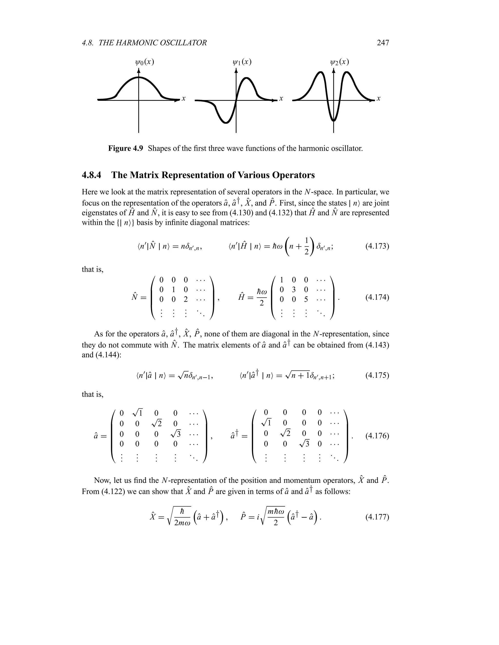 4.8. THE HARMONIC OSCILLATOR 247
-
6
O0x
x -
6
O1x
x -
6
O2x
x
Figure 4.9 Shapes of the first three wave functions of the harmonic oscillator.
4.8.4 The Matrix Representation of Various Operators
Here we look at the matrix representation of several operators in the N-space. In particular, we
focus on the representation of the operators a, a†, X, and P. First, since the states nO are joint
eigenstates of H and N, it is easy to see from (4.130) and (4.132) that H and N are represented
within the nO basis by infinite diagonal matrices:
Nn)
N nO  n=n)n Nn)
H nO  
h
t
n 
1
2
u
=n)n (4.173)
that is,
N 

%
%
%
#
0 0 0   
0 1 0   
0 0 2   














$
 H 

h
2

%
%
%
#
1 0 0   
0 3 0   
0 0 5   














$
 (4.174)
As for the operators a, a†, X, P, none of them are diagonal in the N-representation, since
they do not commute with N. The matrix elements of a and a† can be obtained from (4.143)
and (4.144):
Nn)
a nO 
T
n=n)n1 Nn)
a† nO 
T
n  1=n)n1 (4.175)
that is,
a 

%
%
%
%
%
#
0
T
1 0 0   
0 0
T
2 0   
0 0 0
T
3   
0 0 0 0   



















$
 a† 

%
%
%
%
%
#
0 0 0 0   
T
1 0 0 0   
0
T
2 0 0   
0 0
T
3 0   



















$
 (4.176)
Now, let us find the N-representation of the position and momentum operators, X and P.
From (4.122) we can show that X and P are given in terms of a and a† as follows:
X 
U

h
2m
r
a  a†
s
 P  i
U
m 
h
2
r
a†  a
s
 (4.177)
 