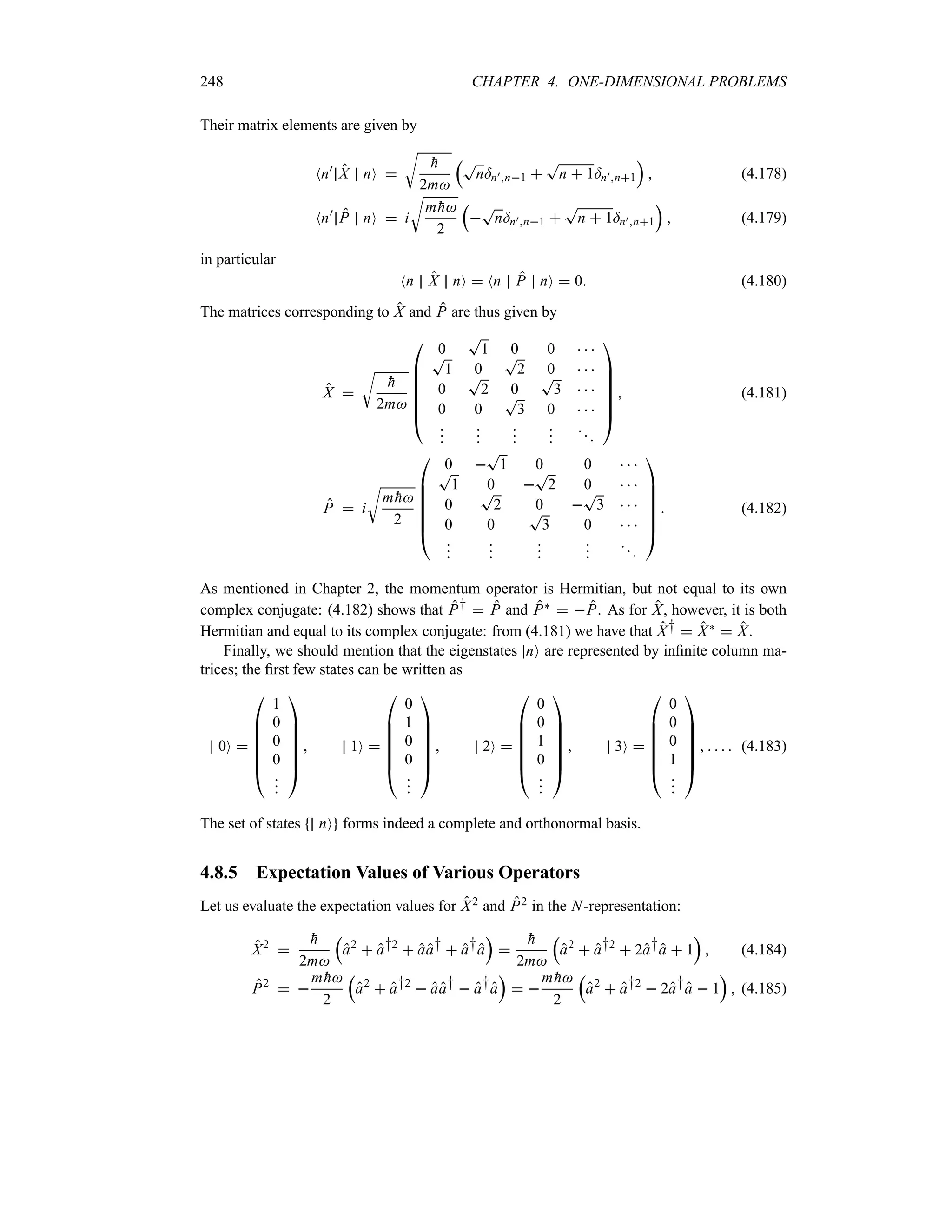 248 CHAPTER 4. ONE-DIMENSIONAL PROBLEMS
Their matrix elements are given by
Nn)
X nO 
U

h
2m
rT
n=n)n1 
T
n  1=n)n1
s
 (4.178)
Nn)
P nO  i
U
m 
h
2
r

T
n=n)n1 
T
n  1=n)n1
s
 (4.179)
in particular
Nn X nO  Nn P nO  0 (4.180)
The matrices corresponding to X and P are thus given by
X 
U

h
2m

%
%
%
%
%
#
0
T
1 0 0   
T
1 0
T
2 0   
0
T
2 0
T
3   
0 0
T
3 0   



















$
 (4.181)
P  i
U
m 
h
2

%
%
%
%
%
#
0 
T
1 0 0   
T
1 0 
T
2 0   
0
T
2 0 
T
3   
0 0
T
3 0   



















$
 (4.182)
As mentioned in Chapter 2, the momentum operator is Hermitian, but not equal to its own
complex conjugate: (4.182) shows that P†  P and P`  P. As for X, however, it is both
Hermitian and equal to its complex conjugate: from (4.181) we have that X†  X`  X.
Finally, we should mention that the eigenstates nO are represented by infinite column ma-
trices; the first few states can be written as
0O 

%
%
%
%
%
#
1
0
0
0









$
 1O 

%
%
%
%
%
#
0
1
0
0









$
 2O 

%
%
%
%
%
#
0
0
1
0









$
 3O 

%
%
%
%
%
#
0
0
0
1









$
     (4.183)
The set of states nO forms indeed a complete and orthonormal basis.
4.8.5 Expectation Values of Various Operators
Let us evaluate the expectation values for X2 and P2 in the N-representation:
X2


h
2m
r
a2
 a†2
 aa†  a†a
s


h
2m
r
a2
 a†2
 2a†a  1
s
 (4.184)
P2
 
m 
h
2
r
a2
 a†2
 aa†  a†a
s
 
m 
h
2
r
a2
 a†2
 2a†a  1
s
 (4.185)
 