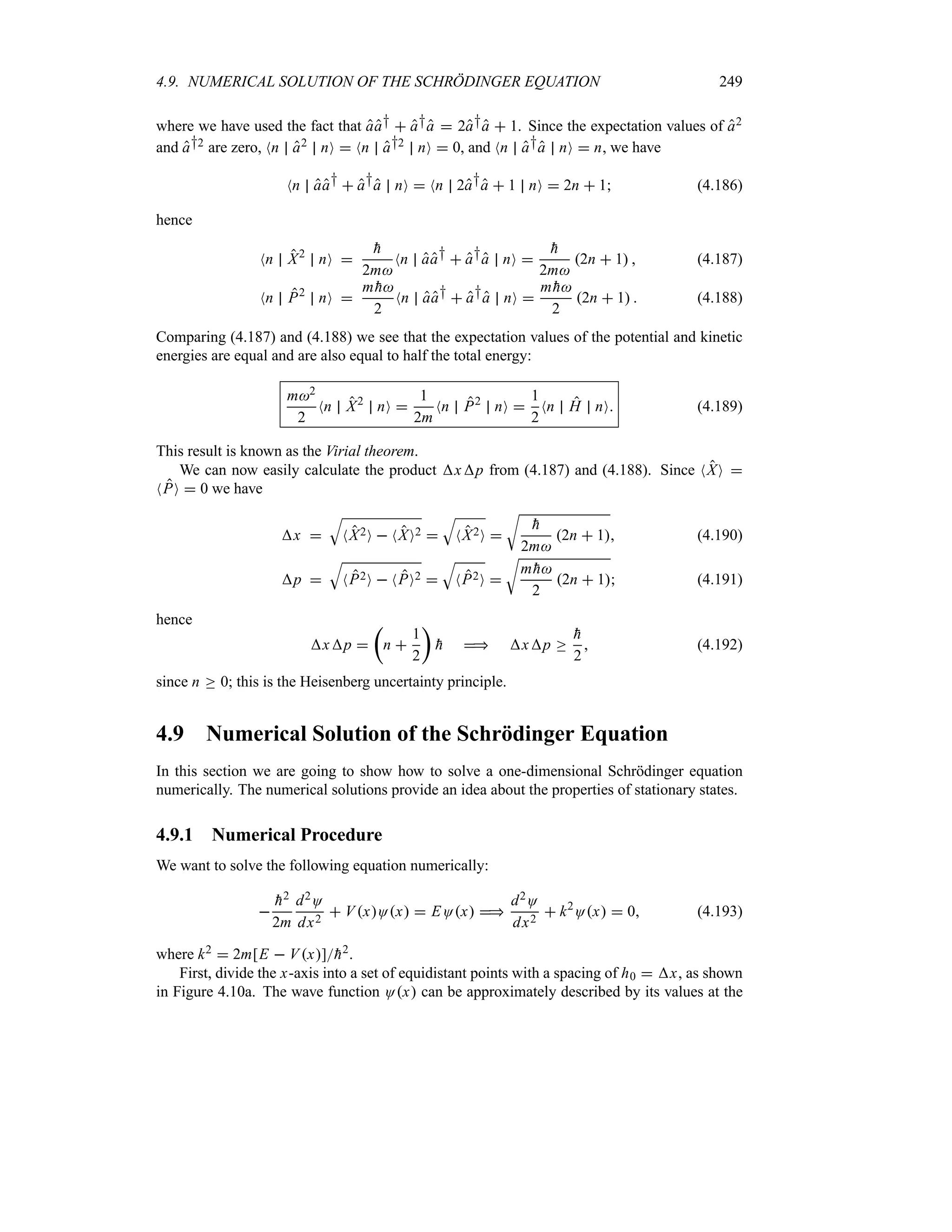 4.9. NUMERICAL SOLUTION OF THE SCHRÖDINGER EQUATION 249
where we have used the fact that aa†  a†a  2a†a  1. Since the expectation values of a2
and a†2 are zero, Nn a2 nO  Nn a†2 nO  0, and Nn a†a nO  n, we have
Nn aa†  a†a nO  Nn 2a†a  1 nO  2n  1 (4.186)
hence
Nn X2
nO 

h
2m
Nn aa†  a†a nO 

h
2m
2n  1  (4.187)
Nn P2
nO 
m 
h
2
Nn aa†  a†a nO 
m 
h
2
2n  1  (4.188)
Comparing (4.187) and (4.188) we see that the expectation values of the potential and kinetic
energies are equal and are also equal to half the total energy:
m2
2
Nn X2
nO 
1
2m
Nn P2
nO 
1
2
Nn H nO (4.189)
This result is known as the Virial theorem.
We can now easily calculate the product xp from (4.187) and (4.188). Since NXO 
NPO  0 we have
x 
T
NX2O  NXO2 
T
NX2O 
U

h
2m
2n  1 (4.190)
p 
T
NP2O  NPO2 
T
NP2O 
U
m 
h
2
2n  1 (4.191)
hence
xp 
t
n 
1
2
u

h  xp o

h
2
 (4.192)
since n o 0; this is the Heisenberg uncertainty principle.
4.9 Numerical Solution of the Schrödinger Equation
In this section we are going to show how to solve a one-dimensional Schrödinger equation
numerically. The numerical solutions provide an idea about the properties of stationary states.
4.9.1 Numerical Procedure
We want to solve the following equation numerically:


h2
2m
d2O
dx2
 VxOx  EOx 
d2O
dx2
 k2
Ox  0 (4.193)
where k2  2m[E  Vx]
h2.
First, divide the x-axis into a set of equidistant points with a spacing of h0  x, as shown
in Figure 4.10a. The wave function Ox can be approximately described by its values at the
 