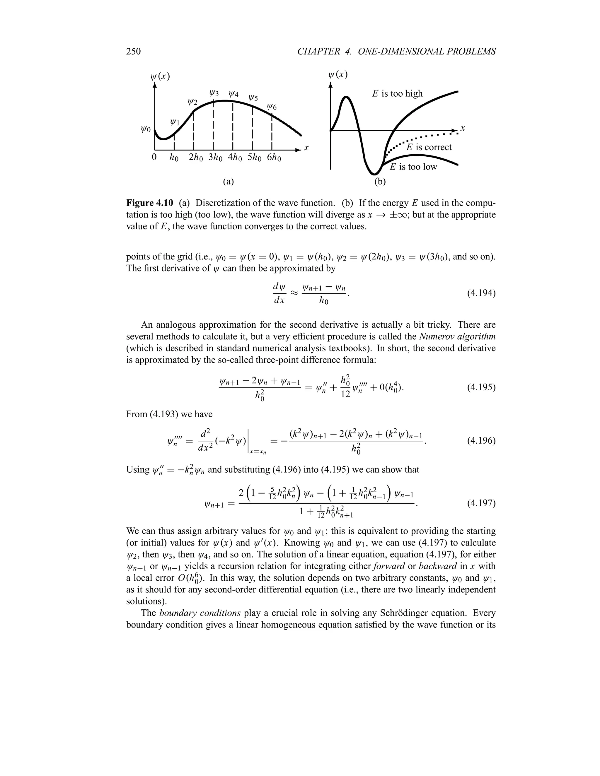 250 CHAPTER 4. ONE-DIMENSIONAL PROBLEMS
-
6
O0
0 h0
O1
2h0
O2
3h0
O3
4h0
O4
5h0
O5
6h0
O6
x
Ox
(a)
-
6
x
Ox
E is too high
E is correct
E is too low
(b)
Figure 4.10 (a) Discretization of the wave function. (b) If the energy E used in the compu-
tation is too high (too low), the wave function will diverge as x  *; but at the appropriate
value of E, the wave function converges to the correct values.
points of the grid (i.e., O0  Ox  0, O1  Oh0, O2  O2h0, O3  O3h0, and so on).
The first derivative of O can then be approximated by
dO
dx
s
On1  On
h0
 (4.194)
An analogous approximation for the second derivative is actually a bit tricky. There are
several methods to calculate it, but a very efficient procedure is called the Numerov algorithm
(which is described in standard numerical analysis textbooks). In short, the second derivative
is approximated by the so-called three-point difference formula:
On1  2On  On1
h2
0
 O))
n 
h2
0
12
O))))
n  0h4
0 (4.195)
From (4.193) we have
O))))
n 
d2
dx2
k2
O
n
n
n
n
xxn
 
k2On1  2k2On  k2On1
h2
0
 (4.196)
Using O))
n  k2
nOn and substituting (4.196) into (4.195) we can show that
On1 
2
r
1  5
12 h2
0k2
n
s
On 
r
1  1
12 h2
0k2
n1
s
On1
1  1
12 h2
0k2
n1
 (4.197)
We can thus assign arbitrary values for O0 and O1; this is equivalent to providing the starting
(or initial) values for Ox and O)x. Knowing O0 and O1, we can use (4.197) to calculate
O2, then O3, then O4, and so on. The solution of a linear equation, equation (4.197), for either
On1 or On1 yields a recursion relation for integrating either forward or backward in x with
a local error Oh6
0. In this way, the solution depends on two arbitrary constants, O0 and O1,
as it should for any second-order differential equation (i.e., there are two linearly independent
solutions).
The boundary conditions play a crucial role in solving any Schrödinger equation. Every
boundary condition gives a linear homogeneous equation satisfied by the wave function or its
 