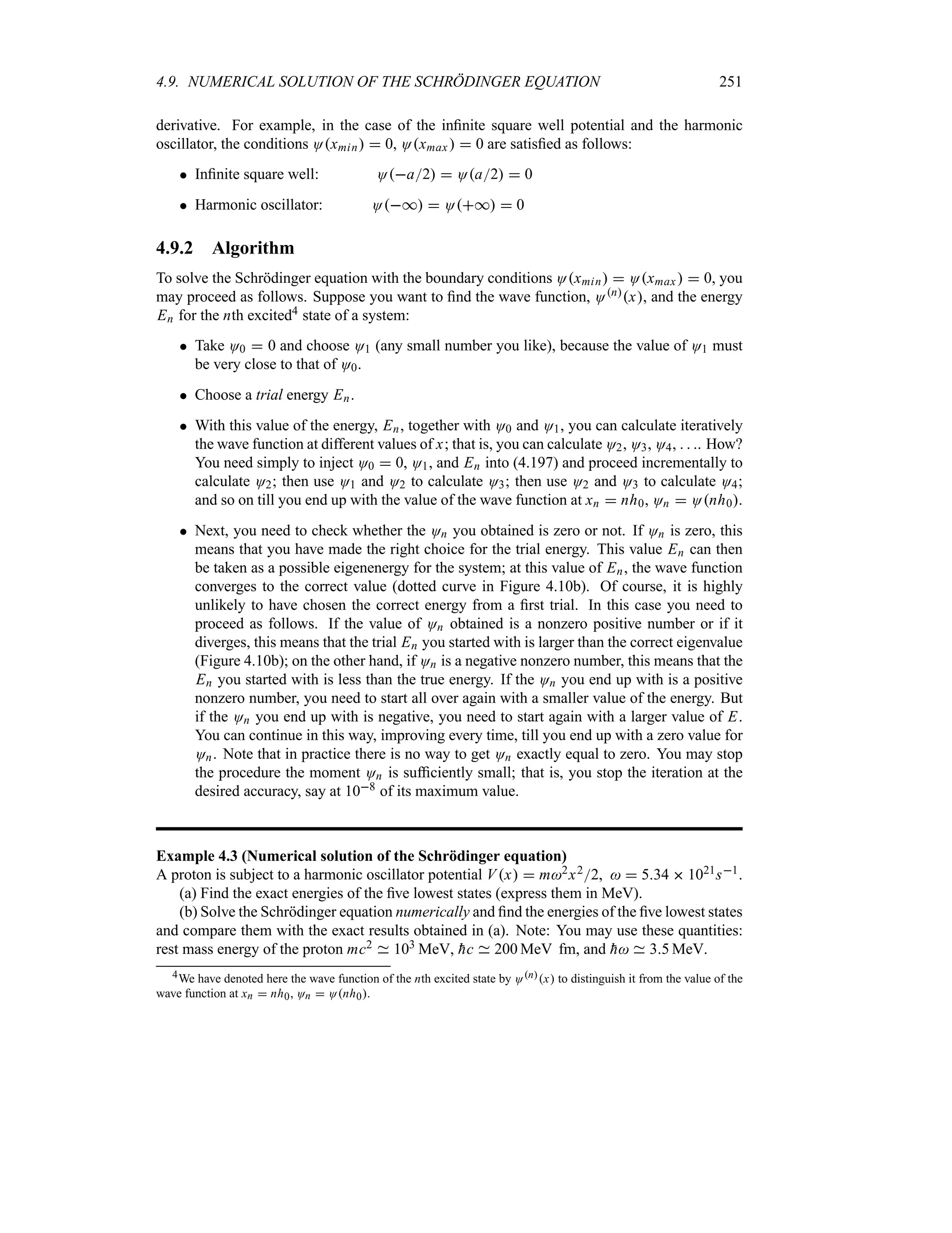 4.9. NUMERICAL SOLUTION OF THE SCHRÖDINGER EQUATION 251
derivative. For example, in the case of the infinite square well potential and the harmonic
oscillator, the conditions Oxmin  0, Oxmax   0 are satisfied as follows:
 Infinite square well: Oa2  Oa2  0
 Harmonic oscillator: O*  O*  0
4.9.2 Algorithm
To solve the Schrödinger equation with the boundary conditions Oxmin  Oxmax  0, you
may proceed as follows. Suppose you want to find the wave function, Onx, and the energy
En for the nth excited4 state of a system:
 Take O0  0 and choose O1 (any small number you like), because the value of O1 must
be very close to that of O0.
 Choose a trial energy En.
 With this value of the energy, En, together with O0 and O1, you can calculate iteratively
the wave function at different values of x; that is, you can calculate O2, O3, O4,   . How?
You need simply to inject O0  0, O1, and En into (4.197) and proceed incrementally to
calculate O2; then use O1 and O2 to calculate O3; then use O2 and O3 to calculate O4;
and so on till you end up with the value of the wave function at xn  nh0, On  Onh0.
 Next, you need to check whether the On you obtained is zero or not. If On is zero, this
means that you have made the right choice for the trial energy. This value En can then
be taken as a possible eigenenergy for the system; at this value of En, the wave function
converges to the correct value (dotted curve in Figure 4.10b). Of course, it is highly
unlikely to have chosen the correct energy from a first trial. In this case you need to
proceed as follows. If the value of On obtained is a nonzero positive number or if it
diverges, this means that the trial En you started with is larger than the correct eigenvalue
(Figure 4.10b); on the other hand, if On is a negative nonzero number, this means that the
En you started with is less than the true energy. If the On you end up with is a positive
nonzero number, you need to start all over again with a smaller value of the energy. But
if the On you end up with is negative, you need to start again with a larger value of E.
You can continue in this way, improving every time, till you end up with a zero value for
On. Note that in practice there is no way to get On exactly equal to zero. You may stop
the procedure the moment On is sufficiently small; that is, you stop the iteration at the
desired accuracy, say at 108 of its maximum value.
Example 4.3 (Numerical solution of the Schrödinger equation)
A proton is subject to a harmonic oscillator potential Vx  m2x22,   534  1021s1.
(a) Find the exact energies of the five lowest states (express them in MeV).
(b) Solve the Schrödinger equation numerically and find the energies of the five lowest states
and compare them with the exact results obtained in (a). Note: You may use these quantities:
rest mass energy of the proton mc2 103 MeV, 
hc 200 MeV fm, and 
h 35 MeV.
4We have denoted here the wave function of the nth excited state by Onx to distinguish it from the value of the
wave function at xn  nh0, On  Onh0.
 