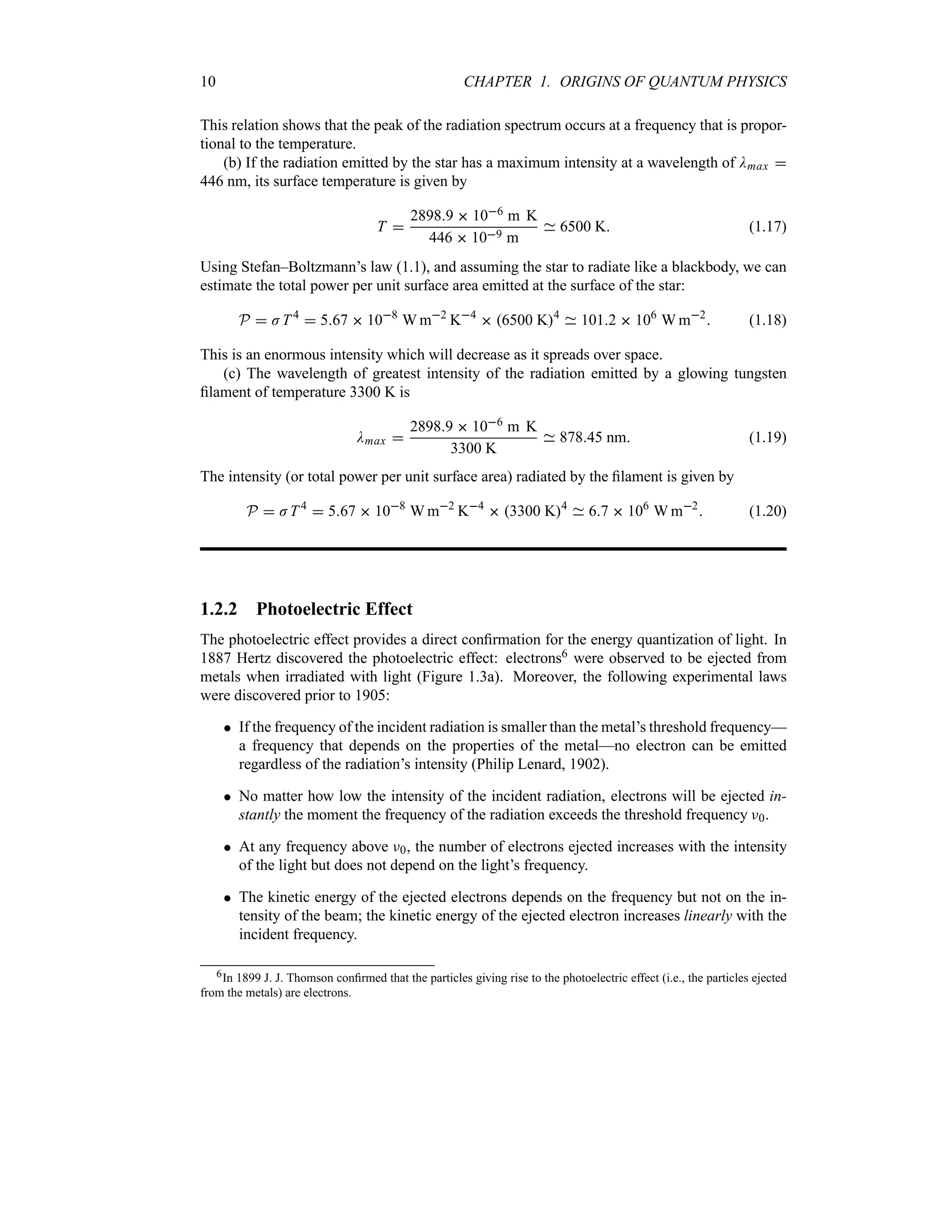 10 CHAPTER 1. ORIGINS OF QUANTUM PHYSICS
This relation shows that the peak of the radiation spectrum occurs at a frequency that is propor-
tional to the temperature.
(b) If the radiation emitted by the star has a maximum intensity at a wavelength of Dmax 
446 nm, its surface temperature is given by
T 
28989  106 m K
446  109 m
6500 K (1.17)
Using Stefan–Boltzmann’s law (1.1), and assuming the star to radiate like a blackbody, we can
estimate the total power per unit surface area emitted at the surface of the star:
P  JT4
 567  108
W m2
K4
 6500 K4
1012  106
W m2
 (1.18)
This is an enormous intensity which will decrease as it spreads over space.
(c) The wavelength of greatest intensity of the radiation emitted by a glowing tungsten
filament of temperature 3300 K is
Dmax 
28989  106 m K
3300 K
87845 nm (1.19)
The intensity (or total power per unit surface area) radiated by the filament is given by
P  JT4
 567  108
W m2
K4
 3300 K4
67  106
W m2
 (1.20)
1.2.2 Photoelectric Effect
The photoelectric effect provides a direct confirmation for the energy quantization of light. In
1887 Hertz discovered the photoelectric effect: electrons6 were observed to be ejected from
metals when irradiated with light (Figure 1.3a). Moreover, the following experimental laws
were discovered prior to 1905:
 If the frequency of the incident radiation is smaller than the metal’s threshold frequency—
a frequency that depends on the properties of the metal—no electron can be emitted
regardless of the radiation’s intensity (Philip Lenard, 1902).
 No matter how low the intensity of the incident radiation, electrons will be ejected in-
stantly the moment the frequency of the radiation exceeds the threshold frequency F0.
 At any frequency above F0, the number of electrons ejected increases with the intensity
of the light but does not depend on the light’s frequency.
 The kinetic energy of the ejected electrons depends on the frequency but not on the in-
tensity of the beam; the kinetic energy of the ejected electron increases linearly with the
incident frequency.
6In 1899 J. J. Thomson confirmed that the particles giving rise to the photoelectric effect (i.e., the particles ejected
from the metals) are electrons.
 
