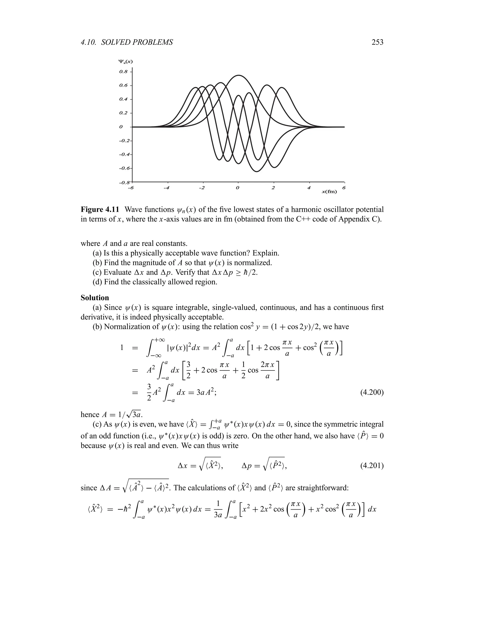 4.10. SOLVED PROBLEMS 253
n( )
x
x(fm)
Figure 4.11 Wave functions Onx of the five lowest states of a harmonic oscillator potential
in terms of x, where the x-axis values are in fm (obtained from the C++ code of Appendix C).
where A and a are real constants.
(a) Is this a physically acceptable wave function? Explain.
(b) Find the magnitude of A so that Ox is normalized.
(c) Evaluate x and p. Verify that xp o 
h2.
(d) Find the classically allowed region.
Solution
(a) Since Ox is square integrable, single-valued, continuous, and has a continuous first
derivative, it is indeed physically acceptable.
(b) Normalization of Ox: using the relation cos2 y  1  cos 2y2, we have
1 
= *
*
Ox 2
dx  A2
= a
a
dx
K
1  2 cos
Hx
a
 cos2
rHx
a
sL
 A2
= a
a
dx
v
3
2
 2 cos
Hx
a

1
2
cos
2Hx
a
w

3
2
A2
= a
a
dx  3aA2
 (4.200)
hence A  1
T
3a.
(c) As Ox is even, we have NXO 
5 a
a O`xxOx dx  0, since the symmetric integral
of an odd function (i.e., O`xxOx is odd) is zero. On the other hand, we also have NPO  0
because Ox is real and even. We can thus write
x 
T
NX2O p 
T
NP2O (4.201)
since A 
T
NA
2
O  NAO2. The calculations of NX2O and NP2O are straightforward:
NX2
O  
h2
= a
a
O`
xx2
Ox dx 
1
3a
= a
a
K
x2
 2x2
cos
rHx
a
s
 x2
cos2
rHx
a
sL
dx
 