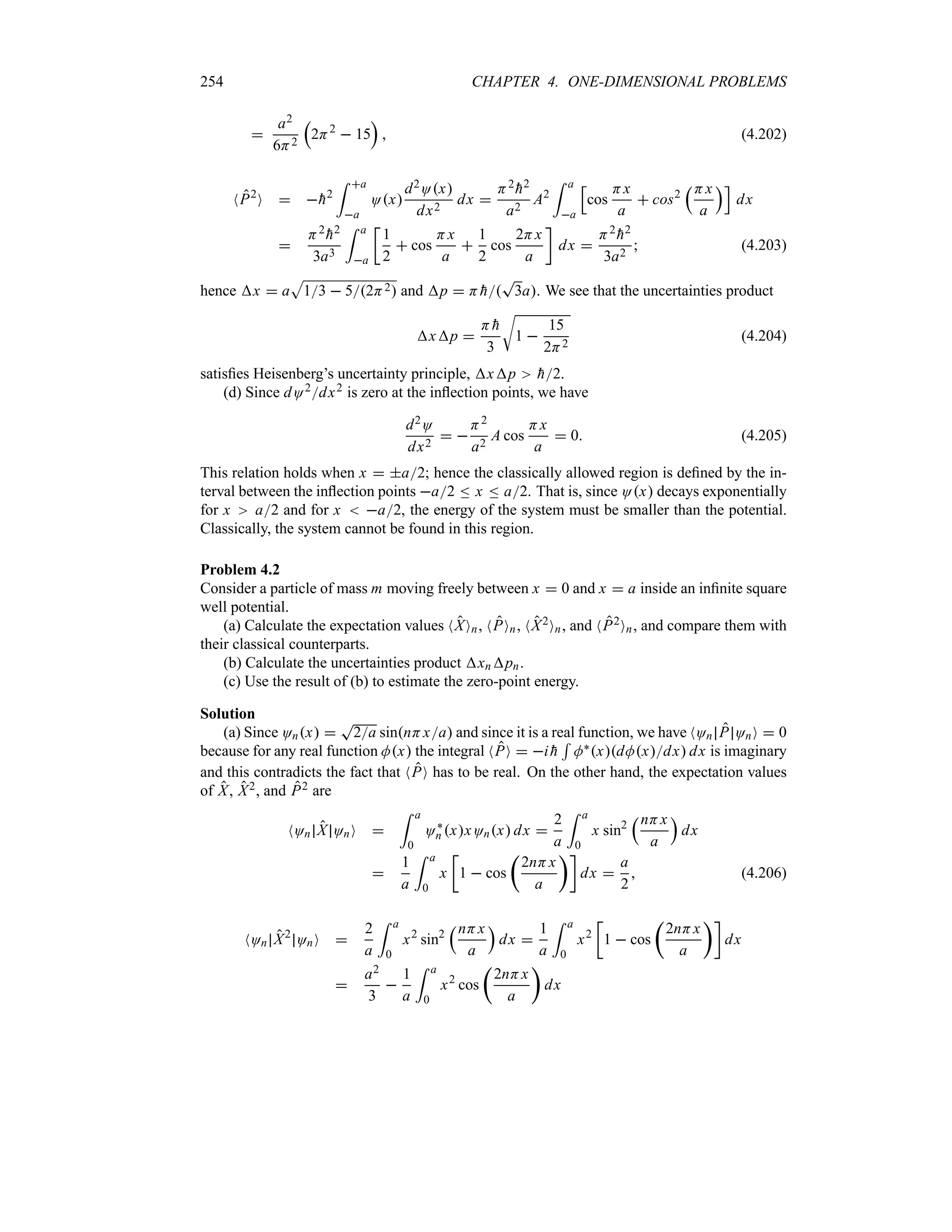 254 CHAPTER 4. ONE-DIMENSIONAL PROBLEMS

a2
6H2
r
2H2
 15
s
 (4.202)
NP2
O  
h2
= a
a
Ox
d2Ox
dx2
dx 
H2

h2
a2
A2
= a
a
K
cos
Hx
a
 cos2
rHx
a
sL
dx

H2

h2
3a3
= a
a
v
1
2
 cos
Hx
a

1
2
cos
2Hx
a
w
dx 
H2

h2
3a2
 (4.203)
hence x  a
S
13  52H2 and p  H 
h
T
3a. We see that the uncertainties product
xp 
H 
h
3
U
1 
15
2H2
(4.204)
satisfies Heisenberg’s uncertainty principle, xp 
h2.
(d) Since dO2dx2 is zero at the inflection points, we have
d2O
dx2
 
H2
a2
A cos
Hx
a
 0 (4.205)
This relation holds when x  a2; hence the classically allowed region is defined by the in-
terval between the inflection points a2 n x n a2. That is, since Ox decays exponentially
for x a2 and for x  a2, the energy of the system must be smaller than the potential.
Classically, the system cannot be found in this region.
Problem 4.2
Consider a particle of mass m moving freely between x  0 and x  a inside an infinite square
well potential.
(a) Calculate the expectation values NXOn, NPOn, NX2On, and NP2On, and compare them with
their classical counterparts.
(b) Calculate the uncertainties product xnpn.
(c) Use the result of (b) to estimate the zero-point energy.
Solution
(a) Since Onx 
T
2a sinnHxa and since it is a real function, we have NOn P OnO  0
because for any real function Mx the integral NPO  i 
h
5
M`xdMxdx dx is imaginary
and this contradicts the fact that NPO has to be real. On the other hand, the expectation values
of X, X2, and P2 are
NOn X OnO 
= a
0
O`
n xxOnx dx 
2
a
= a
0
x sin2
rnHx
a
s
dx

1
a
= a
0
x
v
1  cos
t
2nHx
a
uw
dx 
a
2
 (4.206)
NOn X2
OnO 
2
a
= a
0
x2
sin2
rnHx
a
s
dx 
1
a
= a
0
x2
v
1  cos
t
2nHx
a
uw
dx

a2
3

1
a
= a
0
x2
cos
t
2nHx
a
u
dx
 