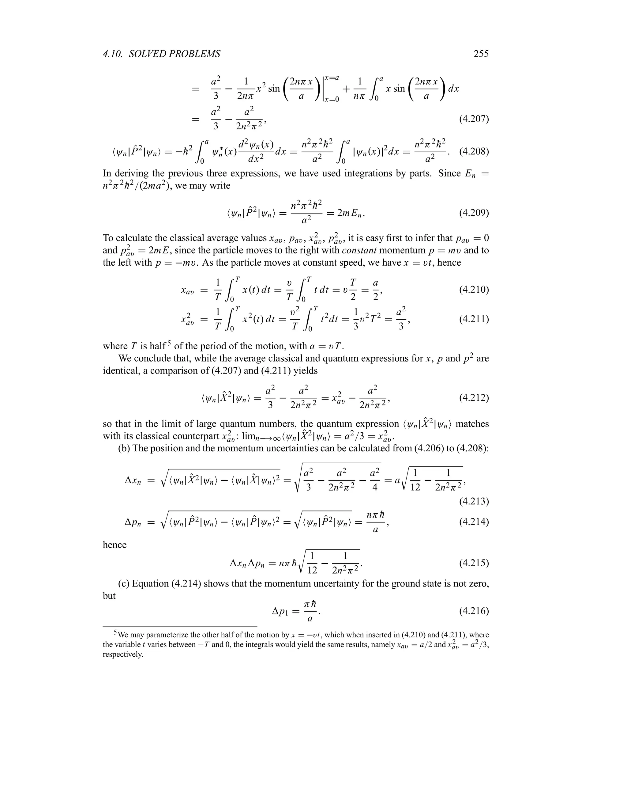 4.10. SOLVED PROBLEMS 255

a2
3

1
2nH
x2
sin
t
2nHx
a
un
n
n
n
xa
x0

1
nH
= a
0
x sin
t
2nHx
a
u
dx

a2
3

a2
2n2H2
 (4.207)
NOn P2
OnO  
h2
= a
0
O`
n x
d2Onx
dx2
dx 
n2H2

h2
a2
= a
0
Onx 2
dx 
n2H2

h2
a2
 (4.208)
In deriving the previous three expressions, we have used integrations by parts. Since En 
n2H2

h22ma2, we may write
NOn P2
OnO 
n2H2

h2
a2
 2mEn (4.209)
To calculate the classical average values xa), pa), x2
a), p2
a), it is easy first to infer that pa)  0
and p2
a)  2mE, since the particle moves to the right with constant momentum p  m) and to
the left with p  m). As the particle moves at constant speed, we have x  )t, hence
xa) 
1
T
= T
0
xt dt 
)
T
= T
0
t dt  )
T
2

a
2
 (4.210)
x2
a) 
1
T
= T
0
x2
t dt 
)2
T
= T
0
t2
dt 
1
3
)2
T2

a2
3
 (4.211)
where T is half 5 of the period of the motion, with a  )T .
We conclude that, while the average classical and quantum expressions for x, p and p2 are
identical, a comparison of (4.207) and (4.211) yields
NOn X2
OnO 
a2
3

a2
2n2H2
 x2
a) 
a2
2n2H2
 (4.212)
so that in the limit of large quantum numbers, the quantum expression NOn X2 OnO matches
with its classical counterpart x2
a): limn*NOn X2 OnO  a23  x2
a).
(b) The position and the momentum uncertainties can be calculated from (4.206) to (4.208):
xn 
T
NOn X2 OnO  NOn X OnO2 
V
a2
3

a2
2n2H2

a2
4
 a
U
1
12

1
2n2H2

(4.213)
pn 
T
NOn P2 OnO  NOn P OnO2 
T
NOn P2 OnO 
nH 
h
a
 (4.214)
hence
xnpn  nH 
h
U
1
12

1
2n2H2
 (4.215)
(c) Equation (4.214) shows that the momentum uncertainty for the ground state is not zero,
but
p1 
H 
h
a
 (4.216)
5We may parameterize the other half of the motion by x  )t, which when inserted in (4.210) and (4.211), where
the variable t varies between T and 0, the integrals would yield the same results, namely xa)  a2 and x2
a)  a23,
respectively.
 