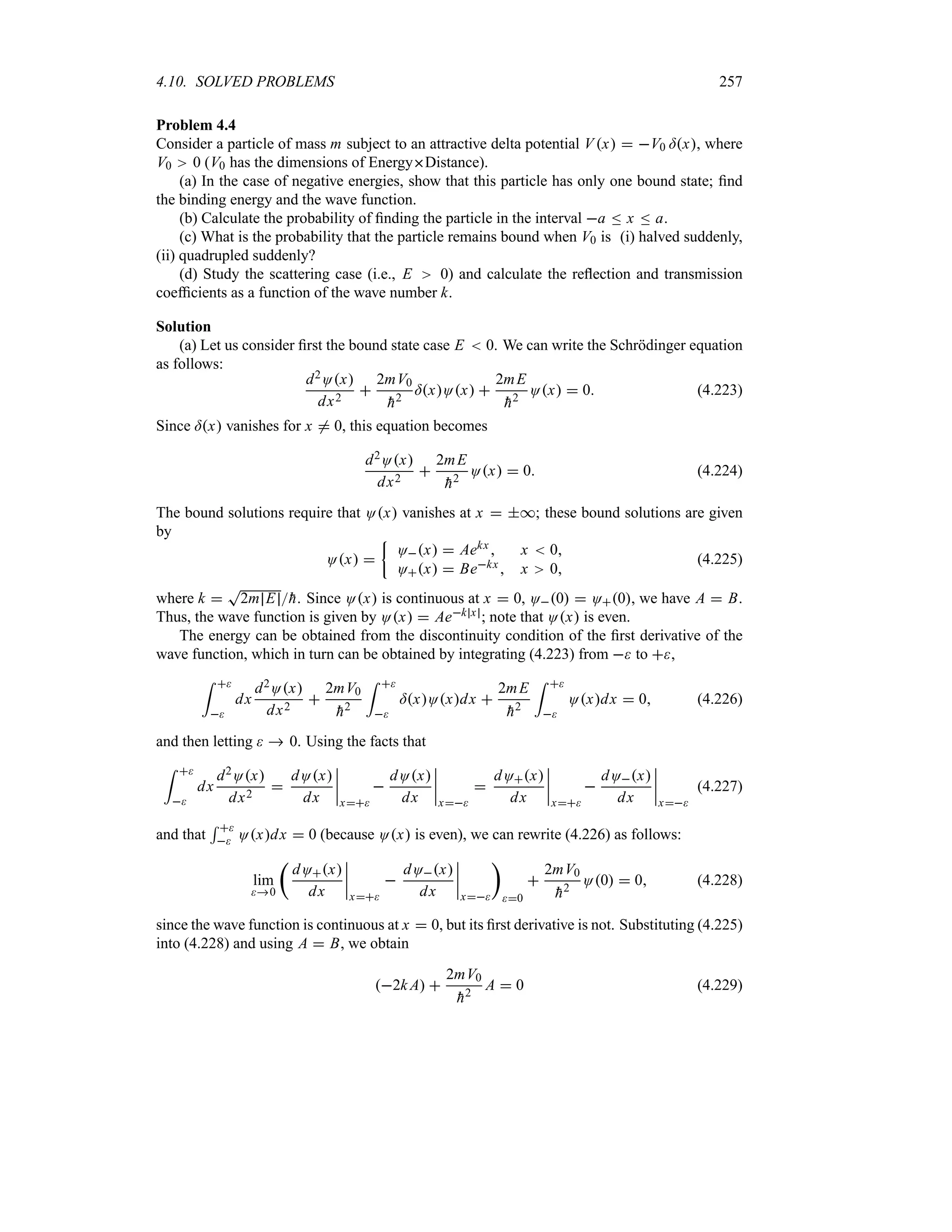 4.10. SOLVED PROBLEMS 257
Problem 4.4
Consider a particle of mass m subject to an attractive delta potential Vx  V0 =x, where
V0 0 (V0 has the dimensions of EnergyDistance).
(a) In the case of negative energies, show that this particle has only one bound state; find
the binding energy and the wave function.
(b) Calculate the probability of finding the particle in the interval a n x n a.
(c) What is the probability that the particle remains bound when V0 is (i) halved suddenly,
(ii) quadrupled suddenly?
(d) Study the scattering case (i.e., E 0) and calculate the reflection and transmission
coefficients as a function of the wave number k.
Solution
(a) Let us consider first the bound state case E  0. We can write the Schrödinger equation
as follows:
d2Ox
dx2

2mV0

h2
=xOx 
2mE

h2
Ox  0 (4.223)
Since =x vanishes for x / 0, this equation becomes
d2Ox
dx2

2mE

h2
Ox  0 (4.224)
The bound solutions require that Ox vanishes at x  *; these bound solutions are given
by
Ox 
|
Ox  Aekx  x  0
Ox  Bekx x 0
(4.225)
where k 
T
2m E 
h. Since Ox is continuous at x  0, O0  O0, we have A  B.
Thus, the wave function is given by Ox  Aek x ; note that Ox is even.
The energy can be obtained from the discontinuity condition of the first derivative of the
wave function, which in turn can be obtained by integrating (4.223) from  to ,
= 

dx
d2Ox
dx2

2mV0

h2
= 

=xOxdx 
2mE

h2
= 

Oxdx  0 (4.226)
and then letting   0. Using the facts that
= 

dx
d2Ox
dx2

dOx
dx
n
n
n
n
x

dOx
dx
n
n
n
n
x

dOx
dx
n
n
n
n
x

dOx
dx
n
n
n
n
x
(4.227)
and that
5 
 Oxdx  0 (because Ox is even), we can rewrite (4.226) as follows:
lim
0
t
dOx
dx
n
n
n
n
x

dOx
dx
n
n
n
n
x
u
0

2mV0

h2
O0  0 (4.228)
since the wave function is continuous at x  0, but its first derivative is not. Substituting (4.225)
into (4.228) and using A  B, we obtain
2k A 
2mV0

h2
A  0 (4.229)
 